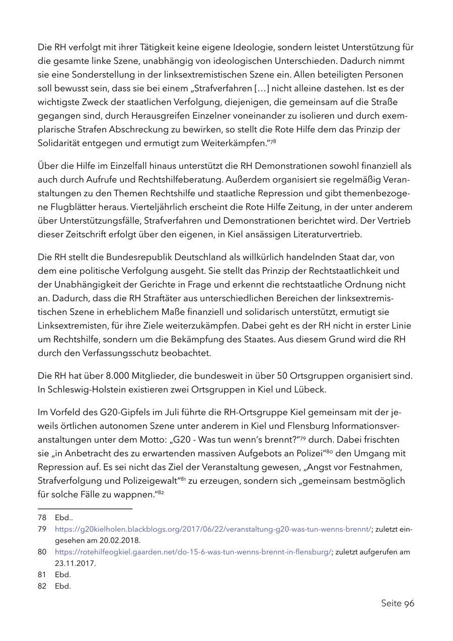 Die RH verfolgt mit ihrer Tätigkeit keine eigene Ideologie, sondern leistet Unterstützung für die gesamte linke Szene, unabhängig von ideologischen Unterschieden. Dadurch nimmt sie eine Sonderstellung in der linksextremistischen Szene ein. Allen beteiligten Personen soll bewusst sein, dass sie bei einem "Strafverfahren [...] nicht alleine dastehen. Ist es der wichtigste Zweck der staatlichen Verfolgung, diejenigen, die gemeinsam auf die Straße gegangen sind, durch Herausgreifen Einzelner voneinander zu isolieren und durch exemplarische Strafen Abschreckung zu bewirken, so stellt die Rote Hilfe dem das Prinzip der Solidarität entgegen und ermutigt zum Weiterkämpfen."78 Über die Hilfe im Einzelfall hinaus unterstützt die RH Demonstrationen sowohl finanziell als auch durch Aufrufe und Rechtshilfeberatung. Außerdem organisiert sie regelmäßig Veranstaltungen zu den Themen Rechtshilfe und staatliche Repression und gibt themenbezogene Flugblätter heraus. Vierteljährlich erscheint die Rote Hilfe Zeitung, in der unter anderem über Unterstützungsfälle, Strafverfahren und Demonstrationen berichtet wird. Der Vertrieb dieser Zeitschrift erfolgt über den eigenen, in Kiel ansässigen Literaturvertrieb. Die RH stellt die Bundesrepublik Deutschland als willkürlich handelnden Staat dar, von dem eine politische Verfolgung ausgeht. Sie stellt das Prinzip der Rechtstaatlichkeit und der Unabhängigkeit der Gerichte in Frage und erkennt die rechtstaatliche Ordnung nicht an. Dadurch, dass die RH Straftäter aus unterschiedlichen Bereichen der linksextremistischen Szene in erheblichem Maße finanziell und solidarisch unterstützt, ermutigt sie Linksextremisten, für ihre Ziele weiterzukämpfen. Dabei geht es der RH nicht in erster Linie um Rechtshilfe, sondern um die Bekämpfung des Staates. Aus diesem Grund wird die RH durch den Verfassungsschutz beobachtet. Die RH hat über 8.000 Mitglieder, die bundesweit in über 50 Ortsgruppen organisiert sind. In Schleswig-Holstein existieren zwei Ortsgruppen in Kiel und Lübeck. Im Vorfeld des G20-Gipfels im Juli führte die RH-Ortsgruppe Kiel gemeinsam mit der jeweils örtlichen autonomen Szene unter anderem in Kiel und Flensburg Informationsveranstaltungen unter dem Motto: "G20 - Was tun wenn's brennt?"79 durch. Dabei frischten sie "in Anbetracht des zu erwartenden massiven Aufgebots an Polizei"80 den Umgang mit Repression auf. Es sei nicht das Ziel der Veranstaltung gewesen, "Angst vor Festnahmen, Strafverfolgung und Polizeigewalt"81 zu erzeugen, sondern sich "gemeinsam bestmöglich für solche Fälle zu wappnen."82 78 Ebd.. 79 https://g20kielholen.blackblogs.org/2017/06/22/veranstaltung-g20-was-tun-wenns-brennt/; zuletzt eingesehen am 20.02.2018. 80 https://rotehilfeogkiel.gaarden.net/do-15-6-was-tun-wenns-brennt-in-flensburg/; zuletzt aufgerufen am 23.11.2017. 81 Ebd. 82 Ebd. Seite 96