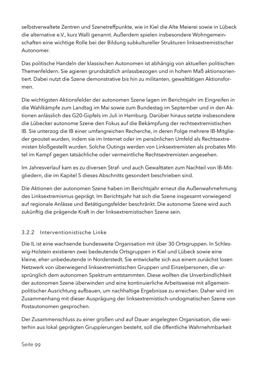 selbstverwaltete Zentren und Szenetreffpunkte, wie in Kiel die Alte Meierei sowie in Lübeck die alternative e.V., kurz Walli genannt. Außerdem spielen insbesondere Wohngemeinschaften eine wichtige Rolle bei der Bildung subkultureller Strukturen linksextremistischer Autonomer. Das politische Handeln der klassischen Autonomen ist abhängig von aktuellen politischen Themenfeldern. Sie agieren grundsätzlich anlassbezogen und in hohem Maß aktionsorientiert. Dabei nutzt die Szene demonstrative bis hin zu militanten, gewalttätigen Aktionsformen. Die wichtigsten Aktionsfelder der autonomen Szene lagen im Berichtsjahr im Eingreifen in die Wahlkämpfe zum Landtag im Mai sowie zum Bundestag im September und in den Aktionen anlässlich des G20-Gipfels im Juli in Hamburg. Darüber hinaus setzte insbesondere die Lübecker autonome Szene den Fokus auf die Bekämpfung der rechtsextremistischen IB. Sie unterzog die IB einer umfangreichen Recherche, in deren Folge mehrere IB-Mitglieder geoutet wurden, indem sie im Internet oder im persönlichen Umfeld als Rechtsextremisten bloßgestellt wurden. Solche Outings werden von Linksextremisten als probates Mittel im Kampf gegen tatsächliche oder vermeintliche Rechtsextremisten angesehen. Im Jahresverlauf kam es zu diversen Strafund auch Gewalttaten zum Nachteil von IB-Mitgliedern, die im Kapitel 5 dieses Abschnitts gesondert beschrieben sind. Die Aktionen der autonomen Szene haben im Berichtsjahr erneut die Außenwahrnehmung des Linksextremismus geprägt. Im Berichtsjahr hat sich die Szene insgesamt vorwiegend auf regionale Anlässe und Betätigungsfelder beschränkt. Die autonome Szene wird auch zukünftig die prägende Kraft in der linksextremistischen Szene sein. 3.2.2 Interventionistische Linke Die IL ist eine wachsende bundesweite Organisation mit über 30 Ortsgruppen. In Schleswig-Holstein existieren zwei bedeutende Ortsgruppen in Kiel und Lübeck sowie eine kleine, eher unbedeutende in Norderstedt. Sie entwickelte sich aus einem zunächst losen Netzwerk von überwiegend linksextremistischen Gruppen und Einzelpersonen, die ursprünglich dem autonomen Spektrum entstammten. Diese wollten die Unverbindlichkeit der autonomen Szene überwinden und eine kontinuierliche Arbeitsweise mit allgemeinpolitischer Ausrichtung aufbauen, um nachhaltige Ergebnisse zu erreichen. Daher wird im Zusammenhang mit dieser Ausprägung der linksextremistisch-undogmatischen Szene von Postautonomen gesprochen. Der Zusammenschluss zu einer großen und auf Dauer angelegten Organisation, die weiterhin aus lokal geprägten Gruppierungen besteht, soll die öffentliche Wahrnehmbarkeit Seite 99