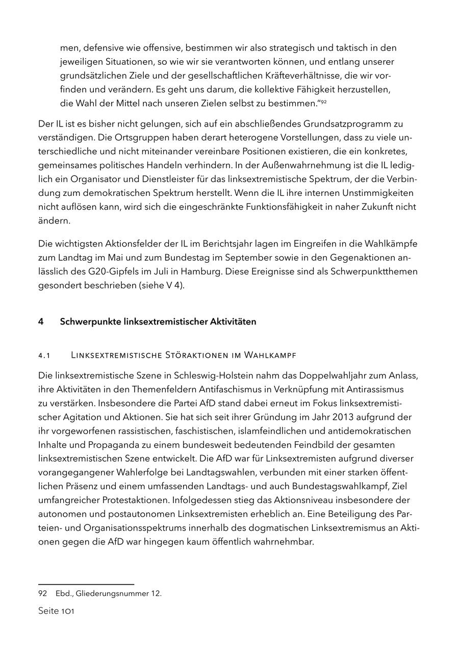 men, defensive wie offensive, bestimmen wir also strategisch und taktisch in den jeweiligen Situationen, so wie wir sie verantworten können, und entlang unserer grundsätzlichen Ziele und der gesellschaftlichen Kräfteverhältnisse, die wir vorfinden und verändern. Es geht uns darum, die kollektive Fähigkeit herzustellen, die Wahl der Mittel nach unseren Zielen selbst zu bestimmen."92 Der IL ist es bisher nicht gelungen, sich auf ein abschließendes Grundsatzprogramm zu verständigen. Die Ortsgruppen haben derart heterogene Vorstellungen, dass zu viele unterschiedliche und nicht miteinander vereinbare Positionen existieren, die ein konkretes, gemeinsames politisches Handeln verhindern. In der Außenwahrnehmung ist die IL lediglich ein Organisator und Dienstleister für das linksextremistische Spektrum, der die Verbindung zum demokratischen Spektrum herstellt. Wenn die IL ihre internen Unstimmigkeiten nicht auflösen kann, wird sich die eingeschränkte Funktionsfähigkeit in naher Zukunft nicht ändern. Die wichtigsten Aktionsfelder der IL im Berichtsjahr lagen im Eingreifen in die Wahlkämpfe zum Landtag im Mai und zum Bundestag im September sowie in den Gegenaktionen anlässlich des G20-Gipfels im Juli in Hamburg. Diese Ereignisse sind als Schwerpunktthemen gesondert beschrieben (siehe V 4). 4 Schwerpunkte linksextremistischer Aktivitäten 4.1 Linksextremistische Störaktionen im Wahlkampf Die linksextremistische Szene in Schleswig-Holstein nahm das Doppelwahljahr zum Anlass, ihre Aktivitäten in den Themenfeldern Antifaschismus in Verknüpfung mit Antirassismus zu verstärken. Insbesondere die Partei AfD stand dabei erneut im Fokus linksextremistischer Agitation und Aktionen. Sie hat sich seit ihrer Gründung im Jahr 2013 aufgrund der ihr vorgeworfenen rassistischen, faschistischen, islamfeindlichen und antidemokratischen Inhalte und Propaganda zu einem bundesweit bedeutenden Feindbild der gesamten linksextremistischen Szene entwickelt. Die AfD war für Linksextremisten aufgrund diverser vorangegangener Wahlerfolge bei Landtagswahlen, verbunden mit einer starken öffentlichen Präsenz und einem umfassenden Landtagsund auch Bundestagswahlkampf, Ziel umfangreicher Protestaktionen. Infolgedessen stieg das Aktionsniveau insbesondere der autonomen und postautonomen Linksextremisten erheblich an. Eine Beteiligung des Parteienund Organisationsspektrums innerhalb des dogmatischen Linksextremismus an Aktionen gegen die AfD war hingegen kaum öffentlich wahrnehmbar. 92 Ebd., Gliederungsnummer 12. Seite 101