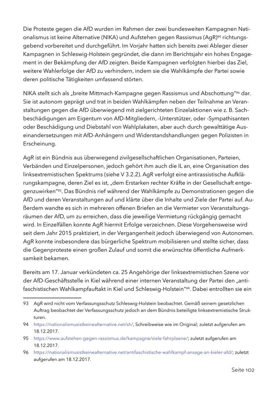 Die Proteste gegen die AfD wurden im Rahmen der zwei bundesweiten Kampagnen Nationalismus ist keine Alternative (NIKA) und Aufstehen gegen Rassismus (AgR)93 richtungsgebend vorbereitet und durchgeführt. Im Vorjahr hatten sich bereits zwei Ableger dieser Kampagnen in Schleswig-Holstein gegründet, die dann im Berichtsjahr ein hohes Engagement in der Bekämpfung der AfD zeigten. Beide Kampagnen verfolgten hierbei das Ziel, weitere Wahlerfolge der AfD zu verhindern, indem sie die Wahlkämpfe der Partei sowie deren politische Tätigkeiten umfassend störten. NIKA stellt sich als "breite Mittmach-Kampagne gegen Rassismus und Abschottung"94 dar. Sie ist autonom geprägt und trat in beiden Wahlkämpfen neben der Teilnahme an Veranstaltungen gegen die AfD überwiegend mit zielgerichteten Einzelaktionen wie z. B. Sachbeschädigungen am Eigentum von AfD-Mitgliedern, -Unterstützer, oder -Sympathisanten oder Beschädigung und Diebstahl von Wahlplakaten, aber auch durch gewalttätige Auseinandersetzungen mit AfD-Anhängern und Widerstandshandlungen gegen Polizisten in Erscheinung. AgR ist ein Bündnis aus überwiegend zivilgesellschaftlichen Organisationen, Parteien, Verbänden und Einzelpersonen, jedoch gehört ihm auch die IL an, eine Organisation des linksextremistischen Spektrums (siehe V 3.2.2). AgR verfolgt eine antirassistische Aufklärungskampagne, deren Ziel es ist, "dem Erstarken rechter Kräfte in der Gesellschaft entgegenzuwirken"95. Das Bündnis rief während der Wahlkämpfe zu Demonstrationen gegen die AfD und deren Veranstaltungen auf und klärte über die Inhalte und Ziele der Partei auf. Außerdem wandte es sich in mehreren offenen Briefen an die Vermieter von Veranstaltungsräumen der AfD, um zu erreichen, dass die jeweilige Vermietung rückgängig gemacht wird. In Einzelfällen konnte AgR hiermit Erfolge verzeichnen. Diese Vorgehensweise wird seit dem Jahr 2015 praktiziert, in der Vergangenheit jedoch überwiegend von Autonomen. AgR konnte insbesondere das bürgerliche Spektrum mobilisieren und stellte sicher, dass die Gegenproteste einen großen Zulauf und somit die erwünschte öffentliche Aufmerksamkeit bekamen. Bereits am 17. Januar verkündeten ca. 25 Angehörige der linksextremistischen Szene vor der AfD-Geschäftsstelle in Kiel während einer internen Veranstaltung der Partei den "antifaschistischen Wahlkampfauftakt in Kiel und Schleswig-Holstein"96. Dabei entrollten sie ein 93 AgR wird nicht vom Verfassungsschutz Schleswig-Holstein beobachtet. Gemäß seinem gesetzlichen Auftrag beobachtet der Verfassungsschutz jedoch an dem Bündnis beteiligte linksextremistische Strukturen. 94 https://nationalismusistkeinealternative.net/sh/, Schreibweise wie im Original; zuletzt aufgerufen am 18.12.2017. 95 https://www.aufstehen-gegen-rassismus.de/kampagne/ziele-fahrplaene/; zuletzt aufgerufen am 18.12.2017. 96 https://nationalismusistkeinealternative.net/antifaschistische-wahlkampf-ansage-an-kieler-afd/; zuletzt aufgerufen am 18.12.2017. Seite 102