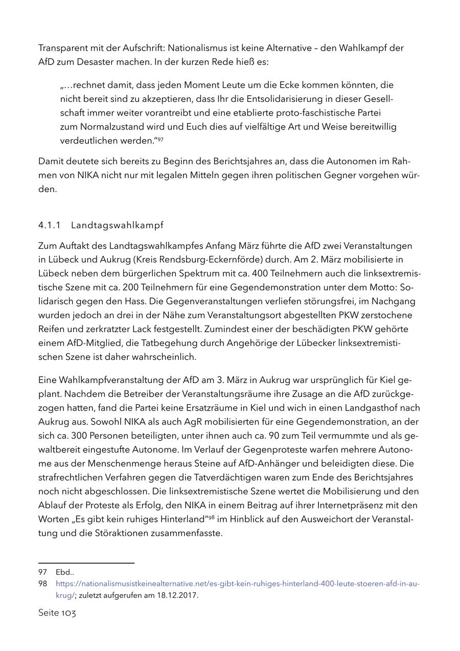 Transparent mit der Aufschrift: Nationalismus ist keine Alternative - den Wahlkampf der AfD zum Desaster machen. In der kurzen Rede hieß es: "...rechnet damit, dass jeden Moment Leute um die Ecke kommen könnten, die nicht bereit sind zu akzeptieren, dass Ihr die Entsolidarisierung in dieser Gesellschaft immer weiter vorantreibt und eine etablierte proto-faschistische Partei zum Normalzustand wird und Euch dies auf vielfältige Art und Weise bereitwillig verdeutlichen werden."97 Damit deutete sich bereits zu Beginn des Berichtsjahres an, dass die Autonomen im Rahmen von NIKA nicht nur mit legalen Mitteln gegen ihren politischen Gegner vorgehen würden. 4.1.1 Landtagswahlkampf Zum Auftakt des Landtagswahlkampfes Anfang März führte die AfD zwei Veranstaltungen in Lübeck und Aukrug (Kreis Rendsburg-Eckernförde) durch. Am 2. März mobilisierte in Lübeck neben dem bürgerlichen Spektrum mit ca. 400 Teilnehmern auch die linksextremistische Szene mit ca. 200 Teilnehmern für eine Gegendemonstration unter dem Motto: Solidarisch gegen den Hass. Die Gegenveranstaltungen verliefen störungsfrei, im Nachgang wurden jedoch an drei in der Nähe zum Veranstaltungsort abgestellten PKW zerstochene Reifen und zerkratzter Lack festgestellt. Zumindest einer der beschädigten PKW gehörte einem AfD-Mitglied, die Tatbegehung durch Angehörige der Lübecker linksextremistischen Szene ist daher wahrscheinlich. Eine Wahlkampfveranstaltung der AfD am 3. März in Aukrug war ursprünglich für Kiel geplant. Nachdem die Betreiber der Veranstaltungsräume ihre Zusage an die AfD zurückgezogen hatten, fand die Partei keine Ersatzräume in Kiel und wich in einen Landgasthof nach Aukrug aus. Sowohl NIKA als auch AgR mobilisierten für eine Gegendemonstration, an der sich ca. 300 Personen beteiligten, unter ihnen auch ca. 90 zum Teil vermummte und als gewaltbereit eingestufte Autonome. Im Verlauf der Gegenproteste warfen mehrere Autonome aus der Menschenmenge heraus Steine auf AfD-Anhänger und beleidigten diese. Die strafrechtlichen Verfahren gegen die Tatverdächtigen waren zum Ende des Berichtsjahres noch nicht abgeschlossen. Die linksextremistische Szene wertet die Mobilisierung und den Ablauf der Proteste als Erfolg, den NIKA in einem Beitrag auf ihrer Internetpräsenz mit den Worten "Es gibt kein ruhiges Hinterland"98 im Hinblick auf den Ausweichort der Veranstaltung und die Störaktionen zusammenfasste. 97 Ebd.. 98 https://nationalismusistkeinealternative.net/es-gibt-kein-ruhiges-hinterland-400-leute-stoeren-afd-in-aukrug/; zuletzt aufgerufen am 18.12.2017. Seite 103