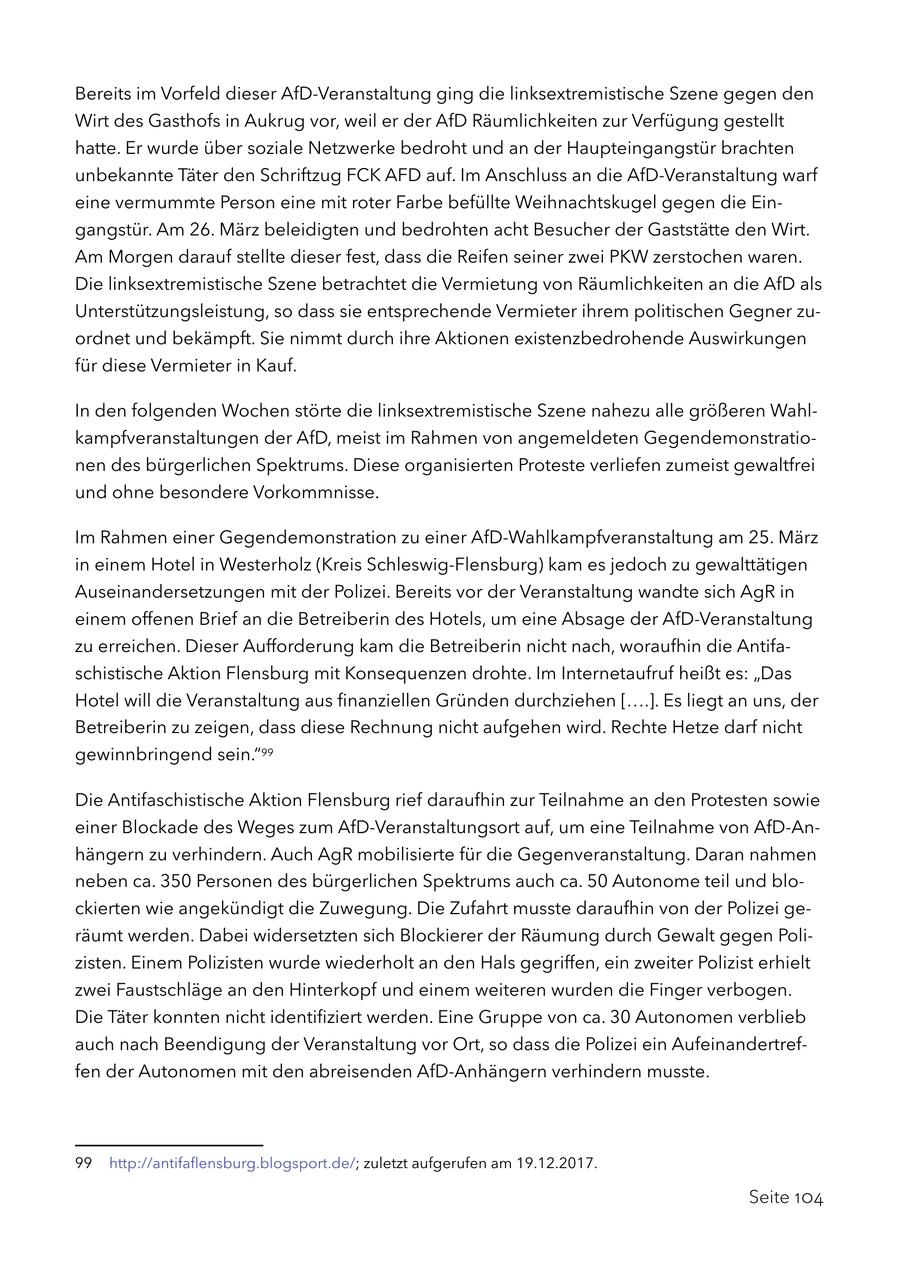 Bereits im Vorfeld dieser AfD-Veranstaltung ging die linksextremistische Szene gegen den Wirt des Gasthofs in Aukrug vor, weil er der AfD Räumlichkeiten zur Verfügung gestellt hatte. Er wurde über soziale Netzwerke bedroht und an der Haupteingangstür brachten unbekannte Täter den Schriftzug FCK AFD auf. Im Anschluss an die AfD-Veranstaltung warf eine vermummte Person eine mit roter Farbe befüllte Weihnachtskugel gegen die Eingangstür. Am 26. März beleidigten und bedrohten acht Besucher der Gaststätte den Wirt. Am Morgen darauf stellte dieser fest, dass die Reifen seiner zwei PKW zerstochen waren. Die linksextremistische Szene betrachtet die Vermietung von Räumlichkeiten an die AfD als Unterstützungsleistung, so dass sie entsprechende Vermieter ihrem politischen Gegner zuordnet und bekämpft. Sie nimmt durch ihre Aktionen existenzbedrohende Auswirkungen für diese Vermieter in Kauf. In den folgenden Wochen störte die linksextremistische Szene nahezu alle größeren Wahlkampfveranstaltungen der AfD, meist im Rahmen von angemeldeten Gegendemonstrationen des bürgerlichen Spektrums. Diese organisierten Proteste verliefen zumeist gewaltfrei und ohne besondere Vorkommnisse. Im Rahmen einer Gegendemonstration zu einer AfD-Wahlkampfveranstaltung am 25. März in einem Hotel in Westerholz (Kreis Schleswig-Flensburg) kam es jedoch zu gewalttätigen Auseinandersetzungen mit der Polizei. Bereits vor der Veranstaltung wandte sich AgR in einem offenen Brief an die Betreiberin des Hotels, um eine Absage der AfD-Veranstaltung zu erreichen. Dieser Aufforderung kam die Betreiberin nicht nach, woraufhin die Antifaschistische Aktion Flensburg mit Konsequenzen drohte. Im Internetaufruf heißt es: "Das Hotel will die Veranstaltung aus finanziellen Gründen durchziehen [....]. Es liegt an uns, der Betreiberin zu zeigen, dass diese Rechnung nicht aufgehen wird. Rechte Hetze darf nicht gewinnbringend sein."99 Die Antifaschistische Aktion Flensburg rief daraufhin zur Teilnahme an den Protesten sowie einer Blockade des Weges zum AfD-Veranstaltungsort auf, um eine Teilnahme von AfD-Anhängern zu verhindern. Auch AgR mobilisierte für die Gegenveranstaltung. Daran nahmen neben ca. 350 Personen des bürgerlichen Spektrums auch ca. 50 Autonome teil und blockierten wie angekündigt die Zuwegung. Die Zufahrt musste daraufhin von der Polizei geräumt werden. Dabei widersetzten sich Blockierer der Räumung durch Gewalt gegen Polizisten. Einem Polizisten wurde wiederholt an den Hals gegriffen, ein zweiter Polizist erhielt zwei Faustschläge an den Hinterkopf und einem weiteren wurden die Finger verbogen. Die Täter konnten nicht identifiziert werden. Eine Gruppe von ca. 30 Autonomen verblieb auch nach Beendigung der Veranstaltung vor Ort, so dass die Polizei ein Aufeinandertreffen der Autonomen mit den abreisenden AfD-Anhängern verhindern musste. 99 http://antifaflensburg.blogsport.de/; zuletzt aufgerufen am 19.12.2017. Seite 104