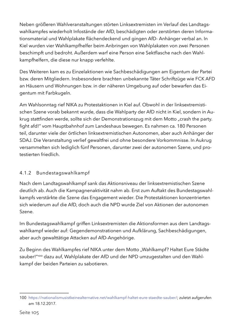 Neben größeren Wahlveranstaltungen störten Linksextremisten im Verlauf des Landtagswahlkampfes wiederholt Infostände der AfD, beschädigten oder zerstörten deren Informationsmaterial und Wahlplakate flächendeckend und gingen AfDAnhänger verbal an. In Kiel wurden vier Wahlkampfhelfer beim Anbringen von Wahlplakaten von zwei Personen beschimpft und bedroht. Außerdem warf eine Person eine Sektflasche nach den Wahlkampfhelfern, die diese nur knapp verfehlte. Des Weiteren kam es zu Einzelaktionen wie Sachbeschädigungen am Eigentum der Partei bzw. deren Mitgliedern. Insbesondere brachten unbekannte Täter Schriftzüge wie FCK AFD an Häusern und Wohnungen bzw. in der näheren Umgebung auf oder bewarfen das Eigentum mit Farbkugeln. Am Wahlsonntag rief NIKA zu Protestaktionen in Kiel auf. Obwohl in der linksextremistischen Szene vorab bekannt wurde, dass die Wahlparty der AfD nicht in Kiel, sondern in Aukrug stattfinden werde, sollte sich der Demonstrationszug mit dem Motto "crash the party. fight afd!" vom Hauptbahnhof zum Landeshaus bewegen. Es nahmen ca. 180 Personen teil, darunter viele der örtlichen linksextremistischen Autonomen, aber auch Anhänger der SDAJ. Die Veranstaltung verlief gewaltfrei und ohne besondere Vorkommnisse. In Aukrug versammelten sich lediglich fünf Personen, darunter zwei der autonomen Szene, und protestierten friedlich. 4.1.2 Bundestagswahlkampf Nach dem Landtagswahlkampf sank das Aktionsniveau der linksextremistischen Szene deutlich ab. Auch die Kampagnenaktivität nahm ab. Erst zum Auftakt des Bundestagswahlkampfs verstärkte die Szene das Engagement wieder. Die Protestaktionen konzentrierten sich wiederum auf die AfD, doch auch die NPD wurde Ziel von Aktionen der autonomen Szene. Im Bundestagswahlkampf griffen Linksextremisten die Aktionsformen aus dem Landtagswahlkampf wieder auf: Gegendemonstrationen und Aufklärung, Sachbeschädigungen, aber auch gewalttätige Attacken auf AfD-Angehörige. Zu Beginn des Wahlkampfes rief NIKA unter dem Motto "Wahlkampf? Haltet Eure Städte sauber!"100 dazu auf, Wahlplakate der AfD und der NPD umzugestalten und den Wahlkampf der beiden Parteien zu sabotieren. 100 https://nationalismusistkeinealternative.net/wahlkampf-haltet-eure-staedte-sauber/; zuletzt aufgerufen am 18.12.2017. Seite 105