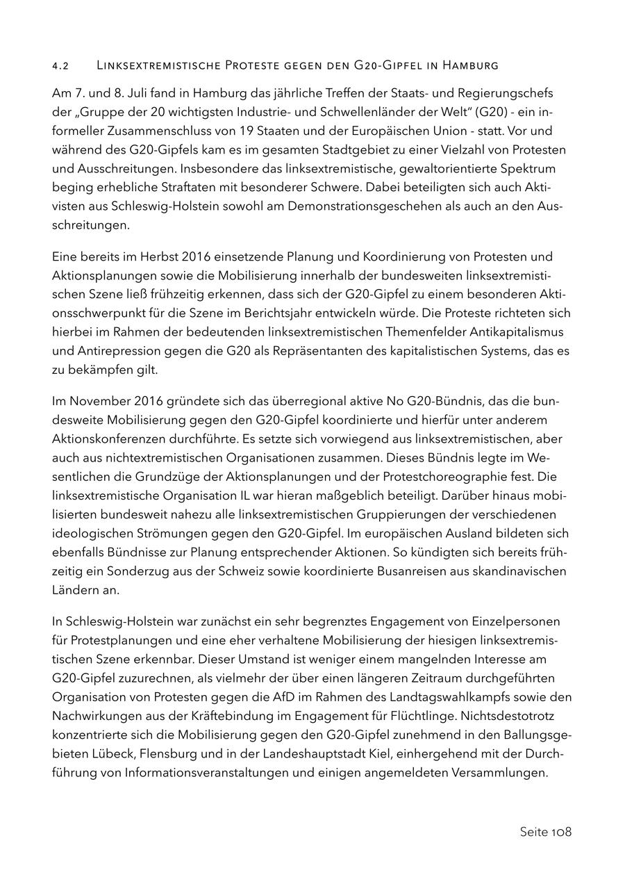 4.2 Linksextremistische Proteste gegen den G20-Gipfel in Hamburg Am 7. und 8. Juli fand in Hamburg das jährliche Treffen der Staatsund Regierungschefs der "Gruppe der 20 wichtigsten Industrieund Schwellenländer der Welt" (G20) - ein informeller Zusammenschluss von 19 Staaten und der Europäischen Union - statt. Vor und während des G20-Gipfels kam es im gesamten Stadtgebiet zu einer Vielzahl von Protesten und Ausschreitungen. Insbesondere das linksextremistische, gewaltorientierte Spektrum beging erhebliche Straftaten mit besonderer Schwere. Dabei beteiligten sich auch Aktivisten aus Schleswig-Holstein sowohl am Demonstrationsgeschehen als auch an den Ausschreitungen. Eine bereits im Herbst 2016 einsetzende Planung und Koordinierung von Protesten und Aktionsplanungen sowie die Mobilisierung innerhalb der bundesweiten linksextremistischen Szene ließ frühzeitig erkennen, dass sich der G20-Gipfel zu einem besonderen Aktionsschwerpunkt für die Szene im Berichtsjahr entwickeln würde. Die Proteste richteten sich hierbei im Rahmen der bedeutenden linksextremistischen Themenfelder Antikapitalismus und Antirepression gegen die G20 als Repräsentanten des kapitalistischen Systems, das es zu bekämpfen gilt. Im November 2016 gründete sich das überregional aktive No G20-Bündnis, das die bundesweite Mobilisierung gegen den G20-Gipfel koordinierte und hierfür unter anderem Aktionskonferenzen durchführte. Es setzte sich vorwiegend aus linksextremistischen, aber auch aus nichtextremistischen Organisationen zusammen. Dieses Bündnis legte im Wesentlichen die Grundzüge der Aktionsplanungen und der Protestchoreographie fest. Die linksextremistische Organisation IL war hieran maßgeblich beteiligt. Darüber hinaus mobilisierten bundesweit nahezu alle linksextremistischen Gruppierungen der verschiedenen ideologischen Strömungen gegen den G20-Gipfel. Im europäischen Ausland bildeten sich ebenfalls Bündnisse zur Planung entsprechender Aktionen. So kündigten sich bereits frühzeitig ein Sonderzug aus der Schweiz sowie koordinierte Busanreisen aus skandinavischen Ländern an. In Schleswig-Holstein war zunächst ein sehr begrenztes Engagement von Einzelpersonen für Protestplanungen und eine eher verhaltene Mobilisierung der hiesigen linksextremistischen Szene erkennbar. Dieser Umstand ist weniger einem mangelnden Interesse am G20-Gipfel zuzurechnen, als vielmehr der über einen längeren Zeitraum durchgeführten Organisation von Protesten gegen die AfD im Rahmen des Landtagswahlkampfs sowie den Nachwirkungen aus der Kräftebindung im Engagement für Flüchtlinge. Nichtsdestotrotz konzentrierte sich die Mobilisierung gegen den G20-Gipfel zunehmend in den Ballungsgebieten Lübeck, Flensburg und in der Landeshauptstadt Kiel, einhergehend mit der Durchführung von Informationsveranstaltungen und einigen angemeldeten Versammlungen. Seite 108