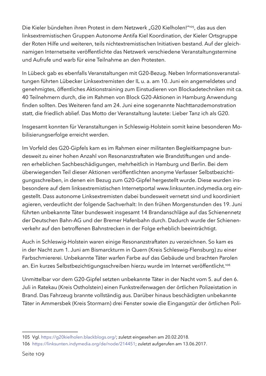 Die Kieler bündelten ihren Protest in dem Netzwerk "G20 Kielholen!"105, das aus den linksextremistischen Gruppen Autonome Antifa Kiel Koordination, der Kieler Ortsgruppe der Roten Hilfe und weiteren, teils nichtextremistischen Initiativen bestand. Auf der gleichnamigen Internetseite veröffentlichte das Netzwerk verschiedene Veranstaltungstermine und Aufrufe und warb für eine Teilnahme an den Protesten. In Lübeck gab es ebenfalls Veranstaltungen mit G20-Bezug. Neben Informationsveranstaltungen führten Lübecker Linksextremisten der IL u. a. am 10. Juni ein angemeldetes und genehmigtes, öffentliches Aktionstraining zum Einstudieren von Blockadetechniken mit ca. 40 Teilnehmern durch, die im Rahmen von Block G20-Aktionen in Hamburg Anwendung finden sollten. Des Weiteren fand am 24. Juni eine sogenannte Nachttanzdemonstration statt, die friedlich ablief. Das Motto der Veranstaltung lautete: Lieber Tanz ich als G20. Insgesamt konnten für Veranstaltungen in Schleswig-Holstein somit keine besonderen Mobilisierungserfolge erreicht werden. Im Vorfeld des G20-Gipfels kam es im Rahmen einer militanten Begleitkampagne bundesweit zu einer hohen Anzahl von Resonanzstraftaten wie Brandstiftungen und anderen erheblichen Sachbeschädigungen, mehrheitlich in Hamburg und Berlin. Bei dem überwiegenden Teil dieser Aktionen veröffentlichten anonyme Verfasser Selbstbezichtigungsschreiben, in denen ein Bezug zum G20-Gipfel hergestellt wurde. Diese wurden insbesondere auf dem linksextremistischen Internetportal www.linksunten.indymedia.org eingestellt. Dass autonome Linksextremisten dabei bundesweit vernetzt sind und koordiniert agieren, verdeutlicht der folgende Sachverhalt: In den frühen Morgenstunden des 19. Juni führten unbekannte Täter bundesweit insgesamt 14 Brandanschläge auf das Schienennetz der Deutschen Bahn-AG und der Bremer Hafenbahn durch. Dadurch wurde der Schienenverkehr auf den betroffenen Bahnstrecken in der Folge erheblich beeinträchtigt. Auch in Schleswig-Holstein waren einige Resonanzstraftaten zu verzeichnen. So kam es in der Nacht zum 1. Juni am Bismarckturm in Quern (Kreis Schleswig-Flensburg) zu einer Farbschmiererei. Unbekannte Täter warfen Farbe auf das Gebäude und brachten Parolen an. Ein kurzes Selbstbezichtigungsschreiben hierzu wurde im Internet veröffentlicht.106 Unmittelbar vor dem G20-Gipfel setzten unbekannte Täter in der Nacht vom 5. auf den 6. Juli in Ratekau (Kreis Ostholstein) einen Funkstreifenwagen der örtlichen Polizeistation in Brand. Das Fahrzeug brannte vollständig aus. Darüber hinaus beschädigten unbekannte Täter in Ammersbek (Kreis Stormarn) drei Fenster sowie die Eingangstür der örtlichen Poli105 Vgl. https://g20kielholen.blackblogs.org/; zuletzt eingesehen am 20.02.2018. 106 https://linksunten.indymedia.org/de/node/214451; zuletzt aufgerufen am 13.06.2017. Seite 109