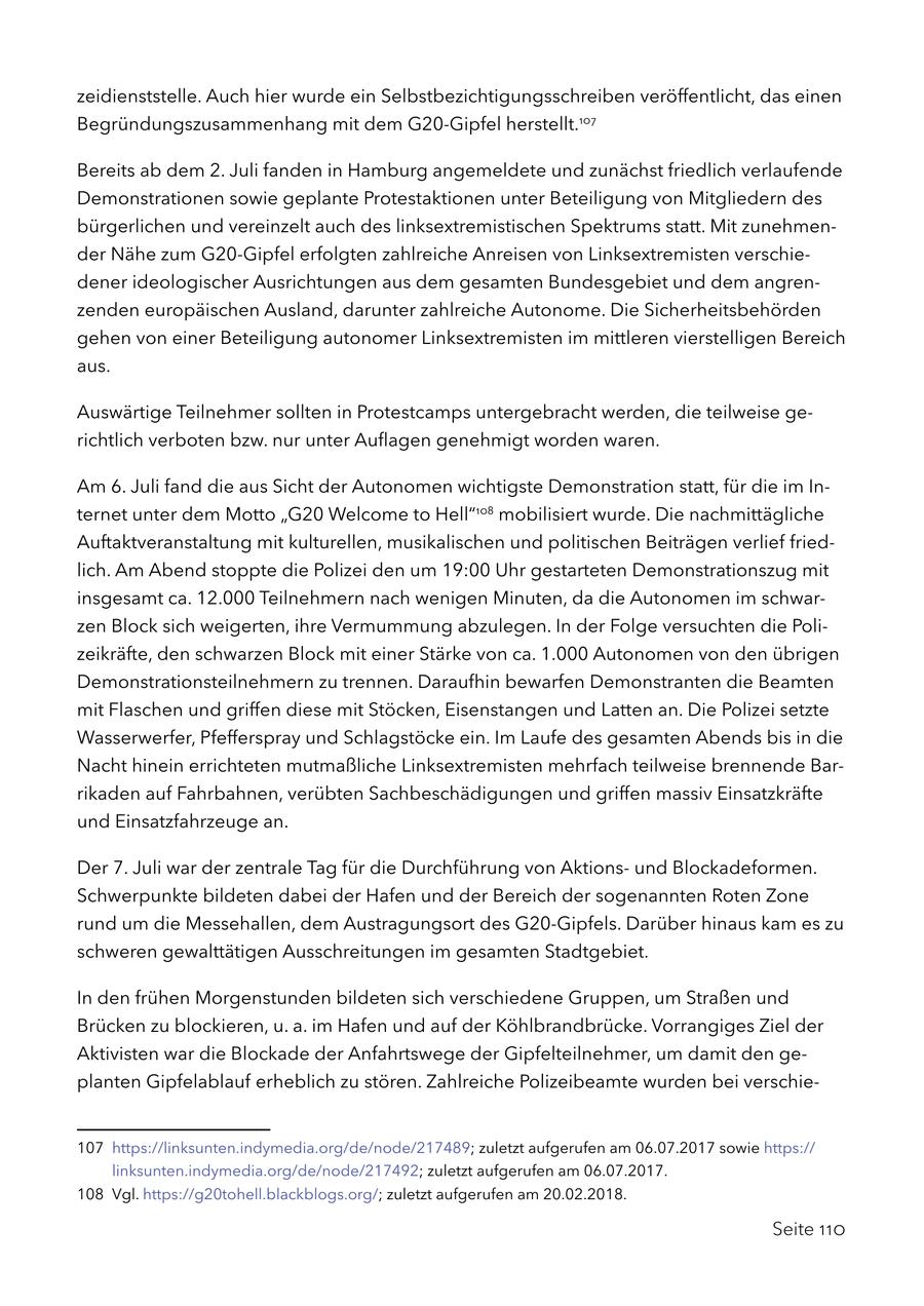 zeidienststelle. Auch hier wurde ein Selbstbezichtigungsschreiben veröffentlicht, das einen Begründungszusammenhang mit dem G20-Gipfel herstellt.107 Bereits ab dem 2. Juli fanden in Hamburg angemeldete und zunächst friedlich verlaufende Demonstrationen sowie geplante Protestaktionen unter Beteiligung von Mitgliedern des bürgerlichen und vereinzelt auch des linksextremistischen Spektrums statt. Mit zunehmender Nähe zum G20-Gipfel erfolgten zahlreiche Anreisen von Linksextremisten verschiedener ideologischer Ausrichtungen aus dem gesamten Bundesgebiet und dem angrenzenden europäischen Ausland, darunter zahlreiche Autonome. Die Sicherheitsbehörden gehen von einer Beteiligung autonomer Linksextremisten im mittleren vierstelligen Bereich aus. Auswärtige Teilnehmer sollten in Protestcamps untergebracht werden, die teilweise gerichtlich verboten bzw. nur unter Auflagen genehmigt worden waren. Am 6. Juli fand die aus Sicht der Autonomen wichtigste Demonstration statt, für die im Internet unter dem Motto "G20 Welcome to Hell"108 mobilisiert wurde. Die nachmittägliche Auftaktveranstaltung mit kulturellen, musikalischen und politischen Beiträgen verlief friedlich. Am Abend stoppte die Polizei den um 19:00 Uhr gestarteten Demonstrationszug mit insgesamt ca. 12.000 Teilnehmern nach wenigen Minuten, da die Autonomen im schwarzen Block sich weigerten, ihre Vermummung abzulegen. In der Folge versuchten die Polizeikräfte, den schwarzen Block mit einer Stärke von ca. 1.000 Autonomen von den übrigen Demonstrationsteilnehmern zu trennen. Daraufhin bewarfen Demonstranten die Beamten mit Flaschen und griffen diese mit Stöcken, Eisenstangen und Latten an. Die Polizei setzte Wasserwerfer, Pfefferspray und Schlagstöcke ein. Im Laufe des gesamten Abends bis in die Nacht hinein errichteten mutmaßliche Linksextremisten mehrfach teilweise brennende Barrikaden auf Fahrbahnen, verübten Sachbeschädigungen und griffen massiv Einsatzkräfte und Einsatzfahrzeuge an. Der 7. Juli war der zentrale Tag für die Durchführung von Aktionsund Blockadeformen. Schwerpunkte bildeten dabei der Hafen und der Bereich der sogenannten Roten Zone rund um die Messehallen, dem Austragungsort des G20-Gipfels. Darüber hinaus kam es zu schweren gewalttätigen Ausschreitungen im gesamten Stadtgebiet. In den frühen Morgenstunden bildeten sich verschiedene Gruppen, um Straßen und Brücken zu blockieren, u. a. im Hafen und auf der Köhlbrandbrücke. Vorrangiges Ziel der Aktivisten war die Blockade der Anfahrtswege der Gipfelteilnehmer, um damit den geplanten Gipfelablauf erheblich zu stören. Zahlreiche Polizeibeamte wurden bei verschie107 https://linksunten.indymedia.org/de/node/217489; zuletzt aufgerufen am 06.07.2017 sowie https:// linksunten.indymedia.org/de/node/217492; zuletzt aufgerufen am 06.07.2017. 108 Vgl. https://g20tohell.blackblogs.org/; zuletzt aufgerufen am 20.02.2018. Seite 110