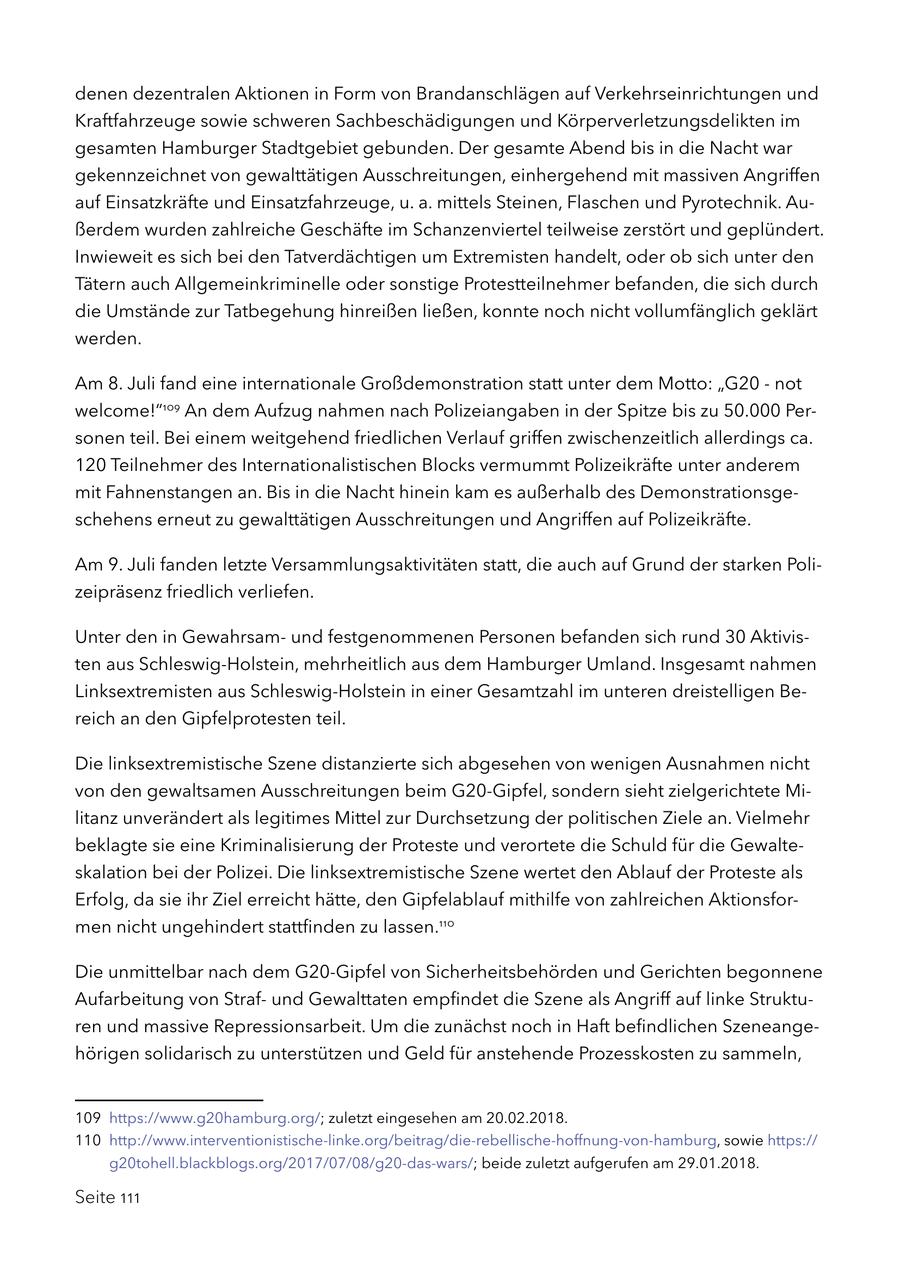 denen dezentralen Aktionen in Form von Brandanschlägen auf Verkehrseinrichtungen und Kraftfahrzeuge sowie schweren Sachbeschädigungen und Körperverletzungsdelikten im gesamten Hamburger Stadtgebiet gebunden. Der gesamte Abend bis in die Nacht war gekennzeichnet von gewalttätigen Ausschreitungen, einhergehend mit massiven Angriffen auf Einsatzkräfte und Einsatzfahrzeuge, u. a. mittels Steinen, Flaschen und Pyrotechnik. Außerdem wurden zahlreiche Geschäfte im Schanzenviertel teilweise zerstört und geplündert. Inwieweit es sich bei den Tatverdächtigen um Extremisten handelt, oder ob sich unter den Tätern auch Allgemeinkriminelle oder sonstige Protestteilnehmer befanden, die sich durch die Umstände zur Tatbegehung hinreißen ließen, konnte noch nicht vollumfänglich geklärt werden. Am 8. Juli fand eine internationale Großdemonstration statt unter dem Motto: "G20 - not welcome!"109 An dem Aufzug nahmen nach Polizeiangaben in der Spitze bis zu 50.000 Personen teil. Bei einem weitgehend friedlichen Verlauf griffen zwischenzeitlich allerdings ca. 120 Teilnehmer des Internationalistischen Blocks vermummt Polizeikräfte unter anderem mit Fahnenstangen an. Bis in die Nacht hinein kam es außerhalb des Demonstrationsgeschehens erneut zu gewalttätigen Ausschreitungen und Angriffen auf Polizeikräfte. Am 9. Juli fanden letzte Versammlungsaktivitäten statt, die auch auf Grund der starken Polizeipräsenz friedlich verliefen. Unter den in Gewahrsamund festgenommenen Personen befanden sich rund 30 Aktivisten aus Schleswig-Holstein, mehrheitlich aus dem Hamburger Umland. Insgesamt nahmen Linksextremisten aus Schleswig-Holstein in einer Gesamtzahl im unteren dreistelligen Bereich an den Gipfelprotesten teil. Die linksextremistische Szene distanzierte sich abgesehen von wenigen Ausnahmen nicht von den gewaltsamen Ausschreitungen beim G20-Gipfel, sondern sieht zielgerichtete Militanz unverändert als legitimes Mittel zur Durchsetzung der politischen Ziele an. Vielmehr beklagte sie eine Kriminalisierung der Proteste und verortete die Schuld für die Gewalteskalation bei der Polizei. Die linksextremistische Szene wertet den Ablauf der Proteste als Erfolg, da sie ihr Ziel erreicht hätte, den Gipfelablauf mithilfe von zahlreichen Aktionsformen nicht ungehindert stattfinden zu lassen.110 Die unmittelbar nach dem G20-Gipfel von Sicherheitsbehörden und Gerichten begonnene Aufarbeitung von Strafund Gewalttaten empfindet die Szene als Angriff auf linke Strukturen und massive Repressionsarbeit. Um die zunächst noch in Haft befindlichen Szeneangehörigen solidarisch zu unterstützen und Geld für anstehende Prozesskosten zu sammeln, 109 https://www.g20hamburg.org/; zuletzt eingesehen am 20.02.2018. 110 http://www.interventionistische-linke.org/beitrag/die-rebellische-hoffnung-von-hamburg, sowie https:// g20tohell.blackblogs.org/2017/07/08/g20-das-wars/; beide zuletzt aufgerufen am 29.01.2018. Seite 111