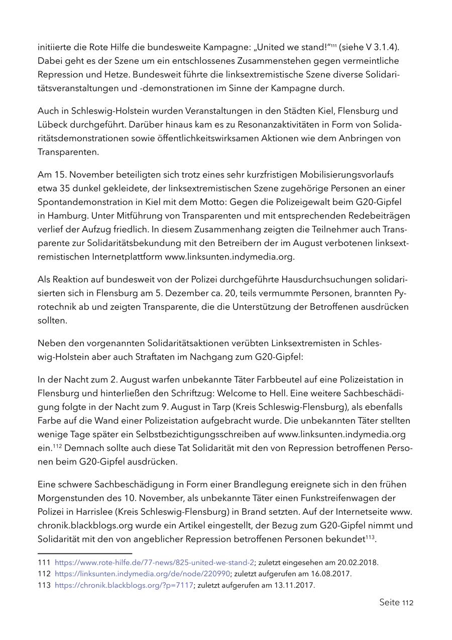initiierte die Rote Hilfe die bundesweite Kampagne: "United we stand!"111 (siehe V 3.1.4). Dabei geht es der Szene um ein entschlossenes Zusammenstehen gegen vermeintliche Repression und Hetze. Bundesweit führte die linksextremistische Szene diverse Solidaritätsveranstaltungen und -demonstrationen im Sinne der Kampagne durch. Auch in Schleswig-Holstein wurden Veranstaltungen in den Städten Kiel, Flensburg und Lübeck durchgeführt. Darüber hinaus kam es zu Resonanzaktivitäten in Form von Solidaritätsdemonstrationen sowie öffentlichkeitswirksamen Aktionen wie dem Anbringen von Transparenten. Am 15. November beteiligten sich trotz eines sehr kurzfristigen Mobilisierungsvorlaufs etwa 35 dunkel gekleidete, der linksextremistischen Szene zugehörige Personen an einer Spontandemonstration in Kiel mit dem Motto: Gegen die Polizeigewalt beim G20-Gipfel in Hamburg. Unter Mitführung von Transparenten und mit entsprechenden Redebeiträgen verlief der Aufzug friedlich. In diesem Zusammenhang zeigten die Teilnehmer auch Transparente zur Solidaritätsbekundung mit den Betreibern der im August verbotenen linksextremistischen Internetplattform www.linksunten.indymedia.org. Als Reaktion auf bundesweit von der Polizei durchgeführte Hausdurchsuchungen solidarisierten sich in Flensburg am 5. Dezember ca. 20, teils vermummte Personen, brannten Pyrotechnik ab und zeigten Transparente, die die Unterstützung der Betroffenen ausdrücken sollten. Neben den vorgenannten Solidaritätsaktionen verübten Linksextremisten in Schleswig-Holstein aber auch Straftaten im Nachgang zum G20-Gipfel: In der Nacht zum 2. August warfen unbekannte Täter Farbbeutel auf eine Polizeistation in Flensburg und hinterließen den Schriftzug: Welcome to Hell. Eine weitere Sachbeschädigung folgte in der Nacht zum 9. August in Tarp (Kreis Schleswig-Flensburg), als ebenfalls Farbe auf die Wand einer Polizeistation aufgebracht wurde. Die unbekannten Täter stellten wenige Tage später ein Selbstbezichtigungsschreiben auf www.linksunten.indymedia.org ein.112 Demnach sollte auch diese Tat Solidarität mit den von Repression betroffenen Personen beim G20-Gipfel ausdrücken. Eine schwere Sachbeschädigung in Form einer Brandlegung ereignete sich in den frühen Morgenstunden des 10. November, als unbekannte Täter einen Funkstreifenwagen der Polizei in Harrislee (Kreis Schleswig-Flensburg) in Brand setzten. Auf der Internetseite www. chronik.blackblogs.org wurde ein Artikel eingestellt, der Bezug zum G20-Gipfel nimmt und Solidarität mit den von angeblicher Repression betroffenen Personen bekundet113. 111 https://www.rote-hilfe.de/77-news/825-united-we-stand-2; zuletzt eingesehen am 20.02.2018. 112 https://linksunten.indymedia.org/de/node/220990; zuletzt aufgerufen am 16.08.2017. 113 https://chronik.blackblogs.org/?p=7117; zuletzt aufgerufen am 13.11.2017. Seite 112