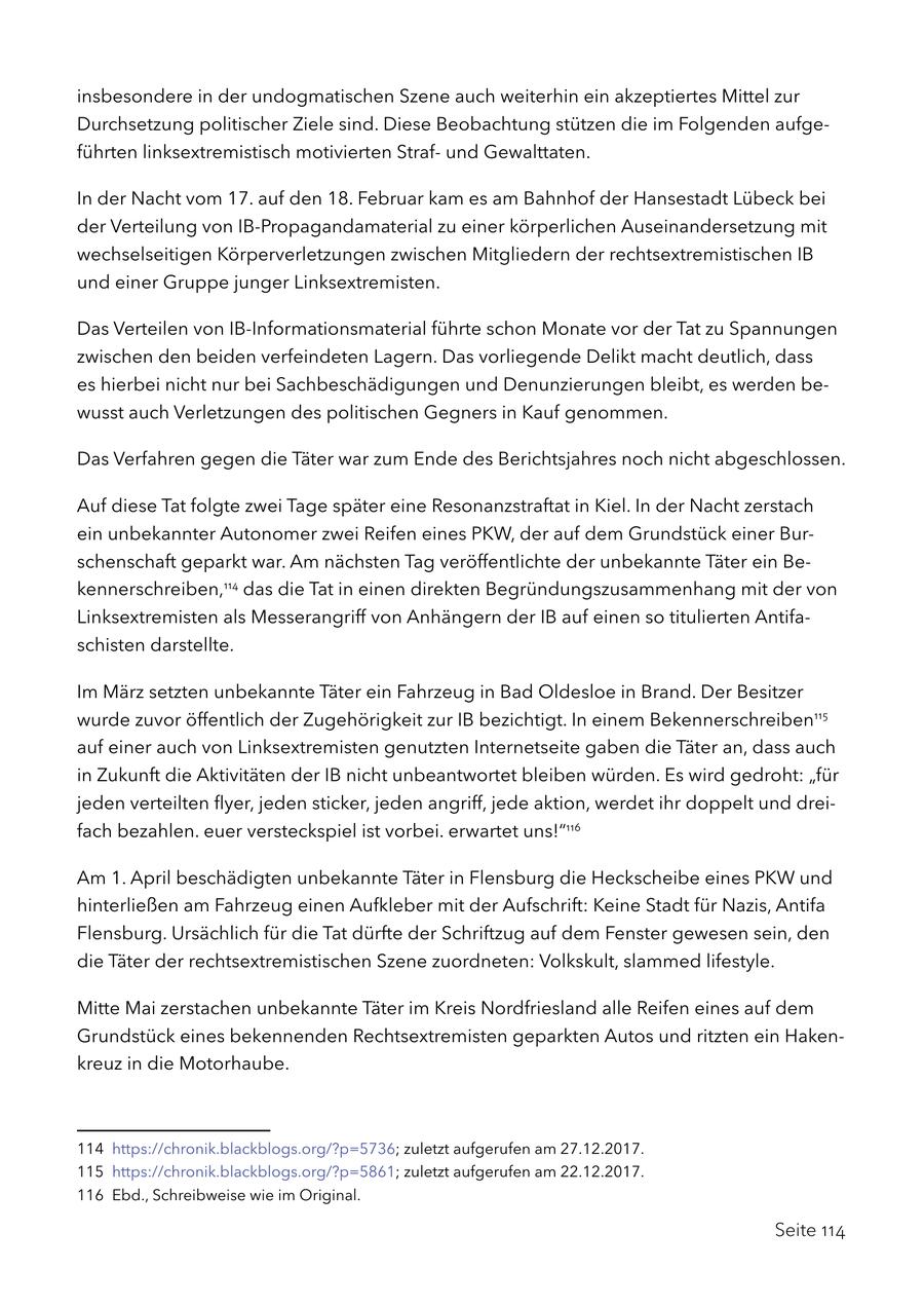insbesondere in der undogmatischen Szene auch weiterhin ein akzeptiertes Mittel zur Durchsetzung politischer Ziele sind. Diese Beobachtung stützen die im Folgenden aufgeführten linksextremistisch motivierten Strafund Gewalttaten. In der Nacht vom 17. auf den 18. Februar kam es am Bahnhof der Hansestadt Lübeck bei der Verteilung von IB-Propagandamaterial zu einer körperlichen Auseinandersetzung mit wechselseitigen Körperverletzungen zwischen Mitgliedern der rechtsextremistischen IB und einer Gruppe junger Linksextremisten. Das Verteilen von IB-Informationsmaterial führte schon Monate vor der Tat zu Spannungen zwischen den beiden verfeindeten Lagern. Das vorliegende Delikt macht deutlich, dass es hierbei nicht nur bei Sachbeschädigungen und Denunzierungen bleibt, es werden bewusst auch Verletzungen des politischen Gegners in Kauf genommen. Das Verfahren gegen die Täter war zum Ende des Berichtsjahres noch nicht abgeschlossen. Auf diese Tat folgte zwei Tage später eine Resonanzstraftat in Kiel. In der Nacht zerstach ein unbekannter Autonomer zwei Reifen eines PKW, der auf dem Grundstück einer Burschenschaft geparkt war. Am nächsten Tag veröffentlichte der unbekannte Täter ein Bekennerschreiben,114 das die Tat in einen direkten Begründungszusammenhang mit der von Linksextremisten als Messerangriff von Anhängern der IB auf einen so titulierten Antifaschisten darstellte. Im März setzten unbekannte Täter ein Fahrzeug in Bad Oldesloe in Brand. Der Besitzer wurde zuvor öffentlich der Zugehörigkeit zur IB bezichtigt. In einem Bekennerschreiben115 auf einer auch von Linksextremisten genutzten Internetseite gaben die Täter an, dass auch in Zukunft die Aktivitäten der IB nicht unbeantwortet bleiben würden. Es wird gedroht: "für jeden verteilten flyer, jeden sticker, jeden angriff, jede aktion, werdet ihr doppelt und dreifach bezahlen. euer versteckspiel ist vorbei. erwartet uns!"116 Am 1. April beschädigten unbekannte Täter in Flensburg die Heckscheibe eines PKW und hinterließen am Fahrzeug einen Aufkleber mit der Aufschrift: Keine Stadt für Nazis, Antifa Flensburg. Ursächlich für die Tat dürfte der Schriftzug auf dem Fenster gewesen sein, den die Täter der rechtsextremistischen Szene zuordneten: Volkskult, slammed lifestyle. Mitte Mai zerstachen unbekannte Täter im Kreis Nordfriesland alle Reifen eines auf dem Grundstück eines bekennenden Rechtsextremisten geparkten Autos und ritzten ein Hakenkreuz in die Motorhaube. 114 https://chronik.blackblogs.org/?p=5736; zuletzt aufgerufen am 27.12.2017. 115 https://chronik.blackblogs.org/?p=5861; zuletzt aufgerufen am 22.12.2017. 116 Ebd., Schreibweise wie im Original. Seite 114