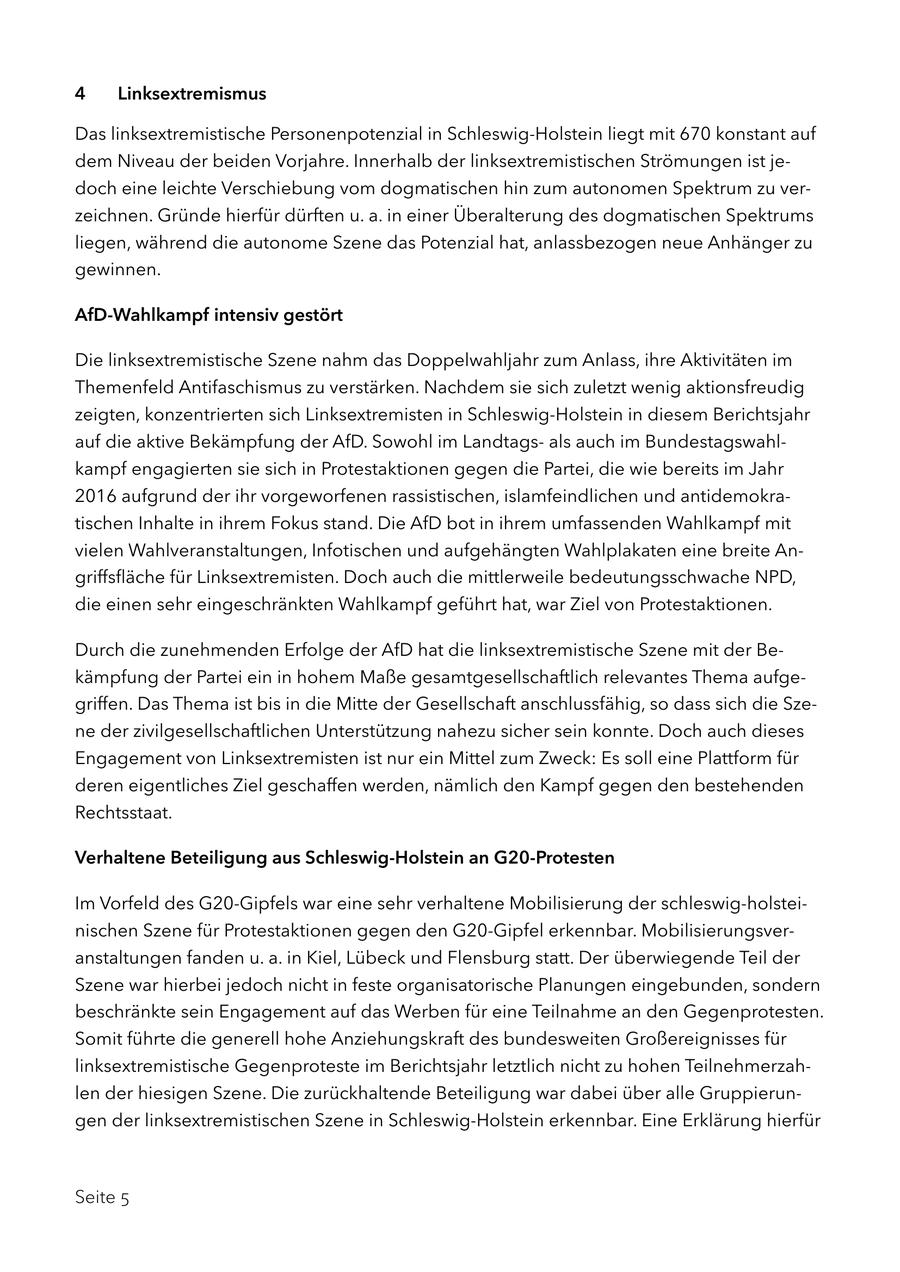4 Linksextremismus Das linksextremistische Personenpotenzial in Schleswig-Holstein liegt mit 670 konstant auf dem Niveau der beiden Vorjahre. Innerhalb der linksextremistischen Strömungen ist jedoch eine leichte Verschiebung vom dogmatischen hin zum autonomen Spektrum zu verzeichnen. Gründe hierfür dürften u. a. in einer Überalterung des dogmatischen Spektrums liegen, während die autonome Szene das Potenzial hat, anlassbezogen neue Anhänger zu gewinnen. AfD-Wahlkampf intensiv gestört Die linksextremistische Szene nahm das Doppelwahljahr zum Anlass, ihre Aktivitäten im Themenfeld Antifaschismus zu verstärken. Nachdem sie sich zuletzt wenig aktionsfreudig zeigten, konzentrierten sich Linksextremisten in Schleswig-Holstein in diesem Berichtsjahr auf die aktive Bekämpfung der AfD. Sowohl im Landtagsals auch im Bundestagswahlkampf engagierten sie sich in Protestaktionen gegen die Partei, die wie bereits im Jahr 2016 aufgrund der ihr vorgeworfenen rassistischen, islamfeindlichen und antidemokratischen Inhalte in ihrem Fokus stand. Die AfD bot in ihrem umfassenden Wahlkampf mit vielen Wahlveranstaltungen, Infotischen und aufgehängten Wahlplakaten eine breite Angriffsfläche für Linksextremisten. Doch auch die mittlerweile bedeutungsschwache NPD, die einen sehr eingeschränkten Wahlkampf geführt hat, war Ziel von Protestaktionen. Durch die zunehmenden Erfolge der AfD hat die linksextremistische Szene mit der Bekämpfung der Partei ein in hohem Maße gesamtgesellschaftlich relevantes Thema aufgegriffen. Das Thema ist bis in die Mitte der Gesellschaft anschlussfähig, so dass sich die Szene der zivilgesellschaftlichen Unterstützung nahezu sicher sein konnte. Doch auch dieses Engagement von Linksextremisten ist nur ein Mittel zum Zweck: Es soll eine Plattform für deren eigentliches Ziel geschaffen werden, nämlich den Kampf gegen den bestehenden Rechtsstaat. Verhaltene Beteiligung aus Schleswig-Holstein an G20-Protesten Im Vorfeld des G20-Gipfels war eine sehr verhaltene Mobilisierung der schleswig-holsteinischen Szene für Protestaktionen gegen den G20-Gipfel erkennbar. Mobilisierungsveranstaltungen fanden u. a. in Kiel, Lübeck und Flensburg statt. Der überwiegende Teil der Szene war hierbei jedoch nicht in feste organisatorische Planungen eingebunden, sondern beschränkte sein Engagement auf das Werben für eine Teilnahme an den Gegenprotesten. Somit führte die generell hohe Anziehungskraft des bundesweiten Großereignisses für linksextremistische Gegenproteste im Berichtsjahr letztlich nicht zu hohen Teilnehmerzahlen der hiesigen Szene. Die zurückhaltende Beteiligung war dabei über alle Gruppierungen der linksextremistischen Szene in Schleswig-Holstein erkennbar. Eine Erklärung hierfür Seite 5