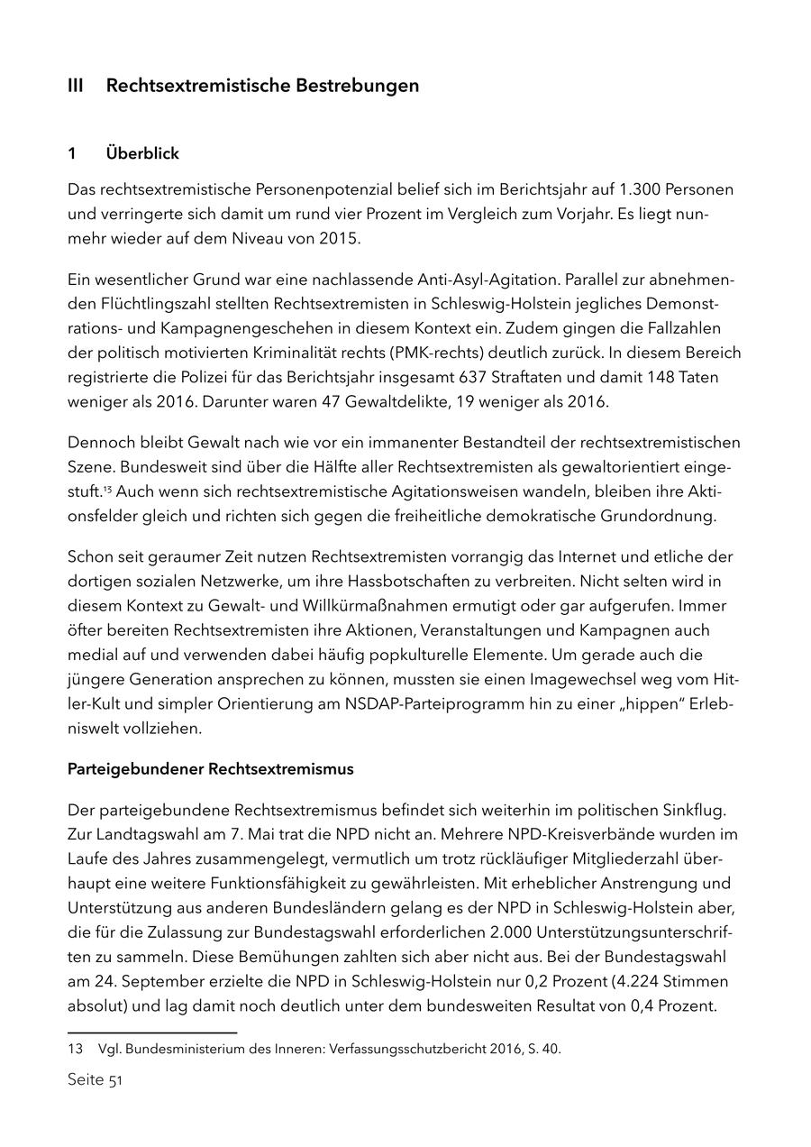 III Rechtsextremistische Bestrebungen 1 Überblick Das rechtsextremistische Personenpotenzial belief sich im Berichtsjahr auf 1.300 Personen und verringerte sich damit um rund vier Prozent im Vergleich zum Vorjahr. Es liegt nunmehr wieder auf dem Niveau von 2015. Ein wesentlicher Grund war eine nachlassende Anti-Asyl-Agitation. Parallel zur abnehmenden Flüchtlingszahl stellten Rechtsextremisten in Schleswig-Holstein jegliches Demonstrationsund Kampagnengeschehen in diesem Kontext ein. Zudem gingen die Fallzahlen der politisch motivierten Kriminalität rechts (PMK-rechts) deutlich zurück. In diesem Bereich registrierte die Polizei für das Berichtsjahr insgesamt 637 Straftaten und damit 148 Taten weniger als 2016. Darunter waren 47 Gewaltdelikte, 19 weniger als 2016. Dennoch bleibt Gewalt nach wie vor ein immanenter Bestandteil der rechtsextremistischen Szene. Bundesweit sind über die Hälfte aller Rechtsextremisten als gewaltorientiert eingestuft.13 Auch wenn sich rechtsextremistische Agitationsweisen wandeln, bleiben ihre Aktionsfelder gleich und richten sich gegen die freiheitliche demokratische Grundordnung. Schon seit geraumer Zeit nutzen Rechtsextremisten vorrangig das Internet und etliche der dortigen sozialen Netzwerke, um ihre Hassbotschaften zu verbreiten. Nicht selten wird in diesem Kontext zu Gewaltund Willkürmaßnahmen ermutigt oder gar aufgerufen. Immer öfter bereiten Rechtsextremisten ihre Aktionen, Veranstaltungen und Kampagnen auch medial auf und verwenden dabei häufig popkulturelle Elemente. Um gerade auch die jüngere Generation ansprechen zu können, mussten sie einen Imagewechsel weg vom Hitler-Kult und simpler Orientierung am NSDAP-Parteiprogramm hin zu einer "hippen" Erlebniswelt vollziehen. Parteigebundener Rechtsextremismus Der parteigebundene Rechtsextremismus befindet sich weiterhin im politischen Sinkflug. Zur Landtagswahl am 7. Mai trat die NPD nicht an. Mehrere NPD-Kreisverbände wurden im Laufe des Jahres zusammengelegt, vermutlich um trotz rückläufiger Mitgliederzahl überhaupt eine weitere Funktionsfähigkeit zu gewährleisten. Mit erheblicher Anstrengung und Unterstützung aus anderen Bundesländern gelang es der NPD in Schleswig-Holstein aber, die für die Zulassung zur Bundestagswahl erforderlichen 2.000 Unterstützungsunterschriften zu sammeln. Diese Bemühungen zahlten sich aber nicht aus. Bei der Bundestagswahl am 24. September erzielte die NPD in Schleswig-Holstein nur 0,2 Prozent (4.224 Stimmen absolut) und lag damit noch deutlich unter dem bundesweiten Resultat von 0,4 Prozent. 13 Vgl. Bundesministerium des Inneren: Verfassungsschutzbericht 2016, S. 40. Seite 51