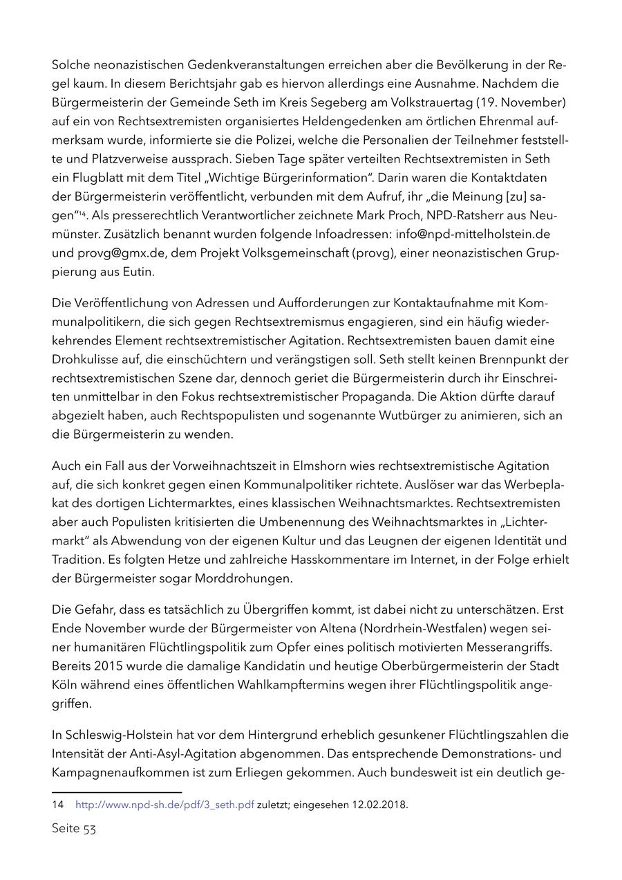 Solche neonazistischen Gedenkveranstaltungen erreichen aber die Bevölkerung in der Regel kaum. In diesem Berichtsjahr gab es hiervon allerdings eine Ausnahme. Nachdem die Bürgermeisterin der Gemeinde Seth im Kreis Segeberg am Volkstrauertag (19. November) auf ein von Rechtsextremisten organisiertes Heldengedenken am örtlichen Ehrenmal aufmerksam wurde, informierte sie die Polizei, welche die Personalien der Teilnehmer feststellte und Platzverweise aussprach. Sieben Tage später verteilten Rechtsextremisten in Seth ein Flugblatt mit dem Titel "Wichtige Bürgerinformation". Darin waren die Kontaktdaten der Bürgermeisterin veröffentlicht, verbunden mit dem Aufruf, ihr "die Meinung [zu] sagen"14. Als presserechtlich Verantwortlicher zeichnete Mark Proch, NPD-Ratsherr aus Neumünster. Zusätzlich benannt wurden folgende Infoadressen: info@npd-mittelholstein.de und provg@gmx.de, dem Projekt Volksgemeinschaft (provg), einer neonazistischen Gruppierung aus Eutin. Die Veröffentlichung von Adressen und Aufforderungen zur Kontaktaufnahme mit Kommunalpolitikern, die sich gegen Rechtsextremismus engagieren, sind ein häufig wiederkehrendes Element rechtsextremistischer Agitation. Rechtsextremisten bauen damit eine Drohkulisse auf, die einschüchtern und verängstigen soll. Seth stellt keinen Brennpunkt der rechtsextremistischen Szene dar, dennoch geriet die Bürgermeisterin durch ihr Einschreiten unmittelbar in den Fokus rechtsextremistischer Propaganda. Die Aktion dürfte darauf abgezielt haben, auch Rechtspopulisten und sogenannte Wutbürger zu animieren, sich an die Bürgermeisterin zu wenden. Auch ein Fall aus der Vorweihnachtszeit in Elmshorn wies rechtsextremistische Agitation auf, die sich konkret gegen einen Kommunalpolitiker richtete. Auslöser war das Werbeplakat des dortigen Lichtermarktes, eines klassischen Weihnachtsmarktes. Rechtsextremisten aber auch Populisten kritisierten die Umbenennung des Weihnachtsmarktes in "Lichtermarkt" als Abwendung von der eigenen Kultur und das Leugnen der eigenen Identität und Tradition. Es folgten Hetze und zahlreiche Hasskommentare im Internet, in der Folge erhielt der Bürgermeister sogar Morddrohungen. Die Gefahr, dass es tatsächlich zu Übergriffen kommt, ist dabei nicht zu unterschätzen. Erst Ende November wurde der Bürgermeister von Altena (Nordrhein-Westfalen) wegen seiner humanitären Flüchtlingspolitik zum Opfer eines politisch motivierten Messerangriffs. Bereits 2015 wurde die damalige Kandidatin und heutige Oberbürgermeisterin der Stadt Köln während eines öffentlichen Wahlkampftermins wegen ihrer Flüchtlingspolitik angegriffen. In Schleswig-Holstein hat vor dem Hintergrund erheblich gesunkener Flüchtlingszahlen die Intensität der Anti-Asyl-Agitation abgenommen. Das entsprechende Demonstrationsund Kampagnenaufkommen ist zum Erliegen gekommen. Auch bundesweit ist ein deutlich ge14 http://www.npd-sh.de/pdf/3_seth.pdf zuletzt; eingesehen 12.02.2018. Seite 53