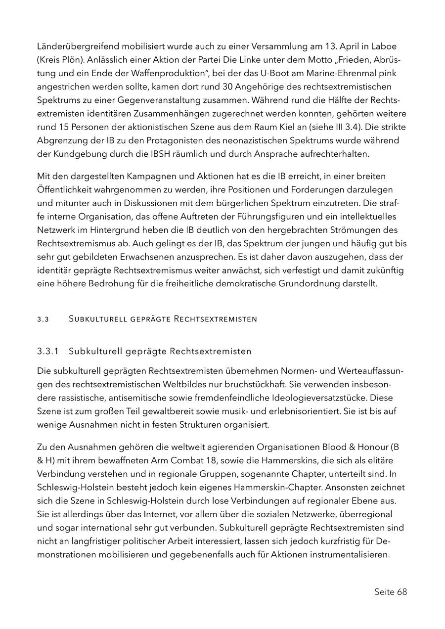 Länderübergreifend mobilisiert wurde auch zu einer Versammlung am 13. April in Laboe (Kreis Plön). Anlässlich einer Aktion der Partei Die Linke unter dem Motto "Frieden, Abrüstung und ein Ende der Waffenproduktion", bei der das U-Boot am Marine-Ehrenmal pink angestrichen werden sollte, kamen dort rund 30 Angehörige des rechtsextremistischen Spektrums zu einer Gegenveranstaltung zusammen. Während rund die Hälfte der Rechtsextremisten identitären Zusammenhängen zugerechnet werden konnten, gehörten weitere rund 15 Personen der aktionistischen Szene aus dem Raum Kiel an (siehe III 3.4). Die strikte Abgrenzung der IB zu den Protagonisten des neonazistischen Spektrums wurde während der Kundgebung durch die IBSH räumlich und durch Ansprache aufrechterhalten. Mit den dargestellten Kampagnen und Aktionen hat es die IB erreicht, in einer breiten Öffentlichkeit wahrgenommen zu werden, ihre Positionen und Forderungen darzulegen und mitunter auch in Diskussionen mit dem bürgerlichen Spektrum einzutreten. Die straffe interne Organisation, das offene Auftreten der Führungsfiguren und ein intellektuelles Netzwerk im Hintergrund heben die IB deutlich von den hergebrachten Strömungen des Rechtsextremismus ab. Auch gelingt es der IB, das Spektrum der jungen und häufig gut bis sehr gut gebildeten Erwachsenen anzusprechen. Es ist daher davon auszugehen, dass der identitär geprägte Rechtsextremismus weiter anwächst, sich verfestigt und damit zukünftig eine höhere Bedrohung für die freiheitliche demokratische Grundordnung darstellt. 3.3 Subkulturell geprägte Rechtsextremisten 3.3.1 Subkulturell geprägte Rechtsextremisten Die subkulturell geprägten Rechtsextremisten übernehmen Normenund Werteauffassungen des rechtsextremistischen Weltbildes nur bruchstückhaft. Sie verwenden insbesondere rassistische, antisemitische sowie fremdenfeindliche Ideologieversatzstücke. Diese Szene ist zum großen Teil gewaltbereit sowie musikund erlebnisorientiert. Sie ist bis auf wenige Ausnahmen nicht in festen Strukturen organisiert. Zu den Ausnahmen gehören die weltweit agierenden Organisationen Blood & Honour (B & H) mit ihrem bewaffneten Arm Combat 18, sowie die Hammerskins, die sich als elitäre Verbindung verstehen und in regionale Gruppen, sogenannte Chapter, unterteilt sind. In Schleswig-Holstein besteht jedoch kein eigenes Hammerskin-Chapter. Ansonsten zeichnet sich die Szene in Schleswig-Holstein durch lose Verbindungen auf regionaler Ebene aus. Sie ist allerdings über das Internet, vor allem über die sozialen Netzwerke, überregional und sogar international sehr gut verbunden. Subkulturell geprägte Rechtsextremisten sind nicht an langfristiger politischer Arbeit interessiert, lassen sich jedoch kurzfristig für Demonstrationen mobilisieren und gegebenenfalls auch für Aktionen instrumentalisieren. Seite 68