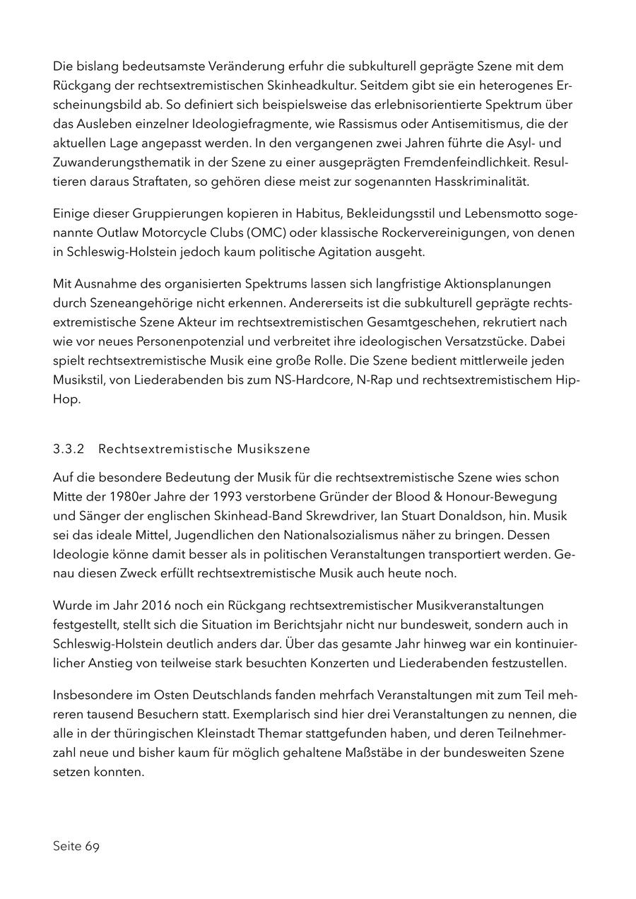 Die bislang bedeutsamste Veränderung erfuhr die subkulturell geprägte Szene mit dem Rückgang der rechtsextremistischen Skinheadkultur. Seitdem gibt sie ein heterogenes Erscheinungsbild ab. So definiert sich beispielsweise das erlebnisorientierte Spektrum über das Ausleben einzelner Ideologiefragmente, wie Rassismus oder Antisemitismus, die der aktuellen Lage angepasst werden. In den vergangenen zwei Jahren führte die Asylund Zuwanderungsthematik in der Szene zu einer ausgeprägten Fremdenfeindlichkeit. Resultieren daraus Straftaten, so gehören diese meist zur sogenannten Hasskriminalität. Einige dieser Gruppierungen kopieren in Habitus, Bekleidungsstil und Lebensmotto sogenannte Outlaw Motorcycle Clubs (OMC) oder klassische Rockervereinigungen, von denen in Schleswig-Holstein jedoch kaum politische Agitation ausgeht. Mit Ausnahme des organisierten Spektrums lassen sich langfristige Aktionsplanungen durch Szeneangehörige nicht erkennen. Andererseits ist die subkulturell geprägte rechtsextremistische Szene Akteur im rechtsextremistischen Gesamtgeschehen, rekrutiert nach wie vor neues Personenpotenzial und verbreitet ihre ideologischen Versatzstücke. Dabei spielt rechtsextremistische Musik eine große Rolle. Die Szene bedient mittlerweile jeden Musikstil, von Liederabenden bis zum NS-Hardcore, N-Rap und rechtsextremistischem HipHop. 3.3.2 Rechtsextremistische Musikszene Auf die besondere Bedeutung der Musik für die rechtsextremistische Szene wies schon Mitte der 1980er Jahre der 1993 verstorbene Gründer der Blood & Honour-Bewegung und Sänger der englischen Skinhead-Band Skrewdriver, Ian Stuart Donaldson, hin. Musik sei das ideale Mittel, Jugendlichen den Nationalsozialismus näher zu bringen. Dessen Ideologie könne damit besser als in politischen Veranstaltungen transportiert werden. Genau diesen Zweck erfüllt rechtsextremistische Musik auch heute noch. Wurde im Jahr 2016 noch ein Rückgang rechtsextremistischer Musikveranstaltungen festgestellt, stellt sich die Situation im Berichtsjahr nicht nur bundesweit, sondern auch in Schleswig-Holstein deutlich anders dar. Über das gesamte Jahr hinweg war ein kontinuierlicher Anstieg von teilweise stark besuchten Konzerten und Liederabenden festzustellen. Insbesondere im Osten Deutschlands fanden mehrfach Veranstaltungen mit zum Teil mehreren tausend Besuchern statt. Exemplarisch sind hier drei Veranstaltungen zu nennen, die alle in der thüringischen Kleinstadt Themar stattgefunden haben, und deren Teilnehmerzahl neue und bisher kaum für möglich gehaltene Maßstäbe in der bundesweiten Szene setzen konnten. Seite 69