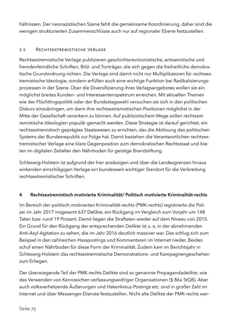 hältnissen. Der neonazistischen Szene fehlt die gemeinsame Koordinierung, daher sind die wenigen strukturierten Zusammenschlüsse auch nur auf regionaler Ebene festzustellen. 3.5 Rechtsextremistische Verlage Rechtsextremistische Verlage publizieren geschichtsrevisionistische, antisemitische und fremdenfeindliche Schriften, Bildund Tonträger, die sich gegen die freiheitliche demokratische Grundordnung richten. Die Verlage sind damit nicht nur Multiplikatoren für rechtsextremistische Ideologie, sondern erfüllen auch eine wichtige Funktion bei Radikalisierungsprozessen in der Szene. Über die Diversifizierung ihres Verlagsangebotes wollen sie ein möglichst breites Kundenund Interessentenspektrum erreichen. Mit aktuellen Themen wie der Flüchtlingspolitik oder der Bundestagswahl versuchen sie sich in den politischen Diskurs einzubringen, um dann ihre rechtsextremistischen Positionen möglichst in der Mitte der Gesellschaft verankern zu können. Auf publizistischem Wege sollen rechtsextremistische Ideologien populär gemacht werden. Diese Strategie ist darauf gerichtet, ein rechtsextremistisch geprägtes Staatswesen zu errichten, das die Ablösung des politischen Systems der Bundesrepublik zur Folge hat. Damit beziehen die Verantwortlichen rechtsextremistischer Verlage eine klare Gegenposition zum demokratischen Rechtsstaat und bieten im digitalen Zeitalter den Nährboden für geistige Brandstiftung. Schleswig-Holstein ist aufgrund der hier ansässigen und über die Landesgrenzen hinaus wirkenden einschlägigen Verlage ein bundesweit wichtiger Standort für die Verbreitung rechtsextremistischer Schriften. 4 Rechtsextremistisch motivierte Kriminalität/ Politisch motivierte Kriminalität-rechts Im Bereich der politisch motivierten Kriminalität-rechts (PMK-rechts) registrierte die Polizei im Jahr 2017 insgesamt 637 Delikte, ein Rückgang im Vergleich zum Vorjahr um 148 Taten bzw. rund 19 Prozent. Damit liegen die Straftaten wieder auf dem Niveau von 2015. Ein Grund für den Rückgang der entsprechenden Delikte ist u. a. in der abnehmenden Anti-Asyl-Agitation zu sehen, die im Jahr 2016 deutlich massiver war. Das schlug sich zum Beispiel in den zahlreichen Hasspostings und Kommentaren im Internet nieder. Beides schuf einen Nährboden für diese Form der Kriminalität. Zudem kam im Berichtsjahr in Schleswig-Holstein das rechtsextremistische Demonstrationsund Kampagnengeschehen zum Erliegen. Der überwiegende Teil der PMK-rechts Delikte sind so genannte Propagandadelikte, wie das Verwenden von Kennzeichen verfassungswidriger Organisationen (SS 86a StGB). Aber auch volksverhetzende Äußerungen und Hakenkreuz-Postings etc. sind in großer Zahl im Internet und über Messenger-Dienste festzustellen. Nicht alle Delikte der PMK-rechts werSeite 75