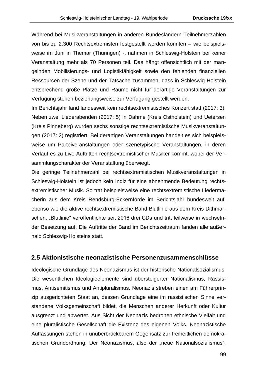 Schleswig-Holsteinischer Landtag - 19. Wahlperiode Drucksache 19/xx Während bei Musikveranstaltungen in anderen Bundesländern Teilnehmerzahlen von bis zu 2.300 Rechtsextremisten festgestellt werden konnten - wie beispielsweise im Juni in Themar (Thüringen) -, nahmen in Schleswig-Holstein bei keiner Veranstaltung mehr als 70 Personen teil. Das hängt offensichtlich mit der mangelnden Mobilisierungsund Logistikfähigkeit sowie den fehlenden finanziellen Ressourcen der Szene und der Tatsache zusammen, dass in Schleswig-Holstein entsprechend große Plätze und Räume nicht für derartige Veranstaltungen zur Verfügung stehen beziehungsweise zur Verfügung gestellt werden. Im Berichtsjahr fand landesweit kein rechtsextremistisches Konzert statt (2017: 3). Neben zwei Liederabenden (2017: 5) in Dahme (Kreis Ostholstein) und Uetersen (Kreis Pinneberg) wurden sechs sonstige rechtsextremistische Musikveranstaltungen (2017: 2) registriert. Bei derartigen Veranstaltungen handelt es sich beispielsweise um Parteiveranstaltungen oder szenetypische Veranstaltungen, in deren Verlauf es zu Live-Auftritten rechtsextremistischer Musiker kommt, wobei der Versammlungscharakter der Veranstaltung überwiegt. Die geringe Teilnehmerzahl bei rechtsextremistischen Musikveranstaltungen in Schleswig-Holstein ist jedoch kein Indiz für eine abnehmende Bedeutung rechtsextremistischer Musik. So trat beispielsweise eine rechtsextremistische Liedermacherin aus dem Kreis Rendsburg-Eckernförde im Berichtsjahr bundesweit auf, ebenso wie die aktive rechtsextremistische Band Blutlinie aus dem Kreis Dithmarschen. "Blutlinie" veröffentlichte seit 2016 drei CDs und tritt teilweise in wechselnder Besetzung auf. Die Auftritte der Band im Berichtszeitraum fanden alle außerhalb Schleswig-Holsteins statt. 2.5 Aktionistische neonazistische Personenzusammenschlüsse Ideologische Grundlage des Neonazismus ist der historische Nationalsozialismus. Die wesentlichen Ideologieelemente sind übersteigerter Nationalismus, Rassismus, Antisemitismus und Antipluralismus. Neonazis streben einen am Führerprinzip ausgerichteten Staat an, dessen Grundlage eine im rassistischen Sinne verstandene Volksgemeinschaft bildet, die Menschen anderer Herkunft oder Kultur ausgrenzt und abwertet. Aus Sicht der Neonazis bedrohen ethnische Vielfalt und eine pluralistische Gesellschaft die Existenz des eigenen Volks. Neonazistische Auffassungen stehen in unüberbrückbarem Gegensatz zur freiheitlichen demokratischen Grundordnung. Der Neonazismus, also der "neue Nationalsozialismus", 99