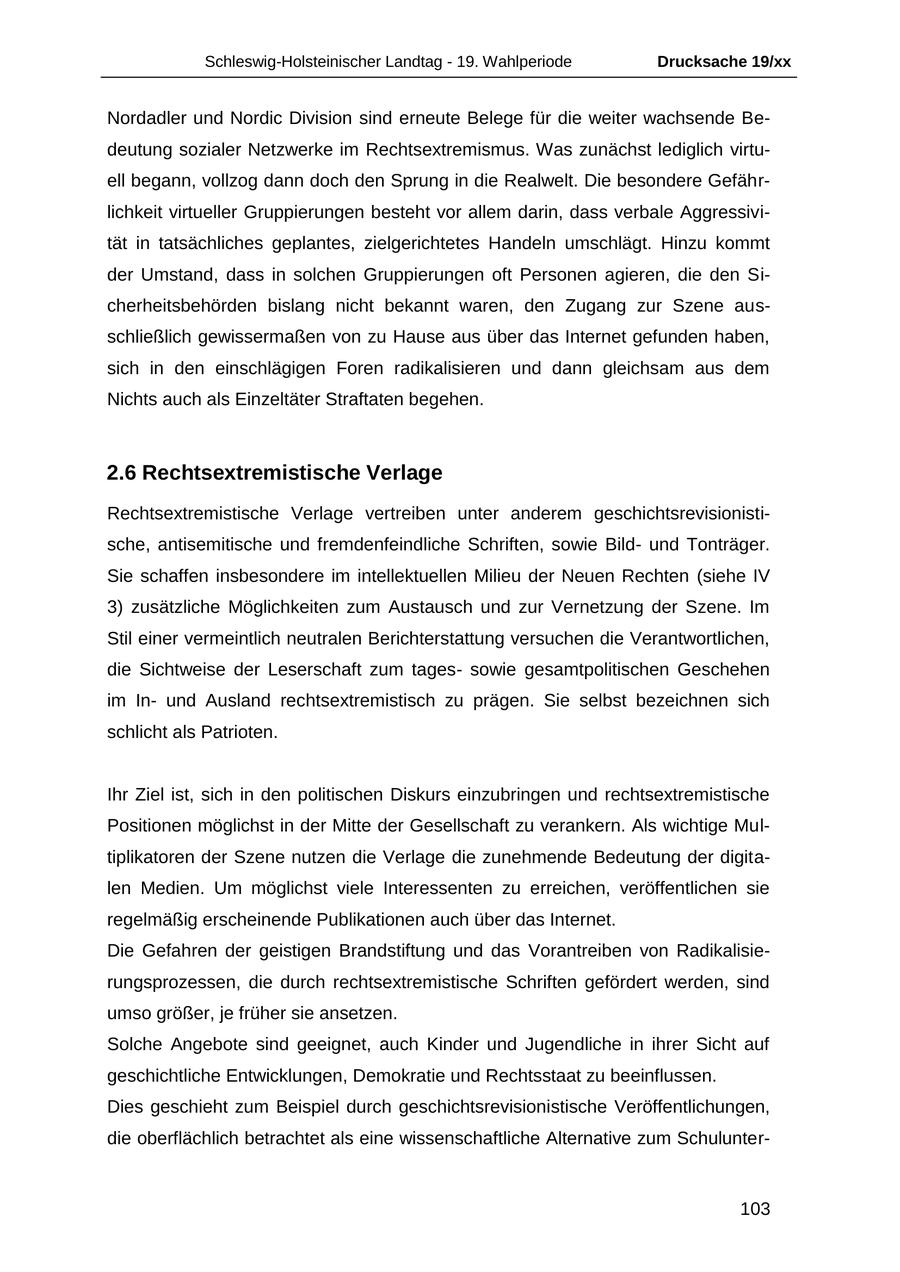 Schleswig-Holsteinischer Landtag - 19. Wahlperiode Drucksache 19/xx Nordadler und Nordic Division sind erneute Belege für die weiter wachsende Bedeutung sozialer Netzwerke im Rechtsextremismus. Was zunächst lediglich virtuell begann, vollzog dann doch den Sprung in die Realwelt. Die besondere Gefährlichkeit virtueller Gruppierungen besteht vor allem darin, dass verbale Aggressivität in tatsächliches geplantes, zielgerichtetes Handeln umschlägt. Hinzu kommt der Umstand, dass in solchen Gruppierungen oft Personen agieren, die den Sicherheitsbehörden bislang nicht bekannt waren, den Zugang zur Szene ausschließlich gewissermaßen von zu Hause aus über das Internet gefunden haben, sich in den einschlägigen Foren radikalisieren und dann gleichsam aus dem Nichts auch als Einzeltäter Straftaten begehen. 2.6 Rechtsextremistische Verlage Rechtsextremistische Verlage vertreiben unter anderem geschichtsrevisionistische, antisemitische und fremdenfeindliche Schriften, sowie Bildund Tonträger. Sie schaffen insbesondere im intellektuellen Milieu der Neuen Rechten (siehe IV 3) zusätzliche Möglichkeiten zum Austausch und zur Vernetzung der Szene. Im Stil einer vermeintlich neutralen Berichterstattung versuchen die Verantwortlichen, die Sichtweise der Leserschaft zum tagessowie gesamtpolitischen Geschehen im Inund Ausland rechtsextremistisch zu prägen. Sie selbst bezeichnen sich schlicht als Patrioten. Ihr Ziel ist, sich in den politischen Diskurs einzubringen und rechtsextremistische Positionen möglichst in der Mitte der Gesellschaft zu verankern. Als wichtige Multiplikatoren der Szene nutzen die Verlage die zunehmende Bedeutung der digitalen Medien. Um möglichst viele Interessenten zu erreichen, veröffentlichen sie regelmäßig erscheinende Publikationen auch über das Internet. Die Gefahren der geistigen Brandstiftung und das Vorantreiben von Radikalisierungsprozessen, die durch rechtsextremistische Schriften gefördert werden, sind umso größer, je früher sie ansetzen. Solche Angebote sind geeignet, auch Kinder und Jugendliche in ihrer Sicht auf geschichtliche Entwicklungen, Demokratie und Rechtsstaat zu beeinflussen. Dies geschieht zum Beispiel durch geschichtsrevisionistische Veröffentlichungen, die oberflächlich betrachtet als eine wissenschaftliche Alternative zum Schulunter103