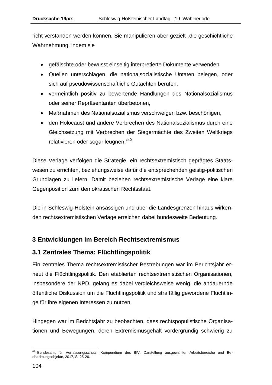 Drucksache 19/xx Schleswig-Holsteinischer Landtag - 19. Wahlperiode richt verstanden werden können. Sie manipulieren aber gezielt "die geschichtliche Wahrnehmung, indem sie gefälschte oder bewusst einseitig interpretierte Dokumente verwenden Quellen unterschlagen, die nationalsozialistische Untaten belegen, oder sich auf pseudowissenschaftliche Gutachten berufen, vermeintlich positiv zu bewertende Handlungen des Nationalsozialismus oder seiner Repräsentanten überbetonen, Maßnahmen des Nationalsozialismus verschweigen bzw. beschönigen, den Holocaust und andere Verbrechen des Nationalsozialismus durch eine Gleichsetzung mit Verbrechen der Siegermächte des Zweiten Weltkriegs relativieren oder sogar leugnen."40 Diese Verlage verfolgen die Strategie, ein rechtsextremistisch geprägtes Staatswesen zu errichten, beziehungsweise dafür die entsprechenden geistig-politischen Grundlagen zu liefern. Damit beziehen rechtsextremistische Verlage eine klare Gegenposition zum demokratischen Rechtsstaat. Die in Schleswig-Holstein ansässigen und über die Landesgrenzen hinaus wirkenden rechtsextremistischen Verlage erreichen dabei bundesweite Bedeutung. 3 Entwicklungen im Bereich Rechtsextremismus 3.1 Zentrales Thema: Flüchtlingspolitik Ein zentrales Thema rechtsextremistischer Bestrebungen war im Berichtsjahr erneut die Flüchtlingspolitik. Den etablierten rechtsextremistischen Organisationen, insbesondere der NPD, gelang es dabei vergleichsweise wenig, die andauernde öffentliche Diskussion um die Flüchtlingspolitik und straffällig gewordene Flüchtlinge für ihre eigenen Interessen zu nutzen. Hingegen war im Berichtsjahr zu beobachten, dass rechtspopulistische Organisationen und Bewegungen, deren Extremismusgehalt vordergründig schwierig zu 40 Bundesamt für Verfassungsschutz, Kompendium des BfV, Darstellung ausgewählter Arbeitsbereiche und Beobachtungsobjekte, 2017, S. 25-26. 104