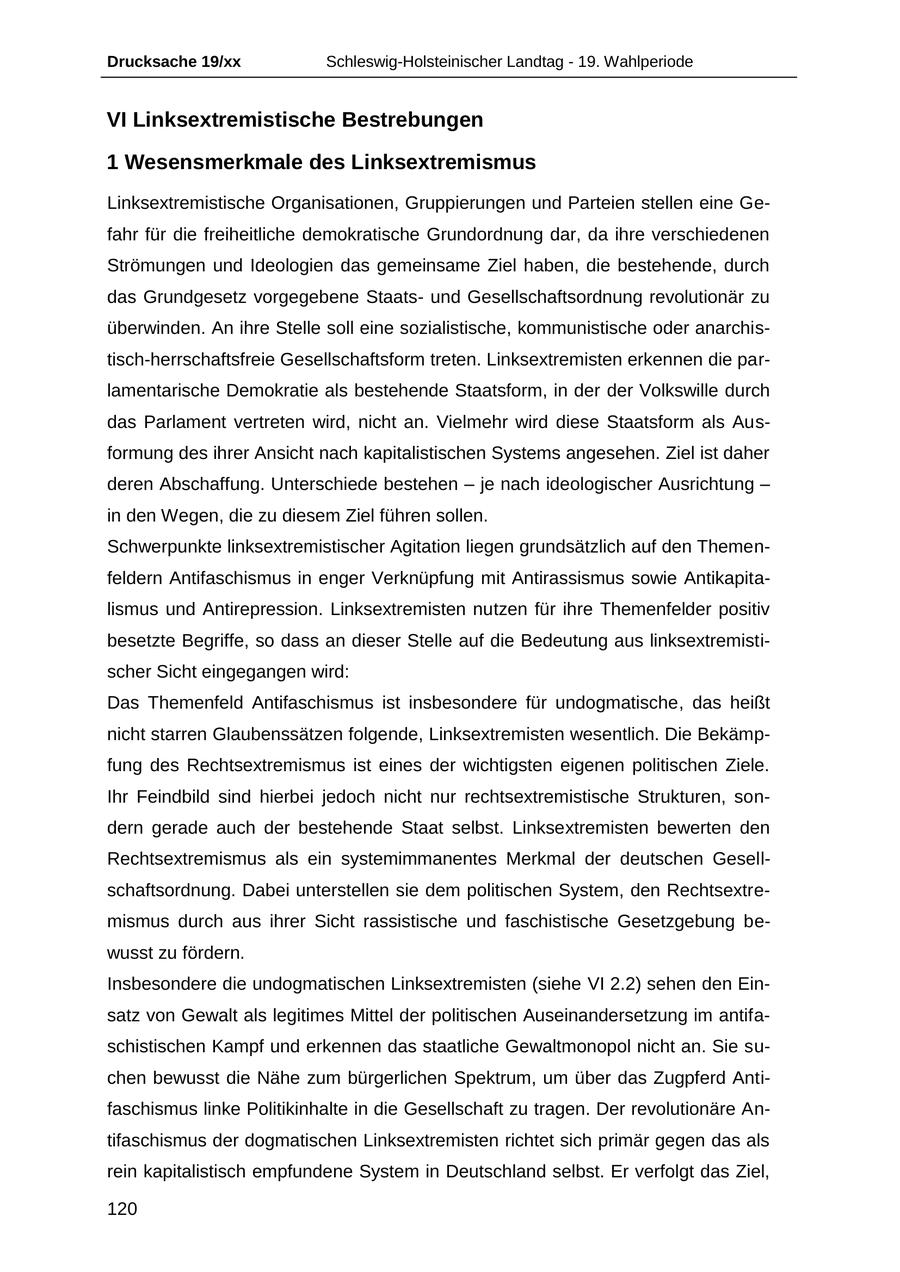Drucksache 19/xx Schleswig-Holsteinischer Landtag - 19. Wahlperiode VI Linksextremistische Bestrebungen 1 Wesensmerkmale des Linksextremismus Linksextremistische Organisationen, Gruppierungen und Parteien stellen eine Gefahr für die freiheitliche demokratische Grundordnung dar, da ihre verschiedenen Strömungen und Ideologien das gemeinsame Ziel haben, die bestehende, durch das Grundgesetz vorgegebene Staatsund Gesellschaftsordnung revolutionär zu überwinden. An ihre Stelle soll eine sozialistische, kommunistische oder anarchistisch-herrschaftsfreie Gesellschaftsform treten. Linksextremisten erkennen die parlamentarische Demokratie als bestehende Staatsform, in der der Volkswille durch das Parlament vertreten wird, nicht an. Vielmehr wird diese Staatsform als Ausformung des ihrer Ansicht nach kapitalistischen Systems angesehen. Ziel ist daher deren Abschaffung. Unterschiede bestehen - je nach ideologischer Ausrichtung - in den Wegen, die zu diesem Ziel führen sollen. Schwerpunkte linksextremistischer Agitation liegen grundsätzlich auf den Themenfeldern Antifaschismus in enger Verknüpfung mit Antirassismus sowie Antikapitalismus und Antirepression. Linksextremisten nutzen für ihre Themenfelder positiv besetzte Begriffe, so dass an dieser Stelle auf die Bedeutung aus linksextremistischer Sicht eingegangen wird: Das Themenfeld Antifaschismus ist insbesondere für undogmatische, das heißt nicht starren Glaubenssätzen folgende, Linksextremisten wesentlich. Die Bekämpfung des Rechtsextremismus ist eines der wichtigsten eigenen politischen Ziele. Ihr Feindbild sind hierbei jedoch nicht nur rechtsextremistische Strukturen, sondern gerade auch der bestehende Staat selbst. Linksextremisten bewerten den Rechtsextremismus als ein systemimmanentes Merkmal der deutschen Gesellschaftsordnung. Dabei unterstellen sie dem politischen System, den Rechtsextremismus durch aus ihrer Sicht rassistische und faschistische Gesetzgebung bewusst zu fördern. Insbesondere die undogmatischen Linksextremisten (siehe VI 2.2) sehen den Einsatz von Gewalt als legitimes Mittel der politischen Auseinandersetzung im antifaschistischen Kampf und erkennen das staatliche Gewaltmonopol nicht an. Sie suchen bewusst die Nähe zum bürgerlichen Spektrum, um über das Zugpferd Antifaschismus linke Politikinhalte in die Gesellschaft zu tragen. Der revolutionäre Antifaschismus der dogmatischen Linksextremisten richtet sich primär gegen das als rein kapitalistisch empfundene System in Deutschland selbst. Er verfolgt das Ziel, 120