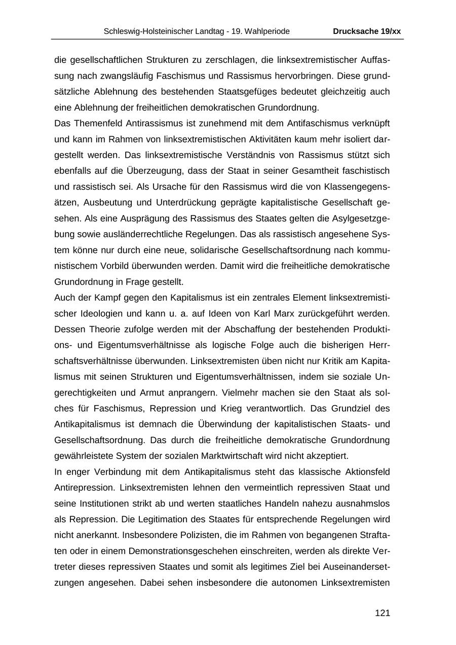 Schleswig-Holsteinischer Landtag - 19. Wahlperiode Drucksache 19/xx die gesellschaftlichen Strukturen zu zerschlagen, die linksextremistischer Auffassung nach zwangsläufig Faschismus und Rassismus hervorbringen. Diese grundsätzliche Ablehnung des bestehenden Staatsgefüges bedeutet gleichzeitig auch eine Ablehnung der freiheitlichen demokratischen Grundordnung. Das Themenfeld Antirassismus ist zunehmend mit dem Antifaschismus verknüpft und kann im Rahmen von linksextremistischen Aktivitäten kaum mehr isoliert dargestellt werden. Das linksextremistische Verständnis von Rassismus stützt sich ebenfalls auf die Überzeugung, dass der Staat in seiner Gesamtheit faschistisch und rassistisch sei. Als Ursache für den Rassismus wird die von Klassengegensätzen, Ausbeutung und Unterdrückung geprägte kapitalistische Gesellschaft gesehen. Als eine Ausprägung des Rassismus des Staates gelten die Asylgesetzgebung sowie ausländerrechtliche Regelungen. Das als rassistisch angesehene System könne nur durch eine neue, solidarische Gesellschaftsordnung nach kommunistischem Vorbild überwunden werden. Damit wird die freiheitliche demokratische Grundordnung in Frage gestellt. Auch der Kampf gegen den Kapitalismus ist ein zentrales Element linksextremistischer Ideologien und kann u. a. auf Ideen von Karl Marx zurückgeführt werden. Dessen Theorie zufolge werden mit der Abschaffung der bestehenden Produktionsund Eigentumsverhältnisse als logische Folge auch die bisherigen Herrschaftsverhältnisse überwunden. Linksextremisten üben nicht nur Kritik am Kapitalismus mit seinen Strukturen und Eigentumsverhältnissen, indem sie soziale Ungerechtigkeiten und Armut anprangern. Vielmehr machen sie den Staat als solches für Faschismus, Repression und Krieg verantwortlich. Das Grundziel des Antikapitalismus ist demnach die Überwindung der kapitalistischen Staatsund Gesellschaftsordnung. Das durch die freiheitliche demokratische Grundordnung gewährleistete System der sozialen Marktwirtschaft wird nicht akzeptiert. In enger Verbindung mit dem Antikapitalismus steht das klassische Aktionsfeld Antirepression. Linksextremisten lehnen den vermeintlich repressiven Staat und seine Institutionen strikt ab und werten staatliches Handeln nahezu ausnahmslos als Repression. Die Legitimation des Staates für entsprechende Regelungen wird nicht anerkannt. Insbesondere Polizisten, die im Rahmen von begangenen Straftaten oder in einem Demonstrationsgeschehen einschreiten, werden als direkte Vertreter dieses repressiven Staates und somit als legitimes Ziel bei Auseinandersetzungen angesehen. Dabei sehen insbesondere die autonomen Linksextremisten 121
