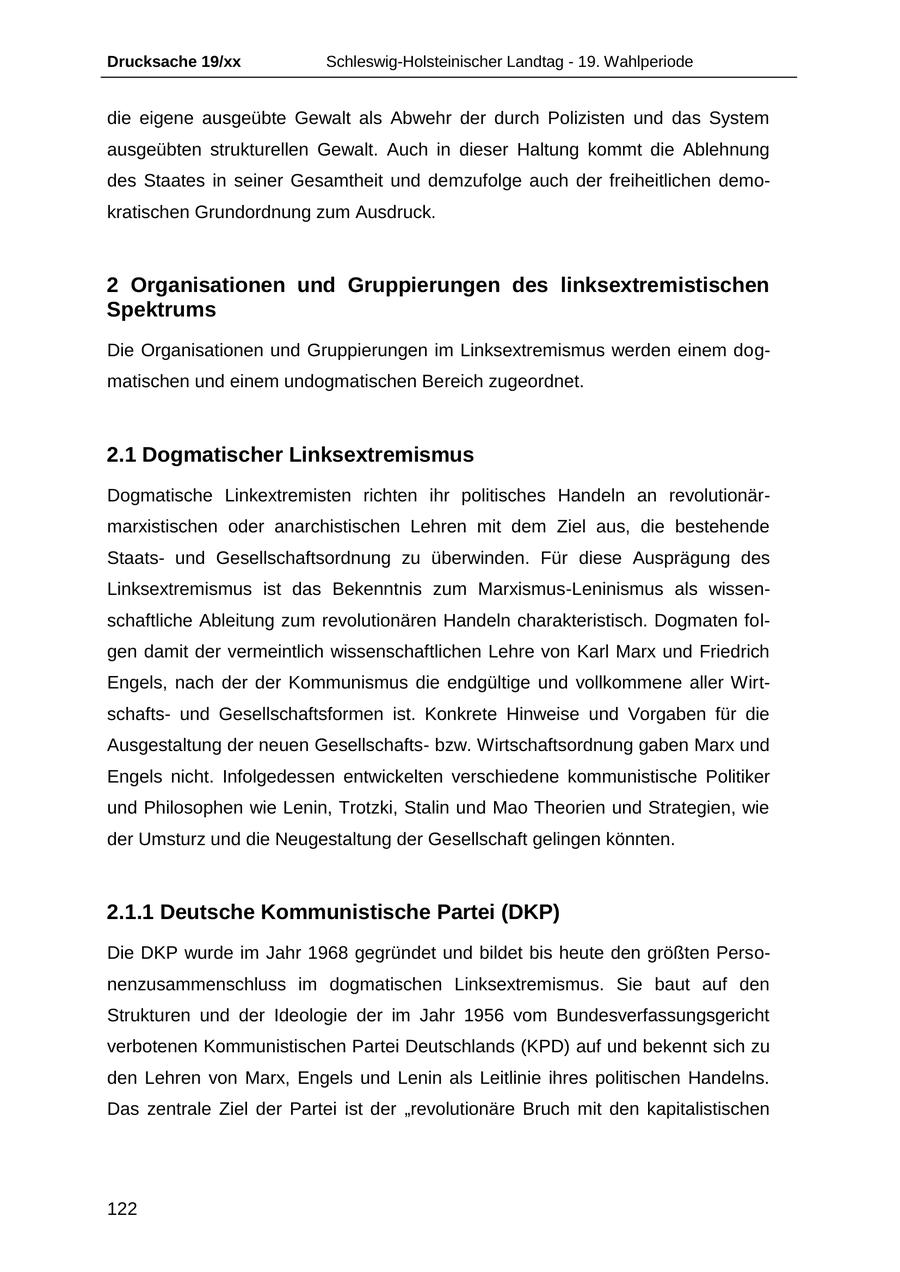 Drucksache 19/xx Schleswig-Holsteinischer Landtag - 19. Wahlperiode die eigene ausgeübte Gewalt als Abwehr der durch Polizisten und das System ausgeübten strukturellen Gewalt. Auch in dieser Haltung kommt die Ablehnung des Staates in seiner Gesamtheit und demzufolge auch der freiheitlichen demokratischen Grundordnung zum Ausdruck. 2 Organisationen und Gruppierungen des linksextremistischen Spektrums Die Organisationen und Gruppierungen im Linksextremismus werden einem dogmatischen und einem undogmatischen Bereich zugeordnet. 2.1 Dogmatischer Linksextremismus Dogmatische Linkextremisten richten ihr politisches Handeln an revolutionärmarxistischen oder anarchistischen Lehren mit dem Ziel aus, die bestehende Staatsund Gesellschaftsordnung zu überwinden. Für diese Ausprägung des Linksextremismus ist das Bekenntnis zum Marxismus-Leninismus als wissenschaftliche Ableitung zum revolutionären Handeln charakteristisch. Dogmaten folgen damit der vermeintlich wissenschaftlichen Lehre von Karl Marx und Friedrich Engels, nach der der Kommunismus die endgültige und vollkommene aller Wirtschaftsund Gesellschaftsformen ist. Konkrete Hinweise und Vorgaben für die Ausgestaltung der neuen Gesellschaftsbzw. Wirtschaftsordnung gaben Marx und Engels nicht. Infolgedessen entwickelten verschiedene kommunistische Politiker und Philosophen wie Lenin, Trotzki, Stalin und Mao Theorien und Strategien, wie der Umsturz und die Neugestaltung der Gesellschaft gelingen könnten. 2.1.1 Deutsche Kommunistische Partei (DKP) Die DKP wurde im Jahr 1968 gegründet und bildet bis heute den größten Personenzusammenschluss im dogmatischen Linksextremismus. Sie baut auf den Strukturen und der Ideologie der im Jahr 1956 vom Bundesverfassungsgericht verbotenen Kommunistischen Partei Deutschlands (KPD) auf und bekennt sich zu den Lehren von Marx, Engels und Lenin als Leitlinie ihres politischen Handelns. Das zentrale Ziel der Partei ist der "revolutionäre Bruch mit den kapitalistischen 122