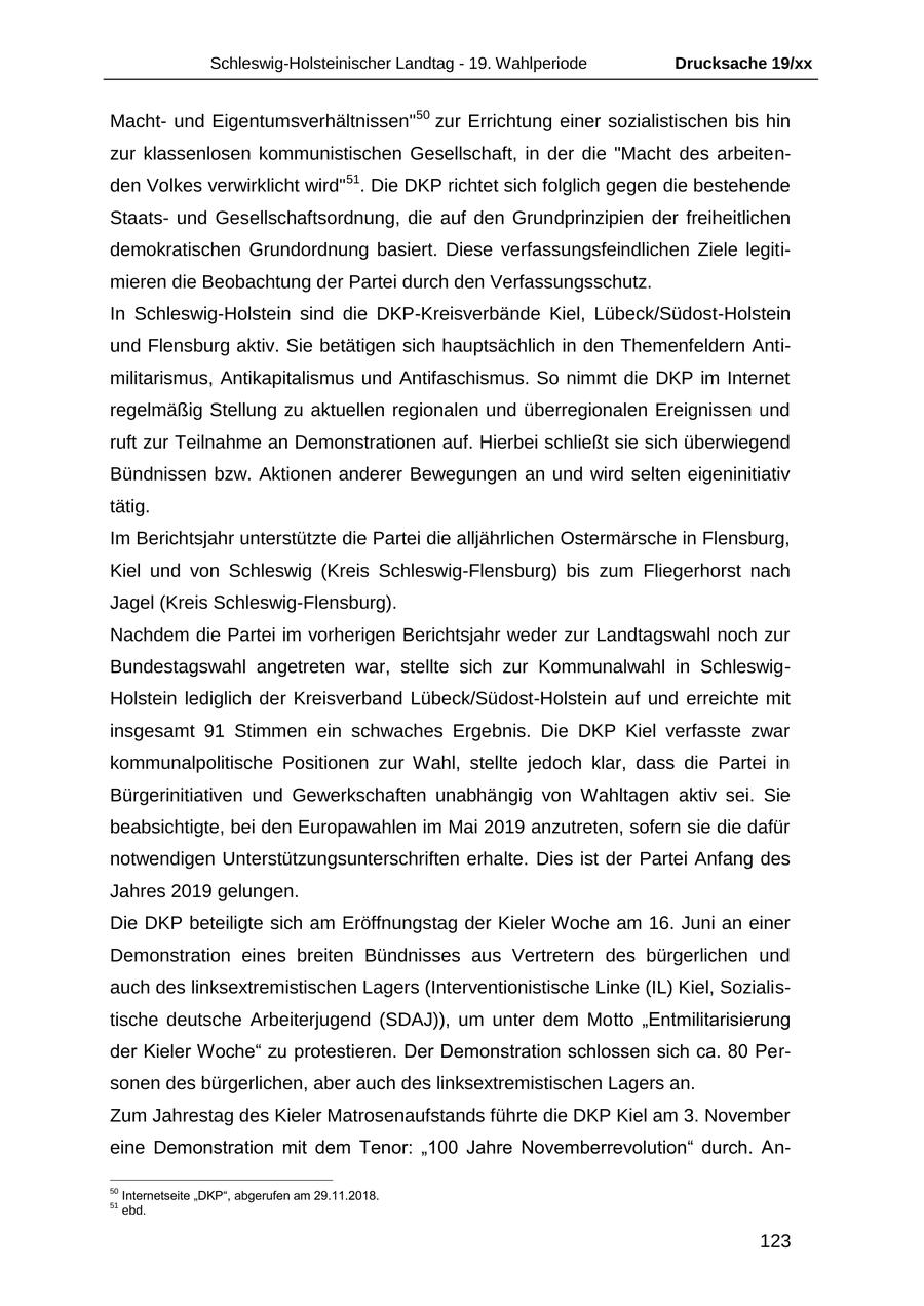 Schleswig-Holsteinischer Landtag - 19. Wahlperiode Drucksache 19/xx Machtund Eigentumsverhältnissen"50 zur Errichtung einer sozialistischen bis hin zur klassenlosen kommunistischen Gesellschaft, in der die "Macht des arbeitenden Volkes verwirklicht wird"51. Die DKP richtet sich folglich gegen die bestehende Staatsund Gesellschaftsordnung, die auf den Grundprinzipien der freiheitlichen demokratischen Grundordnung basiert. Diese verfassungsfeindlichen Ziele legitimieren die Beobachtung der Partei durch den Verfassungsschutz. In Schleswig-Holstein sind die DKP-Kreisverbände Kiel, Lübeck/Südost-Holstein und Flensburg aktiv. Sie betätigen sich hauptsächlich in den Themenfeldern Antimilitarismus, Antikapitalismus und Antifaschismus. So nimmt die DKP im Internet regelmäßig Stellung zu aktuellen regionalen und überregionalen Ereignissen und ruft zur Teilnahme an Demonstrationen auf. Hierbei schließt sie sich überwiegend Bündnissen bzw. Aktionen anderer Bewegungen an und wird selten eigeninitiativ tätig. Im Berichtsjahr unterstützte die Partei die alljährlichen Ostermärsche in Flensburg, Kiel und von Schleswig (Kreis Schleswig-Flensburg) bis zum Fliegerhorst nach Jagel (Kreis Schleswig-Flensburg). Nachdem die Partei im vorherigen Berichtsjahr weder zur Landtagswahl noch zur Bundestagswahl angetreten war, stellte sich zur Kommunalwahl in SchleswigHolstein lediglich der Kreisverband Lübeck/Südost-Holstein auf und erreichte mit insgesamt 91 Stimmen ein schwaches Ergebnis. Die DKP Kiel verfasste zwar kommunalpolitische Positionen zur Wahl, stellte jedoch klar, dass die Partei in Bürgerinitiativen und Gewerkschaften unabhängig von Wahltagen aktiv sei. Sie beabsichtigte, bei den Europawahlen im Mai 2019 anzutreten, sofern sie die dafür notwendigen Unterstützungsunterschriften erhalte. Dies ist der Partei Anfang des Jahres 2019 gelungen. Die DKP beteiligte sich am Eröffnungstag der Kieler Woche am 16. Juni an einer Demonstration eines breiten Bündnisses aus Vertretern des bürgerlichen und auch des linksextremistischen Lagers (Interventionistische Linke (IL) Kiel, Sozialistische deutsche Arbeiterjugend (SDAJ)), um unter dem Motto "Entmilitarisierung der Kieler Woche" zu protestieren. Der Demonstration schlossen sich ca. 80 Personen des bürgerlichen, aber auch des linksextremistischen Lagers an. Zum Jahrestag des Kieler Matrosenaufstands führte die DKP Kiel am 3. November eine Demonstration mit dem Tenor: "100 Jahre Novemberrevolution" durch. An50 Internetseite "DKP", abgerufen am 29.11.2018. 51 ebd. 123