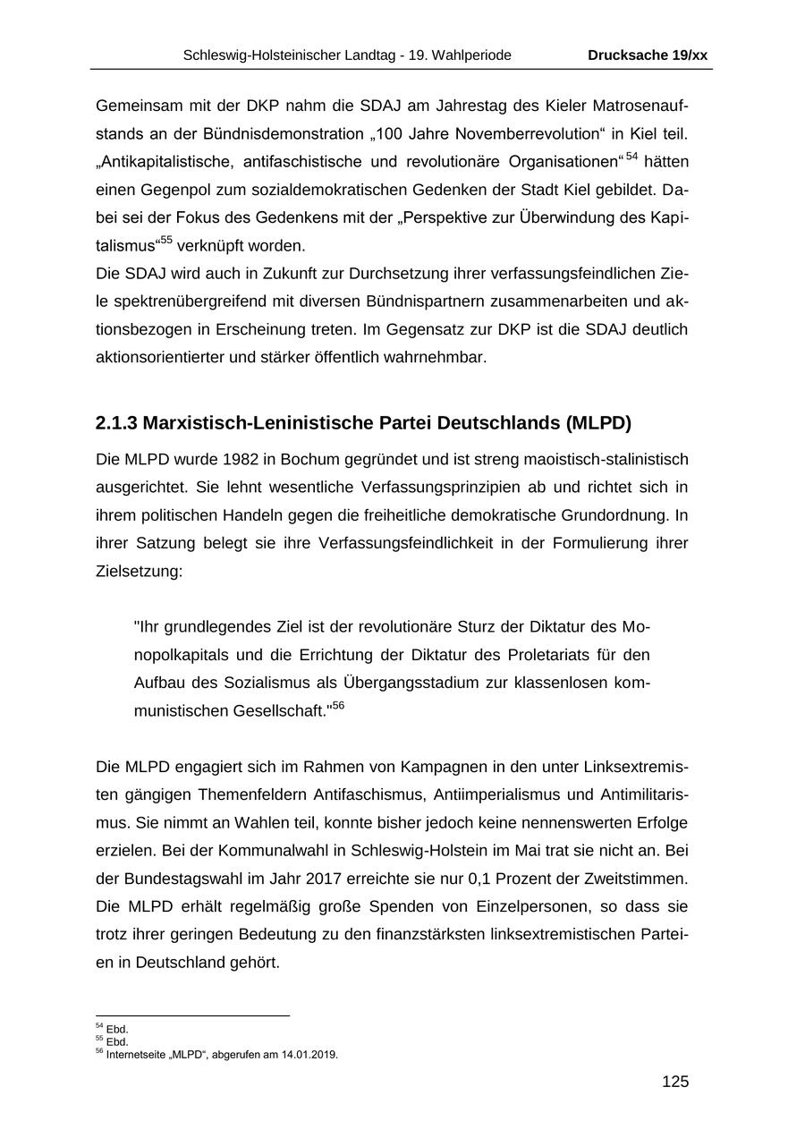 Schleswig-Holsteinischer Landtag - 19. Wahlperiode Drucksache 19/xx Gemeinsam mit der DKP nahm die SDAJ am Jahrestag des Kieler Matrosenaufstands an der Bündnisdemonstration "100 Jahre Novemberrevolution" in Kiel teil. "Antikapitalistische, antifaschistische und revolutionäre Organisationen" 54 hätten einen Gegenpol zum sozialdemokratischen Gedenken der Stadt Kiel gebildet. Dabei sei der Fokus des Gedenkens mit der "Perspektive zur Überwindung des Kapitalismus"55 verknüpft worden. Die SDAJ wird auch in Zukunft zur Durchsetzung ihrer verfassungsfeindlichen Ziele spektrenübergreifend mit diversen Bündnispartnern zusammenarbeiten und aktionsbezogen in Erscheinung treten. Im Gegensatz zur DKP ist die SDAJ deutlich aktionsorientierter und stärker öffentlich wahrnehmbar. 2.1.3 Marxistisch-Leninistische Partei Deutschlands (MLPD) Die MLPD wurde 1982 in Bochum gegründet und ist streng maoistisch-stalinistisch ausgerichtet. Sie lehnt wesentliche Verfassungsprinzipien ab und richtet sich in ihrem politischen Handeln gegen die freiheitliche demokratische Grundordnung. In ihrer Satzung belegt sie ihre Verfassungsfeindlichkeit in der Formulierung ihrer Zielsetzung: "Ihr grundlegendes Ziel ist der revolutionäre Sturz der Diktatur des Monopolkapitals und die Errichtung der Diktatur des Proletariats für den Aufbau des Sozialismus als Übergangsstadium zur klassenlosen kommunistischen Gesellschaft."56 Die MLPD engagiert sich im Rahmen von Kampagnen in den unter Linksextremisten gängigen Themenfeldern Antifaschismus, Antiimperialismus und Antimilitarismus. Sie nimmt an Wahlen teil, konnte bisher jedoch keine nennenswerten Erfolge erzielen. Bei der Kommunalwahl in Schleswig-Holstein im Mai trat sie nicht an. Bei der Bundestagswahl im Jahr 2017 erreichte sie nur 0,1 Prozent der Zweitstimmen. Die MLPD erhält regelmäßig große Spenden von Einzelpersonen, so dass sie trotz ihrer geringen Bedeutung zu den finanzstärksten linksextremistischen Parteien in Deutschland gehört. 54 Ebd. 55 Ebd. 56 Internetseite "MLPD", abgerufen am 14.01.2019. 125