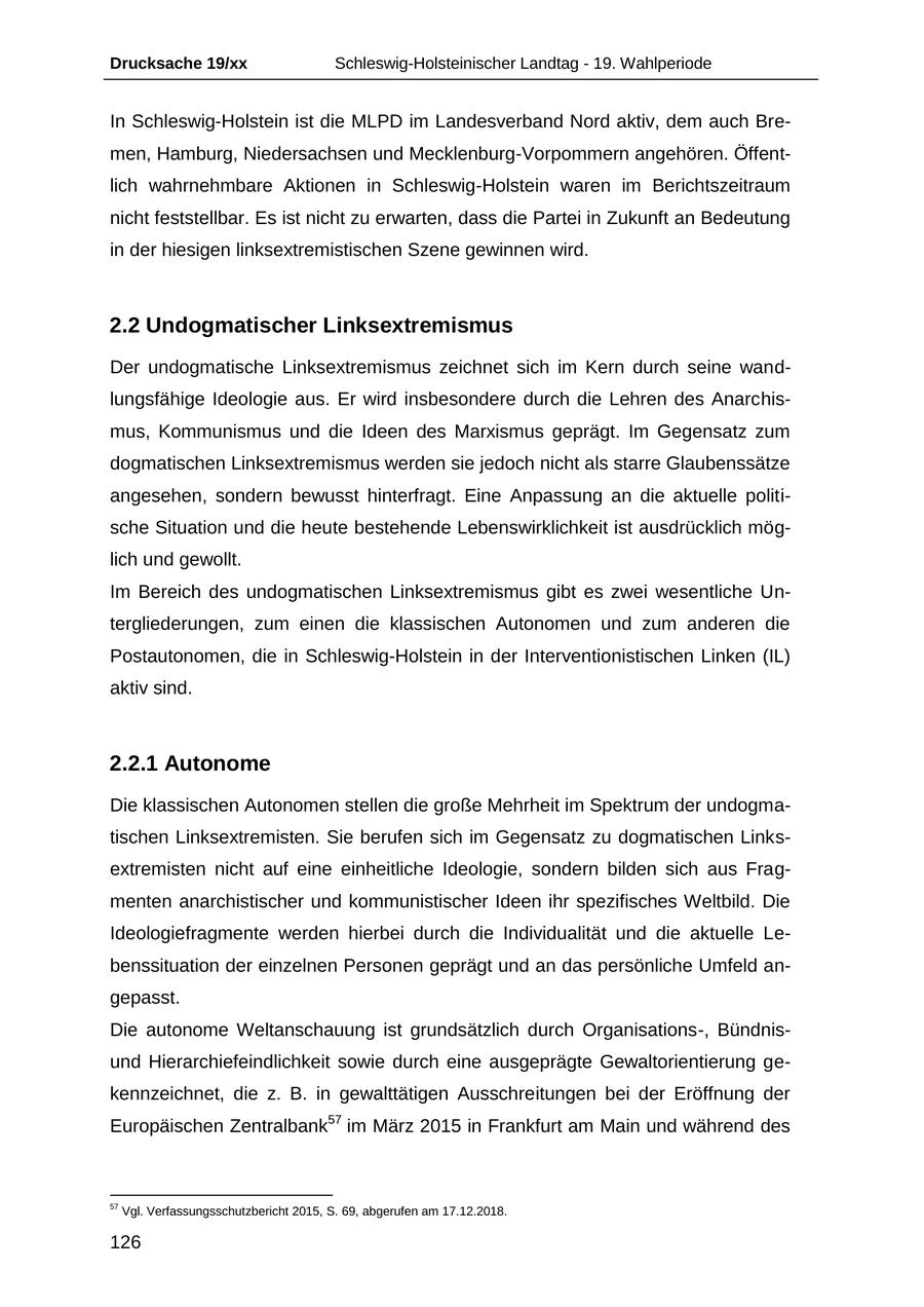 Drucksache 19/xx Schleswig-Holsteinischer Landtag - 19. Wahlperiode In Schleswig-Holstein ist die MLPD im Landesverband Nord aktiv, dem auch Bremen, Hamburg, Niedersachsen und Mecklenburg-Vorpommern angehören. Öffentlich wahrnehmbare Aktionen in Schleswig-Holstein waren im Berichtszeitraum nicht feststellbar. Es ist nicht zu erwarten, dass die Partei in Zukunft an Bedeutung in der hiesigen linksextremistischen Szene gewinnen wird. 2.2 Undogmatischer Linksextremismus Der undogmatische Linksextremismus zeichnet sich im Kern durch seine wandlungsfähige Ideologie aus. Er wird insbesondere durch die Lehren des Anarchismus, Kommunismus und die Ideen des Marxismus geprägt. Im Gegensatz zum dogmatischen Linksextremismus werden sie jedoch nicht als starre Glaubenssätze angesehen, sondern bewusst hinterfragt. Eine Anpassung an die aktuelle politische Situation und die heute bestehende Lebenswirklichkeit ist ausdrücklich möglich und gewollt. Im Bereich des undogmatischen Linksextremismus gibt es zwei wesentliche Untergliederungen, zum einen die klassischen Autonomen und zum anderen die Postautonomen, die in Schleswig-Holstein in der Interventionistischen Linken (IL) aktiv sind. 2.2.1 Autonome Die klassischen Autonomen stellen die große Mehrheit im Spektrum der undogmatischen Linksextremisten. Sie berufen sich im Gegensatz zu dogmatischen Linksextremisten nicht auf eine einheitliche Ideologie, sondern bilden sich aus Fragmenten anarchistischer und kommunistischer Ideen ihr spezifisches Weltbild. Die Ideologiefragmente werden hierbei durch die Individualität und die aktuelle Lebenssituation der einzelnen Personen geprägt und an das persönliche Umfeld angepasst. Die autonome Weltanschauung ist grundsätzlich durch Organisations-, Bündnisund Hierarchiefeindlichkeit sowie durch eine ausgeprägte Gewaltorientierung gekennzeichnet, die z. B. in gewalttätigen Ausschreitungen bei der Eröffnung der Europäischen Zentralbank57 im März 2015 in Frankfurt am Main und während des 57 Vgl. Verfassungsschutzbericht 2015, S. 69, abgerufen am 17.12.2018. 126