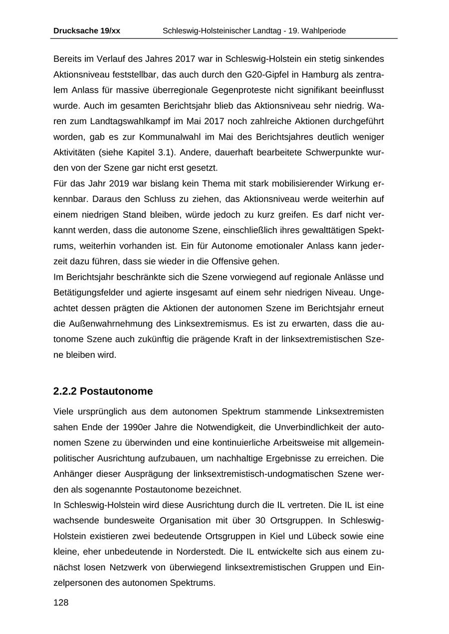 Drucksache 19/xx Schleswig-Holsteinischer Landtag - 19. Wahlperiode Bereits im Verlauf des Jahres 2017 war in Schleswig-Holstein ein stetig sinkendes Aktionsniveau feststellbar, das auch durch den G20-Gipfel in Hamburg als zentralem Anlass für massive überregionale Gegenproteste nicht signifikant beeinflusst wurde. Auch im gesamten Berichtsjahr blieb das Aktionsniveau sehr niedrig. Waren zum Landtagswahlkampf im Mai 2017 noch zahlreiche Aktionen durchgeführt worden, gab es zur Kommunalwahl im Mai des Berichtsjahres deutlich weniger Aktivitäten (siehe Kapitel 3.1). Andere, dauerhaft bearbeitete Schwerpunkte wurden von der Szene gar nicht erst gesetzt. Für das Jahr 2019 war bislang kein Thema mit stark mobilisierender Wirkung erkennbar. Daraus den Schluss zu ziehen, das Aktionsniveau werde weiterhin auf einem niedrigen Stand bleiben, würde jedoch zu kurz greifen. Es darf nicht verkannt werden, dass die autonome Szene, einschließlich ihres gewalttätigen Spektrums, weiterhin vorhanden ist. Ein für Autonome emotionaler Anlass kann jederzeit dazu führen, dass sie wieder in die Offensive gehen. Im Berichtsjahr beschränkte sich die Szene vorwiegend auf regionale Anlässe und Betätigungsfelder und agierte insgesamt auf einem sehr niedrigen Niveau. Ungeachtet dessen prägten die Aktionen der autonomen Szene im Berichtsjahr erneut die Außenwahrnehmung des Linksextremismus. Es ist zu erwarten, dass die autonome Szene auch zukünftig die prägende Kraft in der linksextremistischen Szene bleiben wird. 2.2.2 Postautonome Viele ursprünglich aus dem autonomen Spektrum stammende Linksextremisten sahen Ende der 1990er Jahre die Notwendigkeit, die Unverbindlichkeit der autonomen Szene zu überwinden und eine kontinuierliche Arbeitsweise mit allgemeinpolitischer Ausrichtung aufzubauen, um nachhaltige Ergebnisse zu erreichen. Die Anhänger dieser Ausprägung der linksextremistisch-undogmatischen Szene werden als sogenannte Postautonome bezeichnet. In Schleswig-Holstein wird diese Ausrichtung durch die IL vertreten. Die IL ist eine wachsende bundesweite Organisation mit über 30 Ortsgruppen. In SchleswigHolstein existieren zwei bedeutende Ortsgruppen in Kiel und Lübeck sowie eine kleine, eher unbedeutende in Norderstedt. Die IL entwickelte sich aus einem zunächst losen Netzwerk von überwiegend linksextremistischen Gruppen und Einzelpersonen des autonomen Spektrums. 128