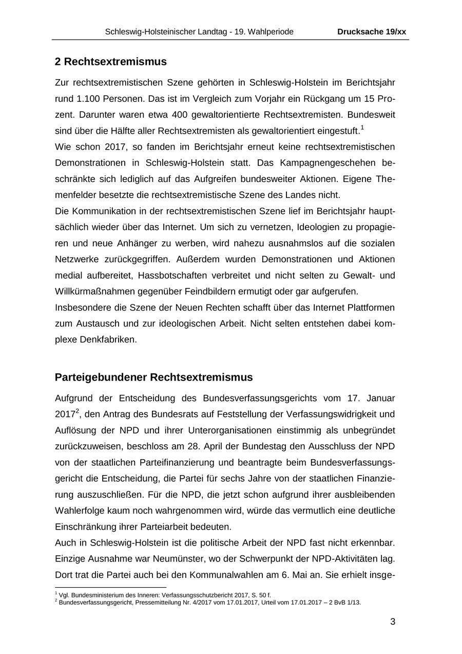 Schleswig-Holsteinischer Landtag - 19. Wahlperiode Drucksache 19/xx 2 Rechtsextremismus Zur rechtsextremistischen Szene gehörten in Schleswig-Holstein im Berichtsjahr rund 1.100 Personen. Das ist im Vergleich zum Vorjahr ein Rückgang um 15 Prozent. Darunter waren etwa 400 gewaltorientierte Rechtsextremisten. Bundesweit sind über die Hälfte aller Rechtsextremisten als gewaltorientiert eingestuft.1 Wie schon 2017, so fanden im Berichtsjahr erneut keine rechtsextremistischen Demonstrationen in Schleswig-Holstein statt. Das Kampagnengeschehen beschränkte sich lediglich auf das Aufgreifen bundesweiter Aktionen. Eigene Themenfelder besetzte die rechtsextremistische Szene des Landes nicht. Die Kommunikation in der rechtsextremistischen Szene lief im Berichtsjahr hauptsächlich wieder über das Internet. Um sich zu vernetzen, Ideologien zu propagieren und neue Anhänger zu werben, wird nahezu ausnahmslos auf die sozialen Netzwerke zurückgegriffen. Außerdem wurden Demonstrationen und Aktionen medial aufbereitet, Hassbotschaften verbreitet und nicht selten zu Gewaltund Willkürmaßnahmen gegenüber Feindbildern ermutigt oder gar aufgerufen. Insbesondere die Szene der Neuen Rechten schafft über das Internet Plattformen zum Austausch und zur ideologischen Arbeit. Nicht selten entstehen dabei komplexe Denkfabriken. Parteigebundener Rechtsextremismus Aufgrund der Entscheidung des Bundesverfassungsgerichts vom 17. Januar 20172, den Antrag des Bundesrats auf Feststellung der Verfassungswidrigkeit und Auflösung der NPD und ihrer Unterorganisationen einstimmig als unbegründet zurückzuweisen, beschloss am 28. April der Bundestag den Ausschluss der NPD von der staatlichen Parteifinanzierung und beantragte beim Bundesverfassungsgericht die Entscheidung, die Partei für sechs Jahre von der staatlichen Finanzierung auszuschließen. Für die NPD, die jetzt schon aufgrund ihrer ausbleibenden Wahlerfolge kaum noch wahrgenommen wird, würde das vermutlich eine deutliche Einschränkung ihrer Parteiarbeit bedeuten. Auch in Schleswig-Holstein ist die politische Arbeit der NPD fast nicht erkennbar. Einzige Ausnahme war Neumünster, wo der Schwerpunkt der NPD-Aktivitäten lag. Dort trat die Partei auch bei den Kommunalwahlen am 6. Mai an. Sie erhielt insge- 1 Vgl. Bundesministerium des Inneren: Verfassungsschutzbericht 2017, S. 50 f. 2 Bundesverfassungsgericht, Pressemitteilung Nr. 4/2017 vom 17.01.2017, Urteil vom 17.01.2017 - 2 BvB 1/13. 3