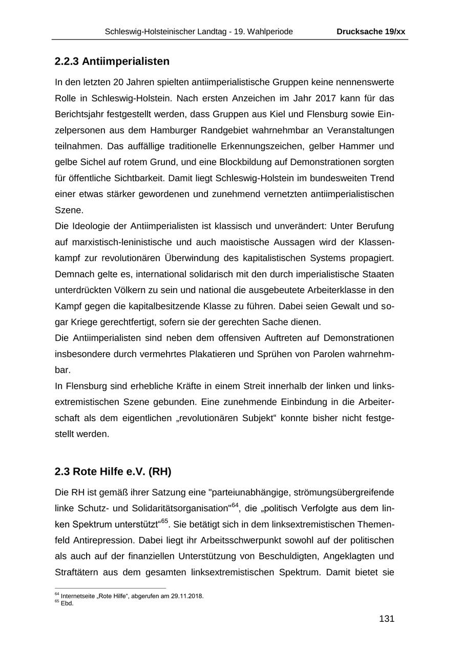 Schleswig-Holsteinischer Landtag - 19. Wahlperiode Drucksache 19/xx 2.2.3 Antiimperialisten In den letzten 20 Jahren spielten antiimperialistische Gruppen keine nennenswerte Rolle in Schleswig-Holstein. Nach ersten Anzeichen im Jahr 2017 kann für das Berichtsjahr festgestellt werden, dass Gruppen aus Kiel und Flensburg sowie Einzelpersonen aus dem Hamburger Randgebiet wahrnehmbar an Veranstaltungen teilnahmen. Das auffällige traditionelle Erkennungszeichen, gelber Hammer und gelbe Sichel auf rotem Grund, und eine Blockbildung auf Demonstrationen sorgten für öffentliche Sichtbarkeit. Damit liegt Schleswig-Holstein im bundesweiten Trend einer etwas stärker gewordenen und zunehmend vernetzten antiimperialistischen Szene. Die Ideologie der Antiimperialisten ist klassisch und unverändert: Unter Berufung auf marxistisch-leninistische und auch maoistische Aussagen wird der Klassenkampf zur revolutionären Überwindung des kapitalistischen Systems propagiert. Demnach gelte es, international solidarisch mit den durch imperialistische Staaten unterdrückten Völkern zu sein und national die ausgebeutete Arbeiterklasse in den Kampf gegen die kapitalbesitzende Klasse zu führen. Dabei seien Gewalt und sogar Kriege gerechtfertigt, sofern sie der gerechten Sache dienen. Die Antiimperialisten sind neben dem offensiven Auftreten auf Demonstrationen insbesondere durch vermehrtes Plakatieren und Sprühen von Parolen wahrnehmbar. In Flensburg sind erhebliche Kräfte in einem Streit innerhalb der linken und linksextremistischen Szene gebunden. Eine zunehmende Einbindung in die Arbeiterschaft als dem eigentlichen "revolutionären Subjekt" konnte bisher nicht festgestellt werden. 2.3 Rote Hilfe e.V. (RH) Die RH ist gemäß ihrer Satzung eine "parteiunabhängige, strömungsübergreifende linke Schutzund Solidaritätsorganisation"64, die "politisch Verfolgte aus dem linken Spektrum unterstützt"65. Sie betätigt sich in dem linksextremistischen Themenfeld Antirepression. Dabei liegt ihr Arbeitsschwerpunkt sowohl auf der politischen als auch auf der finanziellen Unterstützung von Beschuldigten, Angeklagten und Straftätern aus dem gesamten linksextremistischen Spektrum. Damit bietet sie 64 Internetseite "Rote Hilfe", abgerufen am 29.11.2018. 65 Ebd. 131