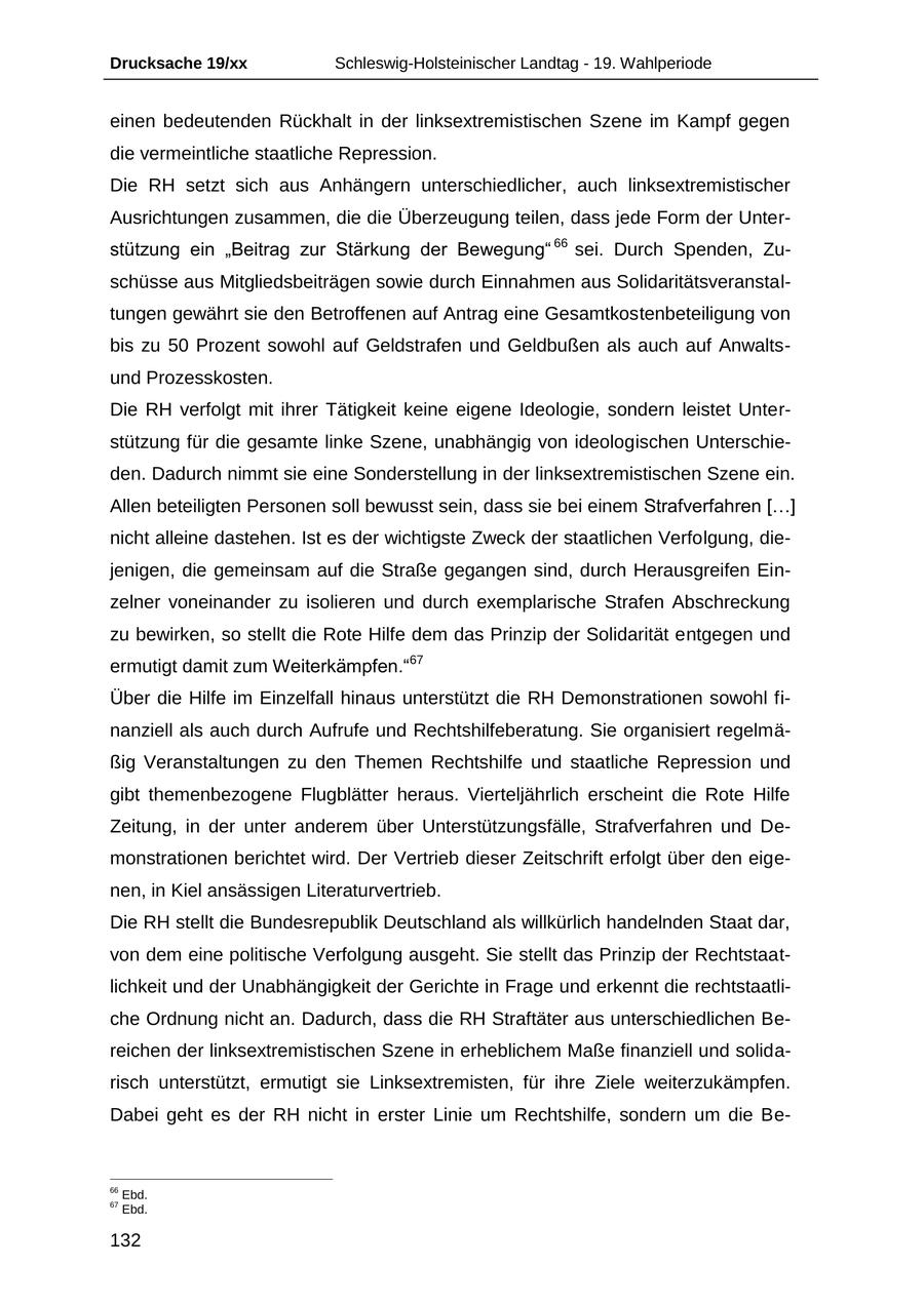 Drucksache 19/xx Schleswig-Holsteinischer Landtag - 19. Wahlperiode einen bedeutenden Rückhalt in der linksextremistischen Szene im Kampf gegen die vermeintliche staatliche Repression. Die RH setzt sich aus Anhängern unterschiedlicher, auch linksextremistischer Ausrichtungen zusammen, die die Überzeugung teilen, dass jede Form der Unterstützung ein "Beitrag zur Stärkung der Bewegung" 66 sei. Durch Spenden, Zuschüsse aus Mitgliedsbeiträgen sowie durch Einnahmen aus Solidaritätsveranstaltungen gewährt sie den Betroffenen auf Antrag eine Gesamtkostenbeteiligung von bis zu 50 Prozent sowohl auf Geldstrafen und Geldbußen als auch auf Anwaltsund Prozesskosten. Die RH verfolgt mit ihrer Tätigkeit keine eigene Ideologie, sondern leistet Unterstützung für die gesamte linke Szene, unabhängig von ideologischen Unterschieden. Dadurch nimmt sie eine Sonderstellung in der linksextremistischen Szene ein. Allen beteiligten Personen soll bewusst sein, dass sie bei einem Strafverfahren [...] nicht alleine dastehen. Ist es der wichtigste Zweck der staatlichen Verfolgung, diejenigen, die gemeinsam auf die Straße gegangen sind, durch Herausgreifen Einzelner voneinander zu isolieren und durch exemplarische Strafen Abschreckung zu bewirken, so stellt die Rote Hilfe dem das Prinzip der Solidarität entgegen und ermutigt damit zum Weiterkämpfen."67 Über die Hilfe im Einzelfall hinaus unterstützt die RH Demonstrationen sowohl finanziell als auch durch Aufrufe und Rechtshilfeberatung. Sie organisiert regelmäßig Veranstaltungen zu den Themen Rechtshilfe und staatliche Repression und gibt themenbezogene Flugblätter heraus. Vierteljährlich erscheint die Rote Hilfe Zeitung, in der unter anderem über Unterstützungsfälle, Strafverfahren und Demonstrationen berichtet wird. Der Vertrieb dieser Zeitschrift erfolgt über den eigenen, in Kiel ansässigen Literaturvertrieb. Die RH stellt die Bundesrepublik Deutschland als willkürlich handelnden Staat dar, von dem eine politische Verfolgung ausgeht. Sie stellt das Prinzip der Rechtstaatlichkeit und der Unabhängigkeit der Gerichte in Frage und erkennt die rechtstaatliche Ordnung nicht an. Dadurch, dass die RH Straftäter aus unterschiedlichen Bereichen der linksextremistischen Szene in erheblichem Maße finanziell und solidarisch unterstützt, ermutigt sie Linksextremisten, für ihre Ziele weiterzukämpfen. Dabei geht es der RH nicht in erster Linie um Rechtshilfe, sondern um die Be66 Ebd. 67 Ebd. 132