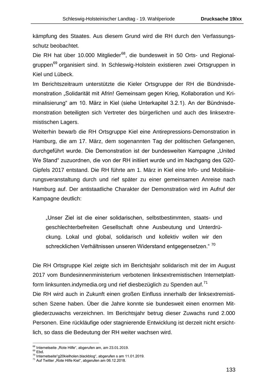 Schleswig-Holsteinischer Landtag - 19. Wahlperiode Drucksache 19/xx kämpfung des Staates. Aus diesem Grund wird die RH durch den Verfassungsschutz beobachtet. Die RH hat über 10.000 Mitglieder 68, die bundesweit in 50 Ortsund Regionalgruppen69 organisiert sind. In Schleswig-Holstein existieren zwei Ortsgruppen in Kiel und Lübeck. Im Berichtszeitraum unterstützte die Kieler Ortsgruppe der RH die Bündnisdemonstration "Solidarität mit Afrin! Gemeinsam gegen Krieg, Kollaboration und Kriminalisierung" am 10. März in Kiel (siehe Unterkapitel 3.2.1). An der Bündnisdemonstration beteiligten sich Vertreter des bürgerlichen und auch des linksextremistischen Lagers. Weiterhin bewarb die RH Ortsgruppe Kiel eine Antirepressions-Demonstration in Hamburg, die am 17. März, dem sogenannten Tag der politischen Gefangenen, durchgeführt wurde. Die Demonstration ist der bundesweiten Kampagne "United We Stand" zuzuordnen, die von der RH initiiert wurde und im Nachgang des G20Gipfels 2017 entstand. Die RH führte am 1. März in Kiel eine Infound Mobilisierungsveranstaltung durch und rief später zu einer gemeinsamen Anreise nach Hamburg auf. Der antistaatliche Charakter der Demonstration wird im Aufruf der Kampagne deutlich: "Unser Ziel ist die einer solidarischen, selbstbestimmten, staatsund geschlechterbefreiten Gesellschaft ohne Ausbeutung und Unterdrückung. Lokal und global, solidarisch und kollektiv wollen wir den 70 schrecklichen Verhältnissen unseren Widerstand entgegensetzen." Die RH Ortsgruppe Kiel zeigte sich im Berichtsjahr solidarisch mit der im August 2017 vom Bundesinnenministerium verbotenen linksextremistischen Internetplattform linksunten.indymedia.org und rief diesbezüglich zu Spenden auf. 71 Die RH wird auch in Zukunft einen großen Einfluss innerhalb der linksextremistischen Szene haben. Über die Jahre konnte sie bundesweit einen enormen Mitgliederzuwachs verzeichnen. Im Berichtsjahr betrug dieser Zuwachs rund 2.000 Personen. Eine rückläufige oder stagnierende Entwicklung ist derzeit nicht ersichtlich, so dass die Bedeutung der RH weiter wachsen wird. 68 Internetseite "Rote Hilfe", abgerufen am, am 23.01.2019. 69 Ebd. 70 Internetseite"g20kielholen.blackblog", abgerufen s am 11.01.2019. 71 Auf Twitter "Rote Hilfe Kiel", abgerufen am 06.12.2018. 133