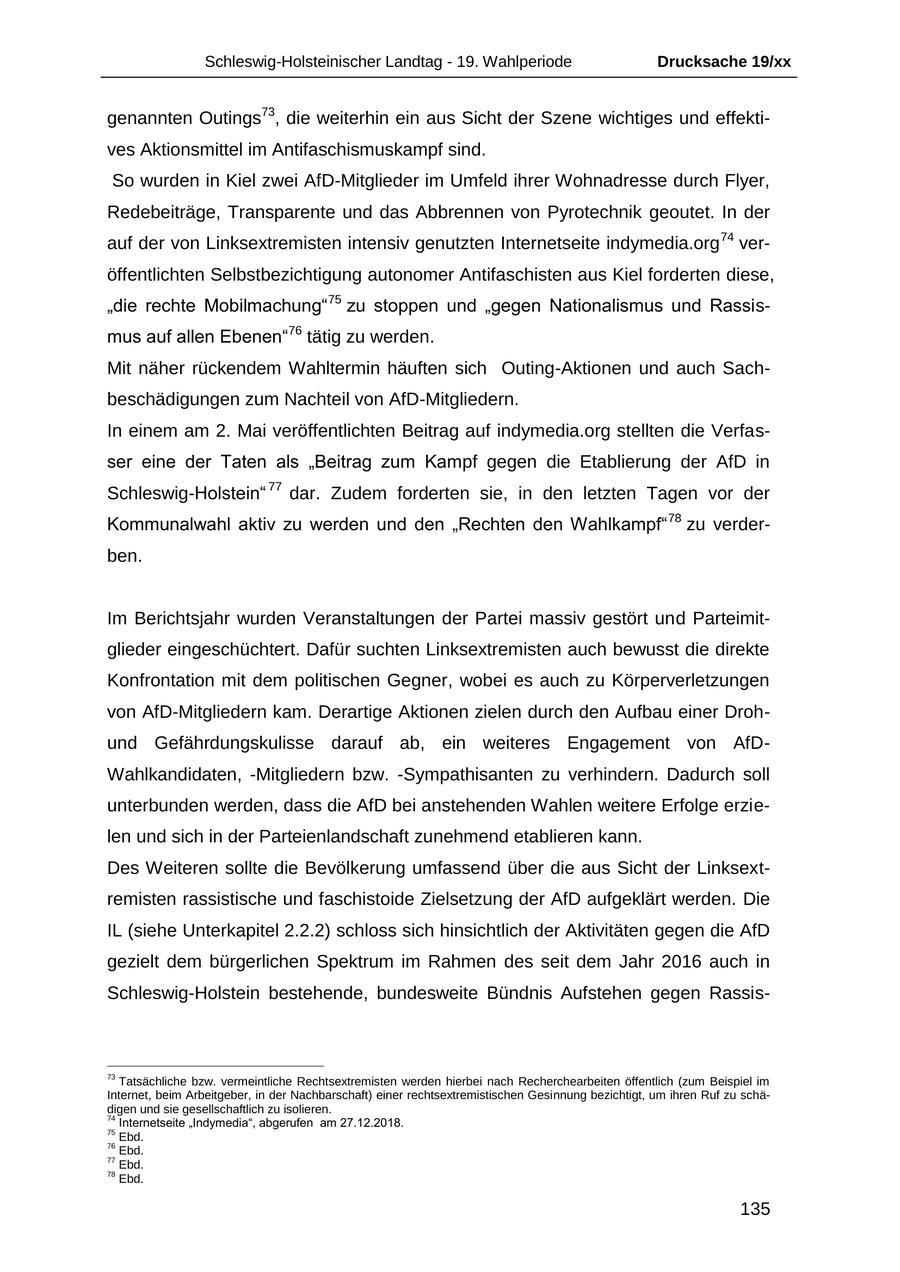 Schleswig-Holsteinischer Landtag - 19. Wahlperiode Drucksache 19/xx genannten Outings73, die weiterhin ein aus Sicht der Szene wichtiges und effektives Aktionsmittel im Antifaschismuskampf sind. So wurden in Kiel zwei AfD-Mitglieder im Umfeld ihrer Wohnadresse durch Flyer, Redebeiträge, Transparente und das Abbrennen von Pyrotechnik geoutet. In der auf der von Linksextremisten intensiv genutzten Internetseite indymedia.org 74 veröffentlichten Selbstbezichtigung autonomer Antifaschisten aus Kiel forderten diese, "die rechte Mobilmachung"75 zu stoppen und "gegen Nationalismus und Rassismus auf allen Ebenen"76 tätig zu werden. Mit näher rückendem Wahltermin häuften sich Outing-Aktionen und auch Sachbeschädigungen zum Nachteil von AfD-Mitgliedern. In einem am 2. Mai veröffentlichten Beitrag auf indymedia.org stellten die Verfasser eine der Taten als "Beitrag zum Kampf gegen die Etablierung der AfD in Schleswig-Holstein" 77 dar. Zudem forderten sie, in den letzten Tagen vor der Kommunalwahl aktiv zu werden und den "Rechten den Wahlkampf" 78 zu verderben. Im Berichtsjahr wurden Veranstaltungen der Partei massiv gestört und Parteimitglieder eingeschüchtert. Dafür suchten Linksextremisten auch bewusst die direkte Konfrontation mit dem politischen Gegner, wobei es auch zu Körperverletzungen von AfD-Mitgliedern kam. Derartige Aktionen zielen durch den Aufbau einer Drohund Gefährdungskulisse darauf ab, ein weiteres Engagement von AfDWahlkandidaten, -Mitgliedern bzw. -Sympathisanten zu verhindern. Dadurch soll unterbunden werden, dass die AfD bei anstehenden Wahlen weitere Erfolge erzielen und sich in der Parteienlandschaft zunehmend etablieren kann. Des Weiteren sollte die Bevölkerung umfassend über die aus Sicht der Linksextremisten rassistische und faschistoide Zielsetzung der AfD aufgeklärt werden. Die IL (siehe Unterkapitel 2.2.2) schloss sich hinsichtlich der Aktivitäten gegen die AfD gezielt dem bürgerlichen Spektrum im Rahmen des seit dem Jahr 2016 auch in Schleswig-Holstein bestehende, bundesweite Bündnis Aufstehen gegen Rassis73 Tatsächliche bzw. vermeintliche Rechtsextremisten werden hierbei nach Recherchearbeiten öffentlich (zum Beispiel im Internet, beim Arbeitgeber, in der Nachbarschaft) einer rechtsextremistischen Gesinnung bezichtigt, um ihren Ruf zu schädigen und sie gesellschaftlich zu isolieren. 74 Internetseite "Indymedia", abgerufen am 27.12.2018. 75 Ebd. 76 Ebd. 77 Ebd. 78 Ebd. 135