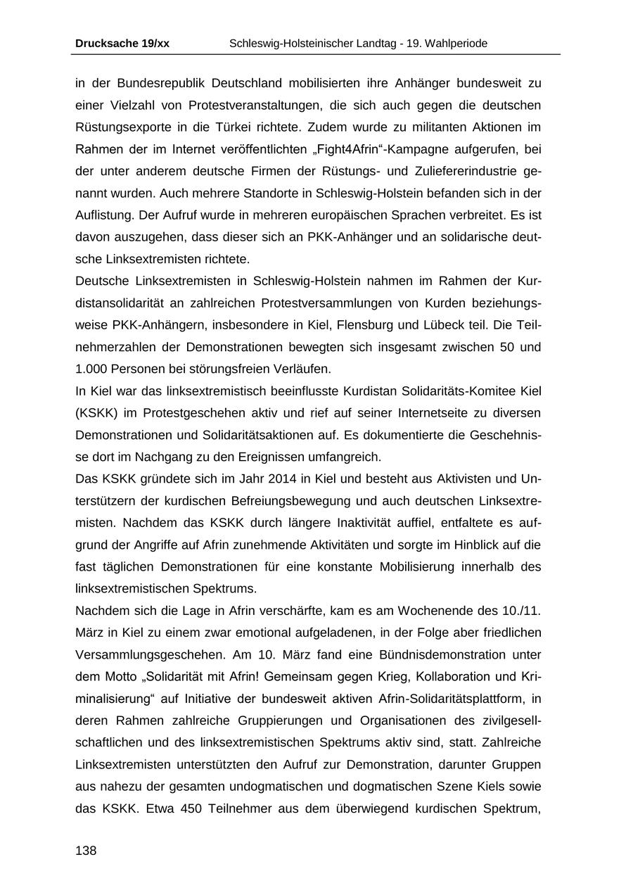 Drucksache 19/xx Schleswig-Holsteinischer Landtag - 19. Wahlperiode in der Bundesrepublik Deutschland mobilisierten ihre Anhänger bundesweit zu einer Vielzahl von Protestveranstaltungen, die sich auch gegen die deutschen Rüstungsexporte in die Türkei richtete. Zudem wurde zu militanten Aktionen im Rahmen der im Internet veröffentlichten "Fight4Afrin"-Kampagne aufgerufen, bei der unter anderem deutsche Firmen der Rüstungsund Zuliefererindustrie genannt wurden. Auch mehrere Standorte in Schleswig-Holstein befanden sich in der Auflistung. Der Aufruf wurde in mehreren europäischen Sprachen verbreitet. Es ist davon auszugehen, dass dieser sich an PKK-Anhänger und an solidarische deutsche Linksextremisten richtete. Deutsche Linksextremisten in Schleswig-Holstein nahmen im Rahmen der Kurdistansolidarität an zahlreichen Protestversammlungen von Kurden beziehungsweise PKK-Anhängern, insbesondere in Kiel, Flensburg und Lübeck teil. Die Teilnehmerzahlen der Demonstrationen bewegten sich insgesamt zwischen 50 und 1.000 Personen bei störungsfreien Verläufen. In Kiel war das linksextremistisch beeinflusste Kurdistan Solidaritäts-Komitee Kiel (KSKK) im Protestgeschehen aktiv und rief auf seiner Internetseite zu diversen Demonstrationen und Solidaritätsaktionen auf. Es dokumentierte die Geschehnisse dort im Nachgang zu den Ereignissen umfangreich. Das KSKK gründete sich im Jahr 2014 in Kiel und besteht aus Aktivisten und Unterstützern der kurdischen Befreiungsbewegung und auch deutschen Linksextremisten. Nachdem das KSKK durch längere Inaktivität auffiel, entfaltete es aufgrund der Angriffe auf Afrin zunehmende Aktivitäten und sorgte im Hinblick auf die fast täglichen Demonstrationen für eine konstante Mobilisierung innerhalb des linksextremistischen Spektrums. Nachdem sich die Lage in Afrin verschärfte, kam es am Wochenende des 10./11. März in Kiel zu einem zwar emotional aufgeladenen, in der Folge aber friedlichen Versammlungsgeschehen. Am 10. März fand eine Bündnisdemonstration unter dem Motto "Solidarität mit Afrin! Gemeinsam gegen Krieg, Kollaboration und Kriminalisierung" auf Initiative der bundesweit aktiven Afrin-Solidaritätsplattform, in deren Rahmen zahlreiche Gruppierungen und Organisationen des zivilgesellschaftlichen und des linksextremistischen Spektrums aktiv sind, statt. Zahlreiche Linksextremisten unterstützten den Aufruf zur Demonstration, darunter Gruppen aus nahezu der gesamten undogmatischen und dogmatischen Szene Kiels sowie das KSKK. Etwa 450 Teilnehmer aus dem überwiegend kurdischen Spektrum, 138