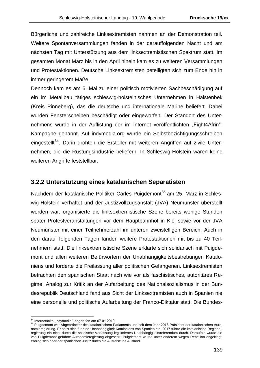 Schleswig-Holsteinischer Landtag - 19. Wahlperiode Drucksache 19/xx Bürgerliche und zahlreiche Linksextremisten nahmen an der Demonstration teil. Weitere Spontanversammlungen fanden in der darauffolgenden Nacht und am nächsten Tag mit Unterstützung aus dem linksextremistischen Spektrum statt. Im gesamten Monat März bis in den April hinein kam es zu weiteren Versammlungen und Protestaktionen. Deutsche Linksextremisten beteiligten sich zum Ende hin in immer geringerem Maße. Dennoch kam es am 6. Mai zu einer politisch motivierten Sachbeschädigung auf ein im Metallbau tätiges schleswig-holsteinisches Unternehmen in Halstenbek (Kreis Pinneberg), das die deutsche und internationale Marine beliefert. Dabei wurden Fensterscheiben beschädigt oder eingeworfen. Der Standort des Unternehmens wurde in der Auflistung der im Internet veröffentlichten "Fight4Afrin"Kampagne genannt. Auf indymedia.org wurde ein Selbstbezichtigungsschreiben eingestellt 84. Darin drohten die Ersteller mit weiteren Angriffen auf zivile Unternehmen, die die Rüstungsindustrie beliefern. In Schleswig-Holstein waren keine weiteren Angriffe feststellbar. 3.2.2 Unterstützung eines katalanischen Separatisten Nachdem der katalanische Politiker Carles Puigdemont 85 am 25. März in Schleswig-Holstein verhaftet und der Justizvollzugsanstalt (JVA) Neumünster überstellt worden war, organisierte die linksextremistische Szene bereits wenige Stunden später Protestveranstaltungen vor dem Hauptbahnhof in Kiel sowie vor der JVA Neumünster mit einer Teilnehmerzahl im unteren zweistelligen Bereich. Auch in den darauf folgenden Tagen fanden weitere Protestaktionen mit bis zu 40 Teilnehmern statt. Die linksextremistische Szene erklärte sich solidarisch mit Puigdemont und allen weiteren Befürwortern der Unabhängigkeitsbestrebungen Kataloniens und forderte die Freilassung aller politischen Gefangenen. Linksextremisten betrachten den spanischen Staat nach wie vor als faschistisches, autoritäres Regime. Analog zur Kritik an der Aufarbeitung des Nationalsozialismus in der Bundesrepublik Deutschland fand aus Sicht der Linksextremisten auch in Spanien nie eine personelle und politische Aufarbeitung der Franco-Diktatur statt. Die Bundes84 Internetseite "indymedia", abgerufen am 07.01.2019. 85 Puigdemont war Abgeordneter des katalanischem Parlaments und seit dem Jahr 2016 Präsident der katalanischen Autonomieregierung. Er setzt sich für eine Unabhängigkeit Kataloniens von Spanien ein. 2017 führte die katalanische Regionalregierung ein nicht durch die spanische Verfassung legitimiertes Unabhängigkeitsreferendum durch. Daraufhin wurde die von Puigdemont geführte Autonomieregierung abgesetzt. Puigdemont wurde unter anderem wegen Rebellion angeklagt, entzog sich aber der spanischen Justiz durch die Ausreise ins Ausland. 139
