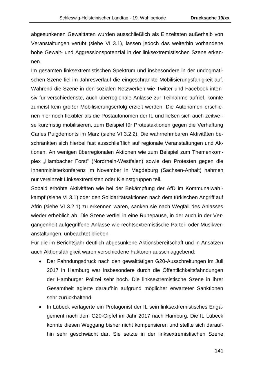 Schleswig-Holsteinischer Landtag - 19. Wahlperiode Drucksache 19/xx abgesunkenen Gewalttaten wurden ausschließlich als Einzeltaten außerhalb von Veranstaltungen verübt (siehe VI 3.1), lassen jedoch das weiterhin vorhandene hohe Gewaltund Aggressionspotenzial in der linksextremistischen Szene erkennen. Im gesamten linksextremistischen Spektrum und insbesondere in der undogmatischen Szene fiel im Jahresverlauf die eingeschränkte Mobilisierungsfähigkeit auf. Während die Szene in den sozialen Netzwerken wie Twitter und Facebook intensiv für verschiedenste, auch überregionale Anlässe zur Teilnahme aufrief, konnte zumeist kein großer Mobilisierungserfolg erzielt werden. Die Autonomen erschienen hier noch flexibler als die Postautonomen der IL und ließen sich auch zeitweise kurzfristig mobilisieren, zum Beispiel für Protestaktionen gegen die Verhaftung Carles Puigdemonts im März (siehe VI 3.2.2). Die wahrnehmbaren Aktivitäten beschränkten sich hierbei fast ausschließlich auf regionale Veranstaltungen und Aktionen. An wenigen überregionalen Aktionen wie zum Beispiel zum Themenkomplex "Hambacher Forst" (Nordrhein-Westfalen) sowie den Protesten gegen die Innenministerkonferenz im November in Magdeburg (Sachsen-Anhalt) nahmen nur vereinzelt Linksextremisten oder Kleinstgruppen teil. Sobald erhöhte Aktivitäten wie bei der Bekämpfung der AfD im Kommunalwahlkampf (siehe VI 3.1) oder den Solidaritätsaktionen nach dem türkischen Angriff auf Afrin (siehe VI 3.2.1) zu erkennen waren, sanken sie nach Wegfall des Anlasses wieder erheblich ab. Die Szene verfiel in eine Ruhepause, in der auch in der Vergangenheit aufgegriffene Anlässe wie rechtsextremistische Parteioder Musikveranstaltungen, unbeachtet blieben. Für die im Berichtsjahr deutlich abgesunkene Aktionsbereitschaft und in Ansätzen auch Aktionsfähigkeit waren verschiedene Faktoren ausschlaggebend: Der Fahndungsdruck nach den gewalttätigen G20-Ausschreitungen im Juli 2017 in Hamburg war insbesondere durch die Öffentlichkeitsfahndungen der Hamburger Polizei sehr hoch. Die linksextremistische Szene in ihrer Gesamtheit agierte daraufhin aufgrund möglicher erwarteter Sanktionen sehr zurückhaltend. In Lübeck verlagerte ein Protagonist der IL sein linksextremistisches Engagement nach dem G20-Gipfel im Jahr 2017 nach Hamburg. Die IL Lübeck konnte diesen Weggang bisher nicht kompensieren und stellte sich daraufhin sehr geschwächt dar. Sie setzte in der linksextremistischen Szene 141