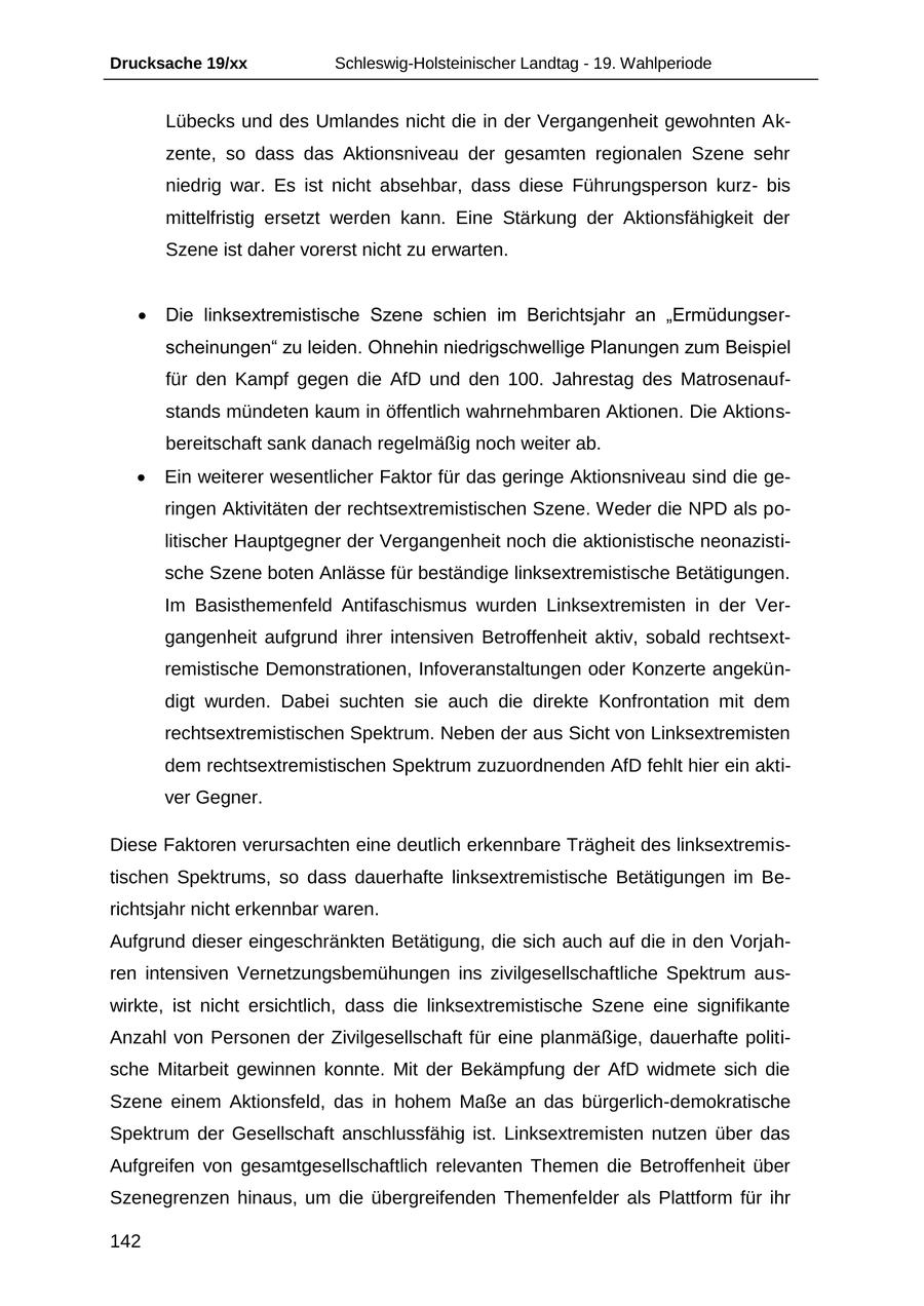Drucksache 19/xx Schleswig-Holsteinischer Landtag - 19. Wahlperiode Lübecks und des Umlandes nicht die in der Vergangenheit gewohnten Akzente, so dass das Aktionsniveau der gesamten regionalen Szene sehr niedrig war. Es ist nicht absehbar, dass diese Führungsperson kurzbis mittelfristig ersetzt werden kann. Eine Stärkung der Aktionsfähigkeit der Szene ist daher vorerst nicht zu erwarten. Die linksextremistische Szene schien im Berichtsjahr an "Ermüdungserscheinungen" zu leiden. Ohnehin niedrigschwellige Planungen zum Beispiel für den Kampf gegen die AfD und den 100. Jahrestag des Matrosenaufstands mündeten kaum in öffentlich wahrnehmbaren Aktionen. Die Aktionsbereitschaft sank danach regelmäßig noch weiter ab. Ein weiterer wesentlicher Faktor für das geringe Aktionsniveau sind die geringen Aktivitäten der rechtsextremistischen Szene. Weder die NPD als politischer Hauptgegner der Vergangenheit noch die aktionistische neonazistische Szene boten Anlässe für beständige linksextremistische Betätigungen. Im Basisthemenfeld Antifaschismus wurden Linksextremisten in der Vergangenheit aufgrund ihrer intensiven Betroffenheit aktiv, sobald rechtsextremistische Demonstrationen, Infoveranstaltungen oder Konzerte angekündigt wurden. Dabei suchten sie auch die direkte Konfrontation mit dem rechtsextremistischen Spektrum. Neben der aus Sicht von Linksextremisten dem rechtsextremistischen Spektrum zuzuordnenden AfD fehlt hier ein aktiver Gegner. Diese Faktoren verursachten eine deutlich erkennbare Trägheit des linksextremistischen Spektrums, so dass dauerhafte linksextremistische Betätigungen im Berichtsjahr nicht erkennbar waren. Aufgrund dieser eingeschränkten Betätigung, die sich auch auf die in den Vorjahren intensiven Vernetzungsbemühungen ins zivilgesellschaftliche Spektrum auswirkte, ist nicht ersichtlich, dass die linksextremistische Szene eine signifikante Anzahl von Personen der Zivilgesellschaft für eine planmäßige, dauerhafte politische Mitarbeit gewinnen konnte. Mit der Bekämpfung der AfD widmete sich die Szene einem Aktionsfeld, das in hohem Maße an das bürgerlich-demokratische Spektrum der Gesellschaft anschlussfähig ist. Linksextremisten nutzen über das Aufgreifen von gesamtgesellschaftlich relevanten Themen die Betroffenheit über Szenegrenzen hinaus, um die übergreifenden Themenfelder als Plattform für ihr 142