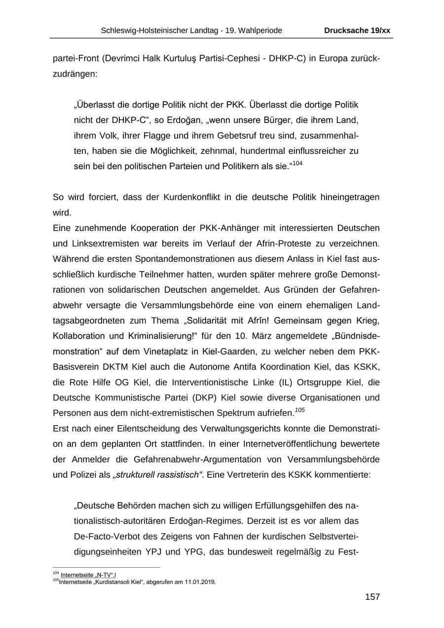 Schleswig-Holsteinischer Landtag - 19. Wahlperiode Drucksache 19/xx partei-Front (Devrimci Halk Kurtulus Partisi-Cephesi - DHKP-C) in Europa zurückzudrängen: "Überlasst die dortige Politik nicht der PKK. Überlasst die dortige Politik nicht der DHKP-C", so Erdogan, "wenn unsere Bürger, die ihrem Land, ihrem Volk, ihrer Flagge und ihrem Gebetsruf treu sind, zusammenhalten, haben sie die Möglichkeit, zehnmal, hundertmal einflussreicher zu sein bei den politischen Parteien und Politikern als sie."104 So wird forciert, dass der Kurdenkonflikt in die deutsche Politik hineingetragen wird. Eine zunehmende Kooperation der PKK-Anhänger mit interessierten Deutschen und Linksextremisten war bereits im Verlauf der Afrin-Proteste zu verzeichnen. Während die ersten Spontandemonstrationen aus diesem Anlass in Kiel fast ausschließlich kurdische Teilnehmer hatten, wurden später mehrere große Demonstrationen von solidarischen Deutschen angemeldet. Aus Gründen der Gefahrenabwehr versagte die Versammlungsbehörde eine von einem ehemaligen Landtagsabgeordneten zum Thema "Solidarität mit Afrin! Gemeinsam gegen Krieg, Kollaboration und Kriminalisierung!" für den 10. März angemeldete "Bündnisdemonstration" auf dem Vinetaplatz in Kiel-Gaarden, zu welcher neben dem PKKBasisverein DKTM Kiel auch die Autonome Antifa Koordination Kiel, das KSKK, die Rote Hilfe OG Kiel, die Interventionistische Linke (IL) Ortsgruppe Kiel, die Deutsche Kommunistische Partei (DKP) Kiel sowie diverse Organisationen und Personen aus dem nicht-extremistischen Spektrum aufriefen.105 Erst nach einer Eilentscheidung des Verwaltungsgerichts konnte die Demonstration an dem geplanten Ort stattfinden. In einer Internetveröffentlichung bewertete der Anmelder die Gefahrenabwehr-Argumentation von Versammlungsbehörde und Polizei als "strukturell rassistisch". Eine Vertreterin des KSKK kommentierte: "Deutsche Behörden machen sich zu willigen Erfüllungsgehilfen des nationalistisch-autoritären Erdogan-Regimes. Derzeit ist es vor allem das De-Facto-Verbot des Zeigens von Fahnen der kurdischen Selbstverteidigungseinheiten YPJ und YPG, das bundesweit regelmäßig zu Fest104 Internetseite "N-TV".l 105 Internetseite "Kurdistansoli Kiel", abgerufen am 11.01.2019. 157