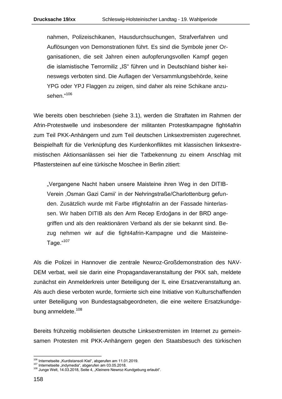 Drucksache 19/xx Schleswig-Holsteinischer Landtag - 19. Wahlperiode nahmen, Polizeischikanen, Hausdurchsuchungen, Strafverfahren und Auflösungen von Demonstrationen führt. Es sind die Symbole jener Organisationen, die seit Jahren einen aufopferungsvollen Kampf gegen die islamistische Terrormiliz "IS" führen und in Deutschland bisher keineswegs verboten sind. Die Auflagen der Versammlungsbehörde, keine YPG oder YPJ Flaggen zu zeigen, sind daher als reine Schikane anzusehen."106 Wie bereits oben beschrieben (siehe 3.1), werden die Straftaten im Rahmen der Afrin-Protestwelle und insbesondere der militanten Protestkampagne fight4afrin zum Teil PKK-Anhängern und zum Teil deutschen Linksextremisten zugerechnet. Beispielhaft für die Verknüpfung des Kurdenkonfliktes mit klassischen linksextremistischen Aktionsanlässen sei hier die Tatbekennung zu einem Anschlag mit Pflastersteinen auf eine türkische Moschee in Berlin zitiert: "Vergangene Nacht haben unsere Maisteine ihren Weg in den DITIBVerein 'Osman Gazi Camii' in der Nehringstraße/Charlottenburg gefunden. Zusätzlich wurde mit Farbe #fight4afrin an der Fassade hinterlassen. Wir haben DITIB als den Arm Recep Erdogans in der BRD angegriffen und als den reaktionären Verband als der sie bekannt sind. Bezug nehmen wir auf die fight4afrin-Kampagne und die MaisteineTage."107 Als die Polizei in Hannover die zentrale Newroz-Großdemonstration des NAVDEM verbat, weil sie darin eine Propagandaveranstaltung der PKK sah, meldete zunächst ein Anmelderkreis unter Beteiligung der IL eine Ersatzveranstaltung an. Als auch diese verboten wurde, formierte sich eine Initiative von Kulturschaffenden unter Beteiligung von Bundestagsabgeordneten, die eine weitere Ersatzkundgebung anmeldete.108 Bereits frühzeitig mobilisierten deutsche Linksextremisten im Internet zu gemeinsamen Protesten mit PKK-Anhängern gegen den Staatsbesuch des türkischen 106 Internetseite "Kurdistansoli Kiel", abgerufen am 11.01.2019. 107 Internetseite "indymedia", abgerufen am 03.05.2018. 108 Junge Welt, 14.03.2018, Seite 4, "Kleinere Newroz-Kundgebung erlaubt". 158