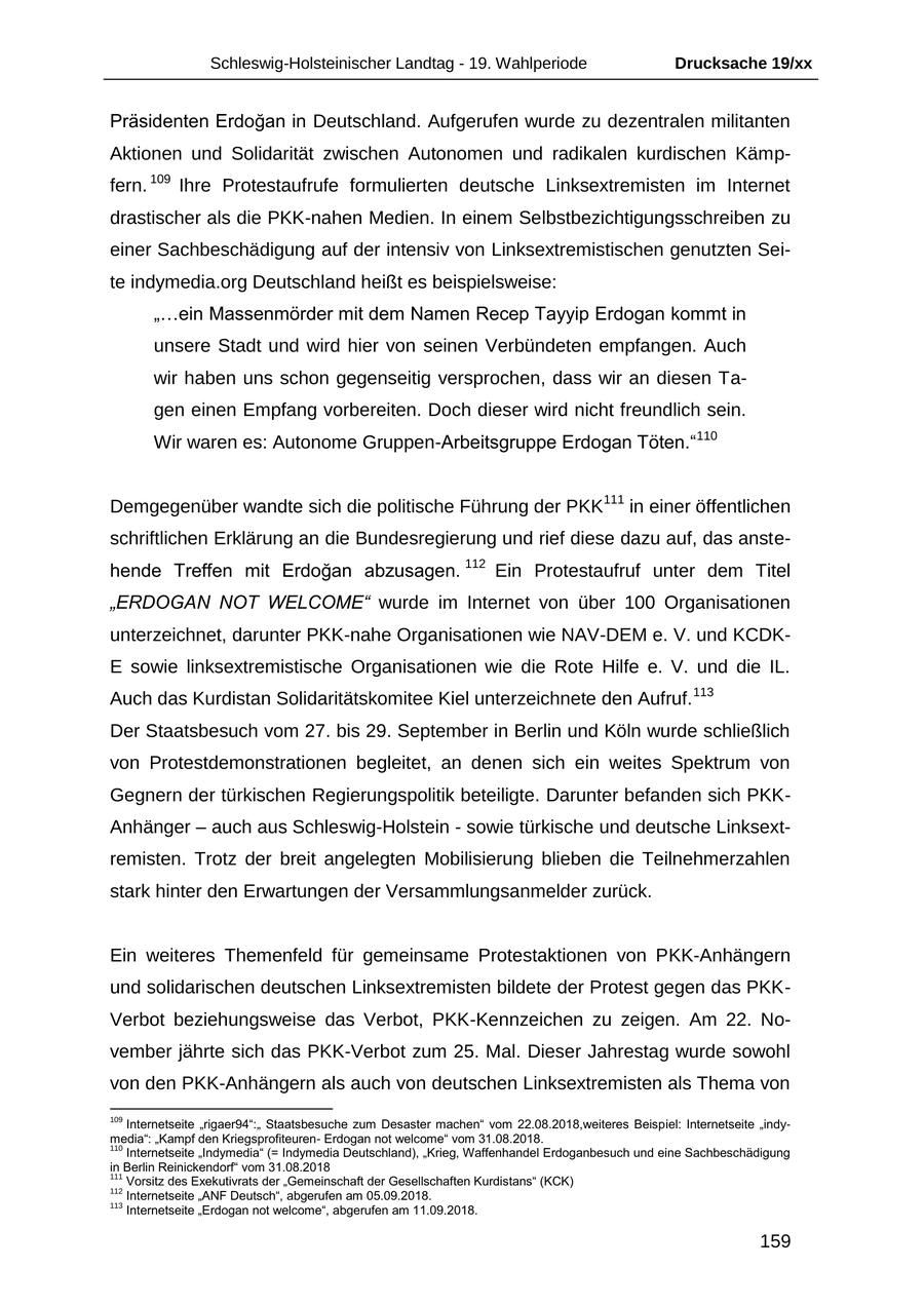 Schleswig-Holsteinischer Landtag - 19. Wahlperiode Drucksache 19/xx Präsidenten Erdogan in Deutschland. Aufgerufen wurde zu dezentralen militanten Aktionen und Solidarität zwischen Autonomen und radikalen kurdischen Kämpfern. 109 Ihre Protestaufrufe formulierten deutsche Linksextremisten im Internet drastischer als die PKK-nahen Medien. In einem Selbstbezichtigungsschreiben zu einer Sachbeschädigung auf der intensiv von Linksextremistischen genutzten Seite indymedia.org Deutschland heißt es beispielsweise: "...ein Massenmörder mit dem Namen Recep Tayyip Erdogan kommt in unsere Stadt und wird hier von seinen Verbündeten empfangen. Auch wir haben uns schon gegenseitig versprochen, dass wir an diesen Tagen einen Empfang vorbereiten. Doch dieser wird nicht freundlich sein. Wir waren es: Autonome Gruppen-Arbeitsgruppe Erdogan Töten."110 Demgegenüber wandte sich die politische Führung der PKK111 in einer öffentlichen schriftlichen Erklärung an die Bundesregierung und rief diese dazu auf, das anstehende Treffen mit Erdogan abzusagen. 112 Ein Protestaufruf unter dem Titel "ERDOGAN NOT WELCOME" wurde im Internet von über 100 Organisationen unterzeichnet, darunter PKK-nahe Organisationen wie NAV-DEM e. V. und KCDK- E sowie linksextremistische Organisationen wie die Rote Hilfe e. V. und die IL. Auch das Kurdistan Solidaritätskomitee Kiel unterzeichnete den Aufruf. 113 Der Staatsbesuch vom 27. bis 29. September in Berlin und Köln wurde schließlich von Protestdemonstrationen begleitet, an denen sich ein weites Spektrum von Gegnern der türkischen Regierungspolitik beteiligte. Darunter befanden sich PKKAnhänger - auch aus Schleswig-Holstein - sowie türkische und deutsche Linksextremisten. Trotz der breit angelegten Mobilisierung blieben die Teilnehmerzahlen stark hinter den Erwartungen der Versammlungsanmelder zurück. Ein weiteres Themenfeld für gemeinsame Protestaktionen von PKK-Anhängern und solidarischen deutschen Linksextremisten bildete der Protest gegen das PKKVerbot beziehungsweise das Verbot, PKK-Kennzeichen zu zeigen. Am 22. November jährte sich das PKK-Verbot zum 25. Mal. Dieser Jahrestag wurde sowohl von den PKK-Anhängern als auch von deutschen Linksextremisten als Thema von 109 Internetseite "rigaer94":" Staatsbesuche zum Desaster machen" vom 22.08.2018,weiteres Beispiel: Internetseite "indymedia": "Kampf den KriegsprofiteurenErdogan not welcome" vom 31.08.2018. 110 Internetseite "Indymedia" (= Indymedia Deutschland), "Krieg, Waffenhandel Erdoganbesuch und eine Sachbeschädigung in Berlin Reinickendorf" vom 31.08.2018 111 Vorsitz des Exekutivrats der "Gemeinschaft der Gesellschaften Kurdistans" (KCK) 112 Internetseite "ANF Deutsch", abgerufen am 05.09.2018. 113 Internetseite "Erdogan not welcome", abgerufen am 11.09.2018. 159