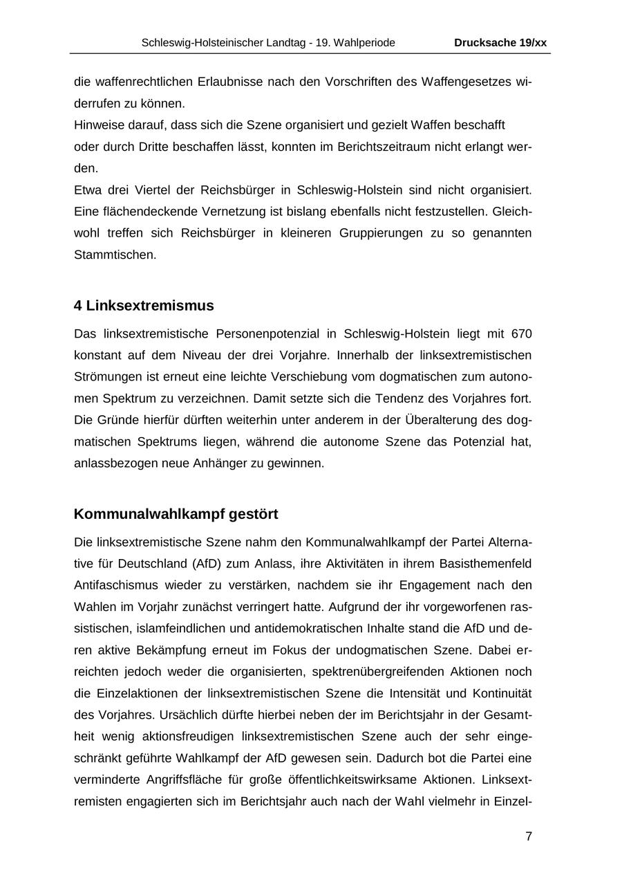 Schleswig-Holsteinischer Landtag - 19. Wahlperiode Drucksache 19/xx die waffenrechtlichen Erlaubnisse nach den Vorschriften des Waffengesetzes widerrufen zu können. Hinweise darauf, dass sich die Szene organisiert und gezielt Waffen beschafft oder durch Dritte beschaffen lässt, konnten im Berichtszeitraum nicht erlangt werden. Etwa drei Viertel der Reichsbürger in Schleswig-Holstein sind nicht organisiert. Eine flächendeckende Vernetzung ist bislang ebenfalls nicht festzustellen. Gleichwohl treffen sich Reichsbürger in kleineren Gruppierungen zu so genannten Stammtischen. 4 Linksextremismus Das linksextremistische Personenpotenzial in Schleswig-Holstein liegt mit 670 konstant auf dem Niveau der drei Vorjahre. Innerhalb der linksextremistischen Strömungen ist erneut eine leichte Verschiebung vom dogmatischen zum autonomen Spektrum zu verzeichnen. Damit setzte sich die Tendenz des Vorjahres fort. Die Gründe hierfür dürften weiterhin unter anderem in der Überalterung des dogmatischen Spektrums liegen, während die autonome Szene das Potenzial hat, anlassbezogen neue Anhänger zu gewinnen. Kommunalwahlkampf gestört Die linksextremistische Szene nahm den Kommunalwahlkampf der Partei Alternative für Deutschland (AfD) zum Anlass, ihre Aktivitäten in ihrem Basisthemenfeld Antifaschismus wieder zu verstärken, nachdem sie ihr Engagement nach den Wahlen im Vorjahr zunächst verringert hatte. Aufgrund der ihr vorgeworfenen rassistischen, islamfeindlichen und antidemokratischen Inhalte stand die AfD und deren aktive Bekämpfung erneut im Fokus der undogmatischen Szene. Dabei erreichten jedoch weder die organisierten, spektrenübergreifenden Aktionen noch die Einzelaktionen der linksextremistischen Szene die Intensität und Kontinuität des Vorjahres. Ursächlich dürfte hierbei neben der im Berichtsjahr in der Gesamtheit wenig aktionsfreudigen linksextremistischen Szene auch der sehr eingeschränkt geführte Wahlkampf der AfD gewesen sein. Dadurch bot die Partei eine verminderte Angriffsfläche für große öffentlichkeitswirksame Aktionen. Linksextremisten engagierten sich im Berichtsjahr auch nach der Wahl vielmehr in Einzel- 7
