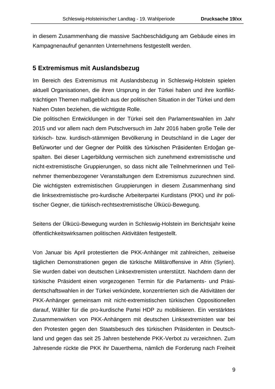 Schleswig-Holsteinischer Landtag - 19. Wahlperiode Drucksache 19/xx in diesem Zusammenhang die massive Sachbeschädigung am Gebäude eines im Kampagnenaufruf genannten Unternehmens festgestellt werden. 5 Extremismus mit Auslandsbezug Im Bereich des Extremismus mit Auslandsbezug in Schleswig-Holstein spielen aktuell Organisationen, die ihren Ursprung in der Türkei haben und ihre konfliktträchtigen Themen maßgeblich aus der politischen Situation in der Türkei und dem Nahen Osten beziehen, die wichtigste Rolle. Die politischen Entwicklungen in der Türkei seit den Parlamentswahlen im Jahr 2015 und vor allem nach dem Putschversuch im Jahr 2016 haben große Teile der türkischbzw. kurdisch-stämmigen Bevölkerung in Deutschland in die Lager der Befürworter und der Gegner der Politik des türkischen Präsidenten Erdogan gespalten. Bei dieser Lagerbildung vermischen sich zunehmend extremistische und nicht-extremistische Gruppierungen, so dass nicht alle Teilnehmerinnen und Teilnehmer themenbezogener Veranstaltungen dem Extremismus zuzurechnen sind. Die wichtigsten extremistischen Gruppierungen in diesem Zusammenhang sind die linksextremistische pro-kurdische Arbeiterpartei Kurdistans (PKK) und ihr politischer Gegner, die türkisch-rechtsextremistische Ülkücü-Bewegung. Seitens der Ülkücü-Bewegung wurden in Schleswig-Holstein im Berichtsjahr keine öffentlichkeitswirksamen politischen Aktivitäten festgestellt. Von Januar bis April protestierten die PKK-Anhänger mit zahlreichen, zeitweise täglichen Demonstrationen gegen die türkische Militäroffensive in Afrin (Syrien). Sie wurden dabei von deutschen Linksextremisten unterstützt. Nachdem dann der türkische Präsident einen vorgezogenen Termin für die Parlamentsund Präsidentschaftswahlen in der Türkei verkündete, konzentrierten sich die Aktivitäten der PKK-Anhänger gemeinsam mit nicht-extremistischen türkischen Oppositionellen darauf, Wähler für die pro-kurdische Partei HDP zu mobilisieren. Ein verstärktes Zusammenwirken von PKK-Anhängern mit deutschen Linksextremisten war bei den Protesten gegen den Staatsbesuch des türkischen Präsidenten in Deutschland und gegen das seit 25 Jahren bestehende PKK-Verbot zu verzeichnen. Zum Jahresende rückte die PKK ihr Dauerthema, nämlich die Forderung nach Freiheit 9