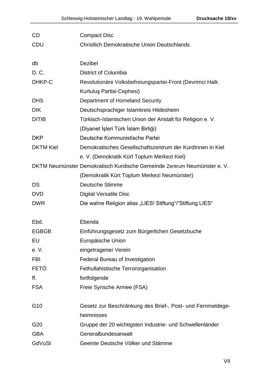 Schleswig-Holsteinischer Landtag - 19. Wahlperiode Drucksache 19/xx CD Compact Disc CDU Christlich Demokratische Union Deutschlands db Dezibel D. C. District of Columbia DHKP-C Revolutionäre Volksbefreiungspartei-Front (Devrimci Halk Kurtulus Partisi-Cephesi) DHS Department of Homeland Security DIK Deutschsprachiger Islamkreis Hildesheim DITIB Türkisch-Islamischen Union der Anstalt für Religion e. V. (Diyanet Isleri Türk Islam Birligi) DKP Deutsche Kommunistische Partei DKTM Kiel Demokratisches Gesellschaftszentrum der KurdInnen in Kiel e. V. (Demokratik Kürt Toplum Merkezi Kiel) DKTM Neumünster Demokratisch Kurdische Gemeinde Zentrum Neumünster e. V. (Demokratik Kürt Toplum Merkezi Neumünster) DS Deutsche Stimme DVD Digital Versatile Disc DWR Die wahre Religion alias "LIES! Stiftung"/"Stiftung LIES" Ebd. Ebenda EGBGB Einführungsgesetz zum Bürgerlichen Gesetzbuche EU Europäische Union e. V. eingetragener Verein FBI Federal Bureau of Investigation FETÖ Fethullahistische Terrororganisation ff. fortfolgende FSA Freie Syrische Armee (FSA) G10 Gesetz zur Beschränkung des Brief-, Postund Fernmeldegeheimnisses G20 Gruppe der 20 wichtigsten Industrieund Schwellenländer GBA Generalbundesanwalt GdVuSt Geeinte Deutsche Völker und Stämme VII