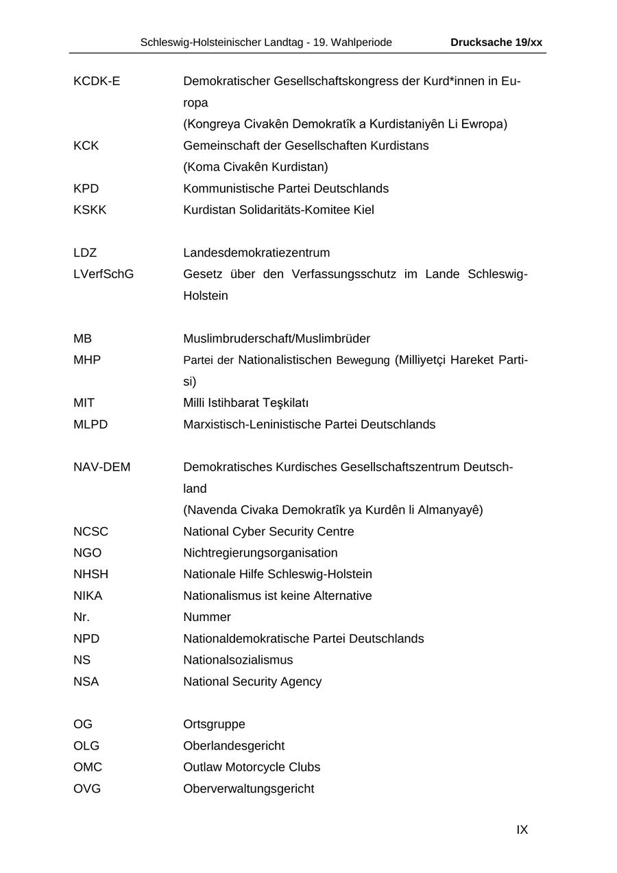 Schleswig-Holsteinischer Landtag - 19. Wahlperiode Drucksache 19/xx KCDK-E Demokratischer Gesellschaftskongress der Kurd*innen in Europa (Kongreya Civaken Demokratik a Kurdistaniyen Li Ewropa) KCK Gemeinschaft der Gesellschaften Kurdistans (Koma Civaken Kurdistan) KPD Kommunistische Partei Deutschlands KSKK Kurdistan Solidaritäts-Komitee Kiel LDZ Landesdemokratiezentrum LVerfSchG Gesetz über den Verfassungsschutz im Lande SchleswigHolstein MB Muslimbruderschaft/Muslimbrüder MHP Partei der Nationalistischen Bewegung (Milliyetci Hareket Partisi) MIT Milli Istihbarat Teskilati MLPD Marxistisch-Leninistische Partei Deutschlands NAV-DEM Demokratisches Kurdisches Gesellschaftszentrum Deutschland (Navenda Civaka Demokratik ya Kurden li Almanyaye) NCSC National Cyber Security Centre NGO Nichtregierungsorganisation NHSH Nationale Hilfe Schleswig-Holstein NIKA Nationalismus ist keine Alternative Nr. Nummer NPD Nationaldemokratische Partei Deutschlands NS Nationalsozialismus NSA National Security Agency OG Ortsgruppe OLG Oberlandesgericht OMC Outlaw Motorcycle Clubs OVG Oberverwaltungsgericht IX