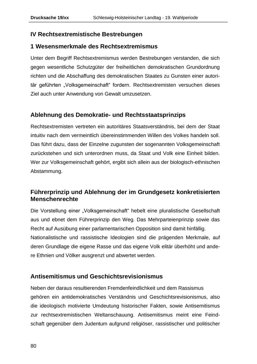 Drucksache 19/xx Schleswig-Holsteinischer Landtag - 19. Wahlperiode IV Rechtsextremistische Bestrebungen 1 Wesensmerkmale des Rechtsextremismus Unter dem Begriff Rechtsextremismus werden Bestrebungen verstanden, die sich gegen wesentliche Schutzgüter der freiheitlichen demokratischen Grundordnung richten und die Abschaffung des demokratischen Staates zu Gunsten einer autoritär geführten "Volksgemeinschaft" fordern. Rechtsextremisten versuchen dieses Ziel auch unter Anwendung von Gewalt umzusetzen. Ablehnung des Demokratieund Rechtsstaatsprinzips Rechtsextremisten vertreten ein autoritäres Staatsverständnis, bei dem der Staat intuitiv nach dem vermeintlich übereinstimmenden Willen des Volkes handeln soll. Das führt dazu, dass der Einzelne zugunsten der sogenannten Volksgemeinschaft zurückstehen und sich unterordnen muss, da Staat und Volk eine Einheit bilden. Wer zur Volksgemeinschaft gehört, ergibt sich allein aus der biologisch-ethnischen Abstammung. Führerprinzip und Ablehnung der im Grundgesetz konkretisierten Menschenrechte Die Vorstellung einer "Volksgemeinschaft" hebelt eine pluralistische Gesellschaft aus und ebnet dem Führerprinzip den Weg. Das Mehrparteienprinzip sowie das Recht auf Ausübung einer parlamentarischen Opposition sind damit hinfällig. Nationalistische und rassistische Ideologien sind die prägenden Merkmale, auf deren Grundlage die eigene Rasse und das eigene Volk elitär überhöht und andere Ethnien und Völker ausgrenzt und abwertet werden. Antisemitismus und Geschichtsrevisionismus Neben der daraus resultierenden Fremdenfeindlichkeit und dem Rassismus gehören ein antidemokratisches Verständnis und Geschichtsrevisionismus, also die ideologisch motivierte Umdeutung historischer Fakten, sowie Antisemitismus zur rechtsextremistischen Weltanschauung. Antisemitismus meint eine Feindschaft gegenüber dem Judentum aufgrund religiöser, rassistischer und politischer 80