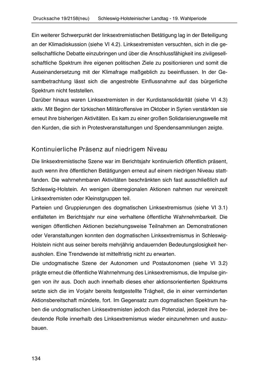 Drucksache 19/2158(neu) Schleswig-Holsteinischer Landtag - 19. Wahlperiode Ein weiterer Schwerpunkt der linksextremistischen Betätigung lag in der Beteiligung an der Klimadiskussion (siehe VI 4.2). Linksextremisten versuchten, sich in die gesellschaftliche Debatte einzubringen und über die Anschlussfähigkeit ins zivilgesellschaftliche Spektrum ihre eigenen politischen Ziele zu positionieren und somit die Auseinandersetzung mit der Klimafrage maßgeblich zu beeinflussen. In der Gesamtbetrachtung lässt sich die angestrebte Einflussnahme auf das bürgerliche Spektrum nicht feststellen. Darüber hinaus waren Linksextremisten in der Kurdistansolidarität (siehe VI 4.3) aktiv. Mit Beginn der türkischen Militäroffensive im Oktober in Syrien verstärkten sie erneut ihre bisherigen Aktivitäten. Es kam zu einer großen Solidarisierungswelle mit den Kurden, die sich in Protestveranstaltungen und Spendensammlungen zeigte. Kontinuierliche Präsenz auf niedrigem Niveau Die linksextremistische Szene war im Berichtsjahr kontinuierlich öffentlich präsent, auch wenn ihre öffentlichen Betätigungen erneut auf einem niedrigen Niveau stattfanden. Die wahrnehmbaren Aktivitäten beschränkten sich fast ausschließlich auf Schleswig-Holstein. An wenigen überregionalen Aktionen nahmen nur vereinzelt Linksextremisten oder Kleinstgruppen teil. Parteien und Gruppierungen des dogmatischen Linksextremismus (siehe VI 3.1) entfalteten im Berichtsjahr nur eine verhaltene öffentliche Wahrnehmbarkeit. Die wenigen öffentlichen Aktionen beziehungsweise Teilnahmen an Demonstrationen oder Veranstaltungen konnten den dogmatischen Linksextremismus in SchleswigHolstein nicht aus seiner bereits mehrjährig andauernden Bedeutungslosigkeit herausholen. Eine Trendwende ist mittelfristig nicht zu erwarten. Die undogmatische Szene der Autonomen und Postautonomen (siehe VI 3.2) prägte erneut die öffentliche Wahrnehmung des Linksextremismus, die Impulse gingen von ihr aus. Doch auch innerhalb dieses eher aktionsorientierten Spektrums setzte sich die im Vorjahr bereits festgestellte Trägheit, die in einer verminderten Aktionsbereitschaft mündete, fort. Im Gegensatz zum dogmatischen Spektrum haben die undogmatischen Linksextremisten jedoch das Potenzial, jederzeit ihre bedeutende Rolle innerhalb des Linksextremismus wieder einzunehmen und auszubauen. 134