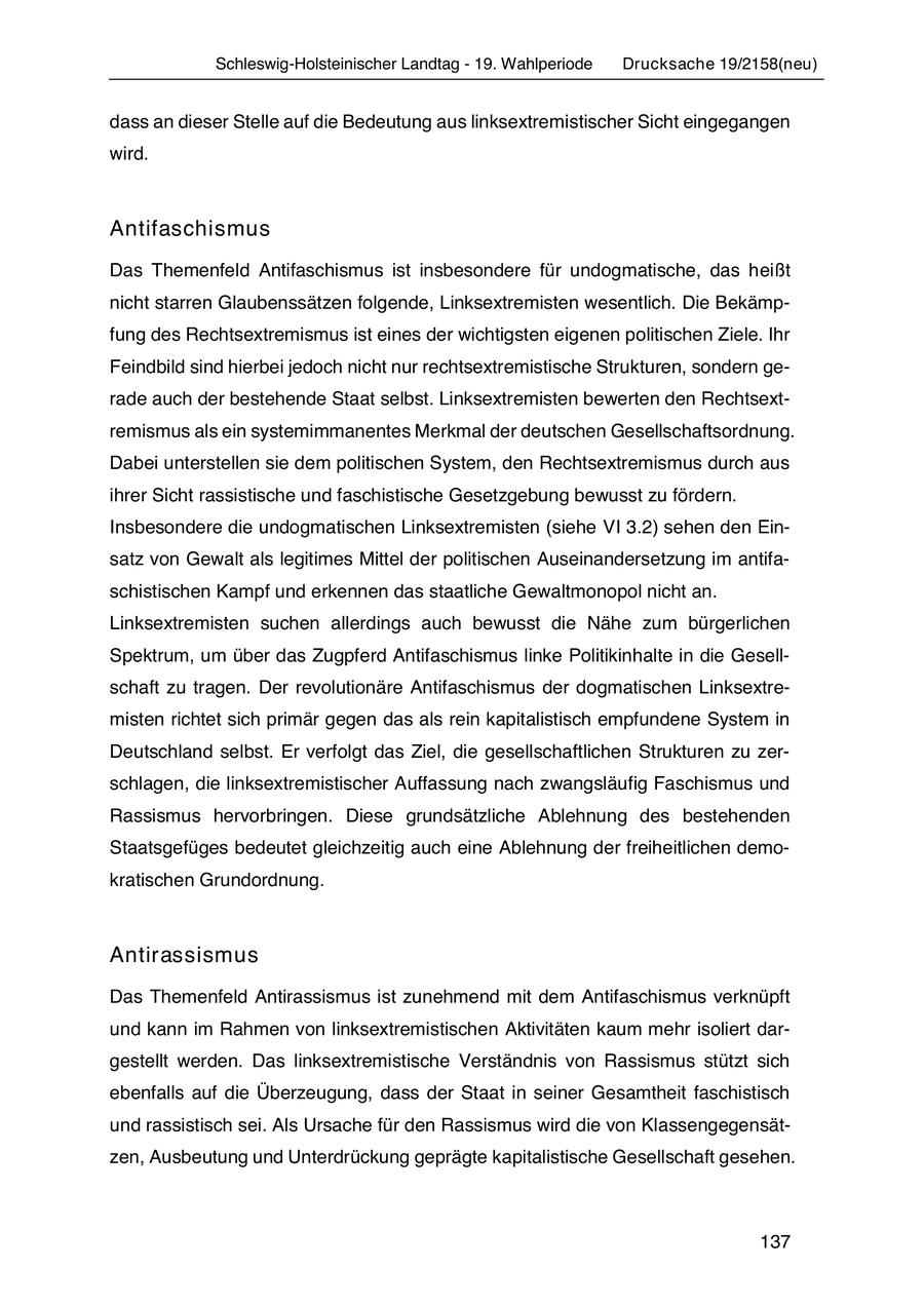 Schleswig-Holsteinischer Landtag - 19. Wahlperiode Drucksache 19/2158(neu) dass an dieser Stelle auf die Bedeutung aus linksextremistischer Sicht eingegangen wird. Antifaschismus Das Themenfeld Antifaschismus ist insbesondere für undogmatische, das heißt nicht starren Glaubenssätzen folgende, Linksextremisten wesentlich. Die Bekämpfung des Rechtsextremismus ist eines der wichtigsten eigenen politischen Ziele. Ihr Feindbild sind hierbei jedoch nicht nur rechtsextremistische Strukturen, sondern gerade auch der bestehende Staat selbst. Linksextremisten bewerten den Rechtsextremismus als ein systemimmanentes Merkmal der deutschen Gesellschaftsordnung. Dabei unterstellen sie dem politischen System, den Rechtsextremismus durch aus ihrer Sicht rassistische und faschistische Gesetzgebung bewusst zu fördern. Insbesondere die undogmatischen Linksextremisten (siehe VI 3.2) sehen den Einsatz von Gewalt als legitimes Mittel der politischen Auseinandersetzung im antifaschistischen Kampf und erkennen das staatliche Gewaltmonopol nicht an. Linksextremisten suchen allerdings auch bewusst die Nähe zum bürgerlichen Spektrum, um über das Zugpferd Antifaschismus linke Politikinhalte in die Gesellschaft zu tragen. Der revolutionäre Antifaschismus der dogmatischen Linksextremisten richtet sich primär gegen das als rein kapitalistisch empfundene System in Deutschland selbst. Er verfolgt das Ziel, die gesellschaftlichen Strukturen zu zerschlagen, die linksextremistischer Auffassung nach zwangsläufig Faschismus und Rassismus hervorbringen. Diese grundsätzliche Ablehnung des bestehenden Staatsgefüges bedeutet gleichzeitig auch eine Ablehnung der freiheitlichen demokratischen Grundordnung. Antirassismus Das Themenfeld Antirassismus ist zunehmend mit dem Antifaschismus verknüpft und kann im Rahmen von linksextremistischen Aktivitäten kaum mehr isoliert dargestellt werden. Das linksextremistische Verständnis von Rassismus stützt sich ebenfalls auf die Überzeugung, dass der Staat in seiner Gesamtheit faschistisch und rassistisch sei. Als Ursache für den Rassismus wird die von Klassengegensätzen, Ausbeutung und Unterdrückung geprägte kapitalistische Gesellschaft gesehen. 137