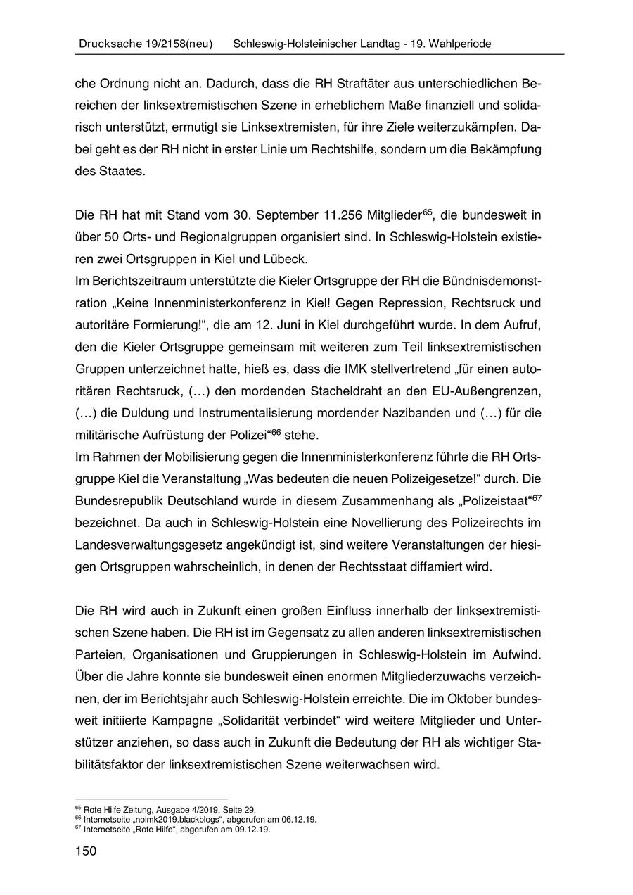 Drucksache 19/2158(neu) Schleswig-Holsteinischer Landtag - 19. Wahlperiode che Ordnung nicht an. Dadurch, dass die RH Straftäter aus unterschiedlichen Bereichen der linksextremistischen Szene in erheblichem Maße finanziell und solidarisch unterstützt, ermutigt sie Linksextremisten, für ihre Ziele weiterzukämpfen. Dabei geht es der RH nicht in erster Linie um Rechtshilfe, sondern um die Bekämpfung des Staates. Die RH hat mit Stand vom 30. September 11.256 Mitglieder 65, die bundesweit in über 50 Ortsund Regionalgruppen organisiert sind. In Schleswig-Holstein existieren zwei Ortsgruppen in Kiel und Lübeck. Im Berichtszeitraum unterstützte die Kieler Ortsgruppe der RH die Bündnisdemonstration "Keine Innenministerkonferenz in Kiel! Gegen Repression, Rechtsruck und autoritäre Formierung!", die am 12. Juni in Kiel durchgeführt wurde. In dem Aufruf, den die Kieler Ortsgruppe gemeinsam mit weiteren zum Teil linksextremistischen Gruppen unterzeichnet hatte, hieß es, dass die IMK stellvertretend "für einen autoritären Rechtsruck, (...) den mordenden Stacheldraht an den EU-Außengrenzen, (...) die Duldung und Instrumentalisierung mordender Nazibanden und (...) für die militärische Aufrüstung der Polizei"66 stehe. Im Rahmen der Mobilisierung gegen die Innenministerkonferenz führte die RH Ortsgruppe Kiel die Veranstaltung "Was bedeuten die neuen Polizeigesetze!" durch. Die Bundesrepublik Deutschland wurde in diesem Zusammenhang als "Polizeistaat"67 bezeichnet. Da auch in Schleswig-Holstein eine Novellierung des Polizeirechts im Landesverwaltungsgesetz angekündigt ist, sind weitere Veranstaltungen der hiesigen Ortsgruppen wahrscheinlich, in denen der Rechtsstaat diffamiert wird. Die RH wird auch in Zukunft einen großen Einfluss innerhalb der linksextremistischen Szene haben. Die RH ist im Gegensatz zu allen anderen linksextremistischen Parteien, Organisationen und Gruppierungen in Schleswig-Holstein im Aufwind. Über die Jahre konnte sie bundesweit einen enormen Mitgliederzuwachs verzeichnen, der im Berichtsjahr auch Schleswig-Holstein erreichte. Die im Oktober bundesweit initiierte Kampagne "Solidarität verbindet" wird weitere Mitglieder und Unterstützer anziehen, so dass auch in Zukunft die Bedeutung der RH als wichtiger Stabilitätsfaktor der linksextremistischen Szene weiterwachsen wird. 65 Rote Hilfe Zeitung, Ausgabe 4/2019, Seite 29. 66 Internetseite "noimk2019.blackblogs", abgerufen am 06.12.19. 67 Internetseite "Rote Hilfe", abgerufen am 09.12.19. 150
