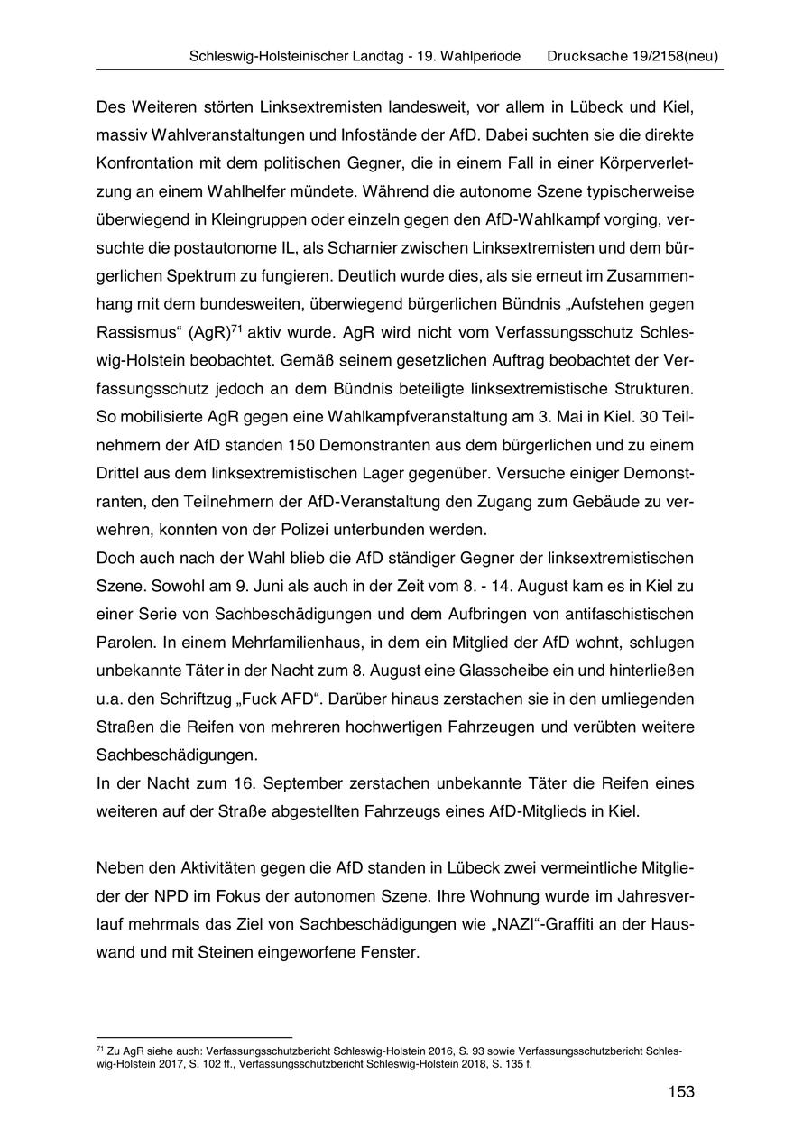 Schleswig-Holsteinischer Landtag - 19. Wahlperiode Drucksache 19/2158(neu) Des Weiteren störten Linksextremisten landesweit, vor allem in Lübeck und Kiel, massiv Wahlveranstaltungen und Infostände der AfD. Dabei suchten sie die direkte Konfrontation mit dem politischen Gegner, die in einem Fall in einer Körperverletzung an einem Wahlhelfer mündete. Während die autonome Szene typischerweise überwiegend in Kleingruppen oder einzeln gegen den AfD-Wahlkampf vorging, versuchte die postautonome IL, als Scharnier zwischen Linksextremisten und dem bürgerlichen Spektrum zu fungieren. Deutlich wurde dies, als sie erneut im Zusammenhang mit dem bundesweiten, überwiegend bürgerlichen Bündnis "Aufstehen gegen Rassismus" (AgR)71 aktiv wurde. AgR wird nicht vom Verfassungsschutz Schleswig-Holstein beobachtet. Gemäß seinem gesetzlichen Auftrag beobachtet der Verfassungsschutz jedoch an dem Bündnis beteiligte linksextremistische Strukturen. So mobilisierte AgR gegen eine Wahlkampfveranstaltung am 3. Mai in Kiel. 30 Teilnehmern der AfD standen 150 Demonstranten aus dem bürgerlichen und zu einem Drittel aus dem linksextremistischen Lager gegenüber. Versuche einiger Demonstranten, den Teilnehmern der AfD-Veranstaltung den Zugang zum Gebäude zu verwehren, konnten von der Polizei unterbunden werden. Doch auch nach der Wahl blieb die AfD ständiger Gegner der linksextremistischen Szene. Sowohl am 9. Juni als auch in der Zeit vom 8. - 14. August kam es in Kiel zu einer Serie von Sachbeschädigungen und dem Aufbringen von antifaschistischen Parolen. In einem Mehrfamilienhaus, in dem ein Mitglied der AfD wohnt, schlugen unbekannte Täter in der Nacht zum 8. August eine Glasscheibe ein und hinterließen u.a. den Schriftzug "Fuck AFD". Darüber hinaus zerstachen sie in den umliegenden Straßen die Reifen von mehreren hochwertigen Fahrzeugen und verübten weitere Sachbeschädigungen. In der Nacht zum 16. September zerstachen unbekannte Täter die Reifen eines weiteren auf der Straße abgestellten Fahrzeugs eines AfD-Mitglieds in Kiel. Neben den Aktivitäten gegen die AfD standen in Lübeck zwei vermeintliche Mitglieder der NPD im Fokus der autonomen Szene. Ihre Wohnung wurde im Jahresverlauf mehrmals das Ziel von Sachbeschädigungen wie "NAZI"-Graffiti an der Hauswand und mit Steinen eingeworfene Fenster. 71 Zu AgR siehe auch: Verfassungsschutzbericht Schleswig-Holstein 2016, S. 93 sowie Verfassungsschutzbericht Schleswig-Holstein 2017, S. 102 ff., Verfassungsschutzbericht Schleswig-Holstein 2018, S. 135 f. 153